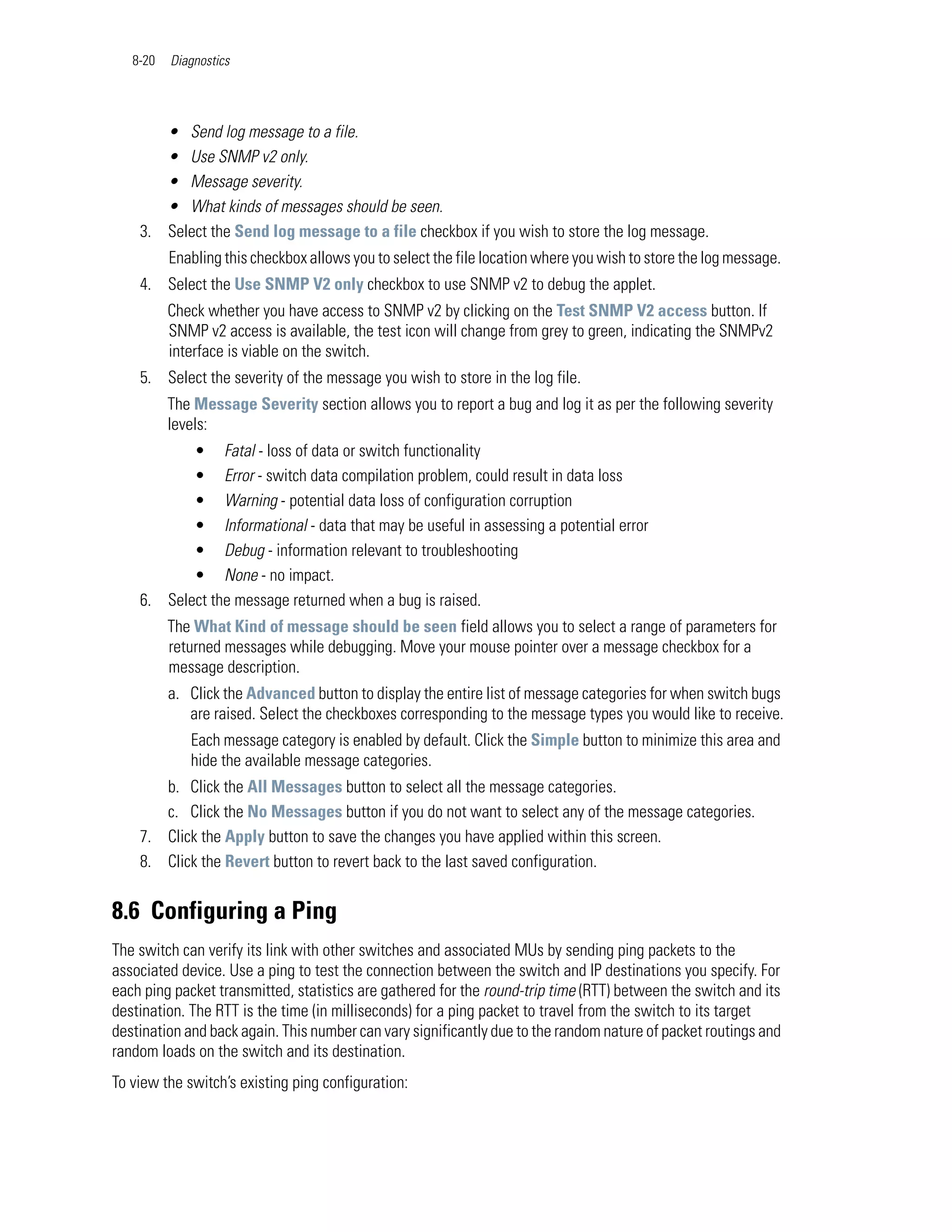 8-20   Diagnostics




       • Send log message to a file.
       • Use SNMP v2 only.
       • Message severity.
       • What kinds of messages should be seen.
    3. Select the Send log message to a file checkbox if you wish to store the log message.
          Enabling this checkbox allows you to select the file location where you wish to store the log message.
    4. Select the Use SNMP V2 only checkbox to use SNMP v2 to debug the applet.
          Check whether you have access to SNMP v2 by clicking on the Test SNMP V2 access button. If
          SNMP v2 access is available, the test icon will change from grey to green, indicating the SNMPv2
          interface is viable on the switch.
    5. Select the severity of the message you wish to store in the log file.
          The Message Severity section allows you to report a bug and log it as per the following severity
          levels:
           • Fatal - loss of data or switch functionality
           • Error - switch data compilation problem, could result in data loss
           • Warning - potential data loss of configuration corruption
           • Informational - data that may be useful in assessing a potential error
           • Debug - information relevant to troubleshooting
           • None - no impact.
    6. Select the message returned when a bug is raised.
          The What Kind of message should be seen field allows you to select a range of parameters for
          returned messages while debugging. Move your mouse pointer over a message checkbox for a
          message description.
          a. Click the Advanced button to display the entire list of message categories for when switch bugs
             are raised. Select the checkboxes corresponding to the message types you would like to receive.
             Each message category is enabled by default. Click the Simple button to minimize this area and
             hide the available message categories.
       b. Click the All Messages button to select all the message categories.
       c. Click the No Messages button if you do not want to select any of the message categories.
    7. Click the Apply button to save the changes you have applied within this screen.
    8. Click the Revert button to revert back to the last saved configuration.


8.6 Configuring a Ping
The switch can verify its link with other switches and associated MUs by sending ping packets to the
associated device. Use a ping to test the connection between the switch and IP destinations you specify. For
each ping packet transmitted, statistics are gathered for the round-trip time (RTT) between the switch and its
destination. The RTT is the time (in milliseconds) for a ping packet to travel from the switch to its target
destination and back again. This number can vary significantly due to the random nature of packet routings and
random loads on the switch and its destination.
To view the switch’s existing ping configuration:
 
