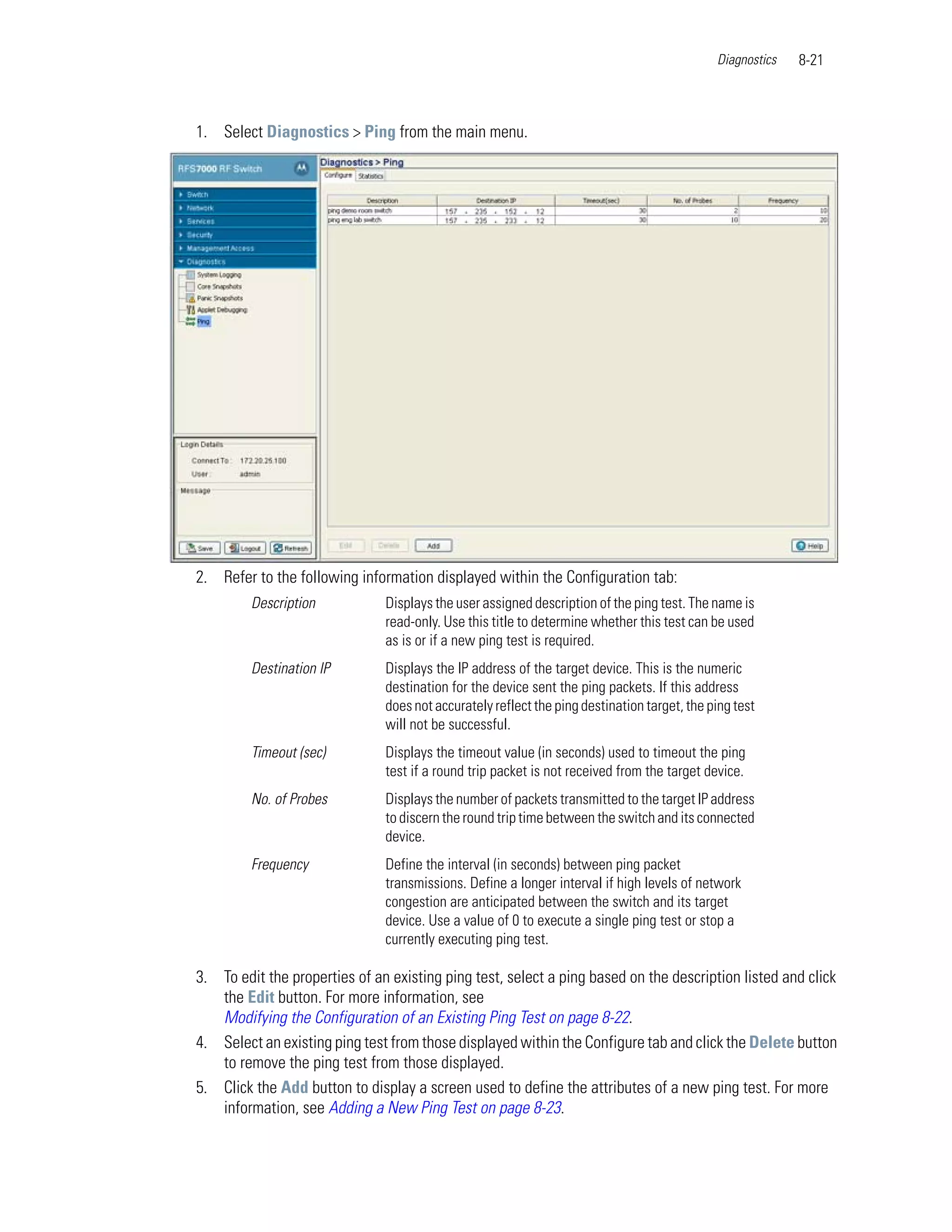 Diagnostics   8-21



1. Select Diagnostics > Ping from the main menu.




2. Refer to the following information displayed within the Configuration tab:
         Description           Displays the user assigned description of the ping test. The name is
                               read-only. Use this title to determine whether this test can be used
                               as is or if a new ping test is required.
         Destination IP        Displays the IP address of the target device. This is the numeric
                               destination for the device sent the ping packets. If this address
                               does not accurately reflect the ping destination target, the ping test
                               will not be successful.
         Timeout (sec)         Displays the timeout value (in seconds) used to timeout the ping
                               test if a round trip packet is not received from the target device.
         No. of Probes         Displays the number of packets transmitted to the target IP address
                               to discern the round trip time between the switch and its connected
                               device.
         Frequency             Define the interval (in seconds) between ping packet
                               transmissions. Define a longer interval if high levels of network
                               congestion are anticipated between the switch and its target
                               device. Use a value of 0 to execute a single ping test or stop a
                               currently executing ping test.

3. To edit the properties of an existing ping test, select a ping based on the description listed and click
   the Edit button. For more information, see
   Modifying the Configuration of an Existing Ping Test on page 8-22.
4. Select an existing ping test from those displayed within the Configure tab and click the Delete button
   to remove the ping test from those displayed.
5. Click the Add button to display a screen used to define the attributes of a new ping test. For more
   information, see Adding a New Ping Test on page 8-23.
 