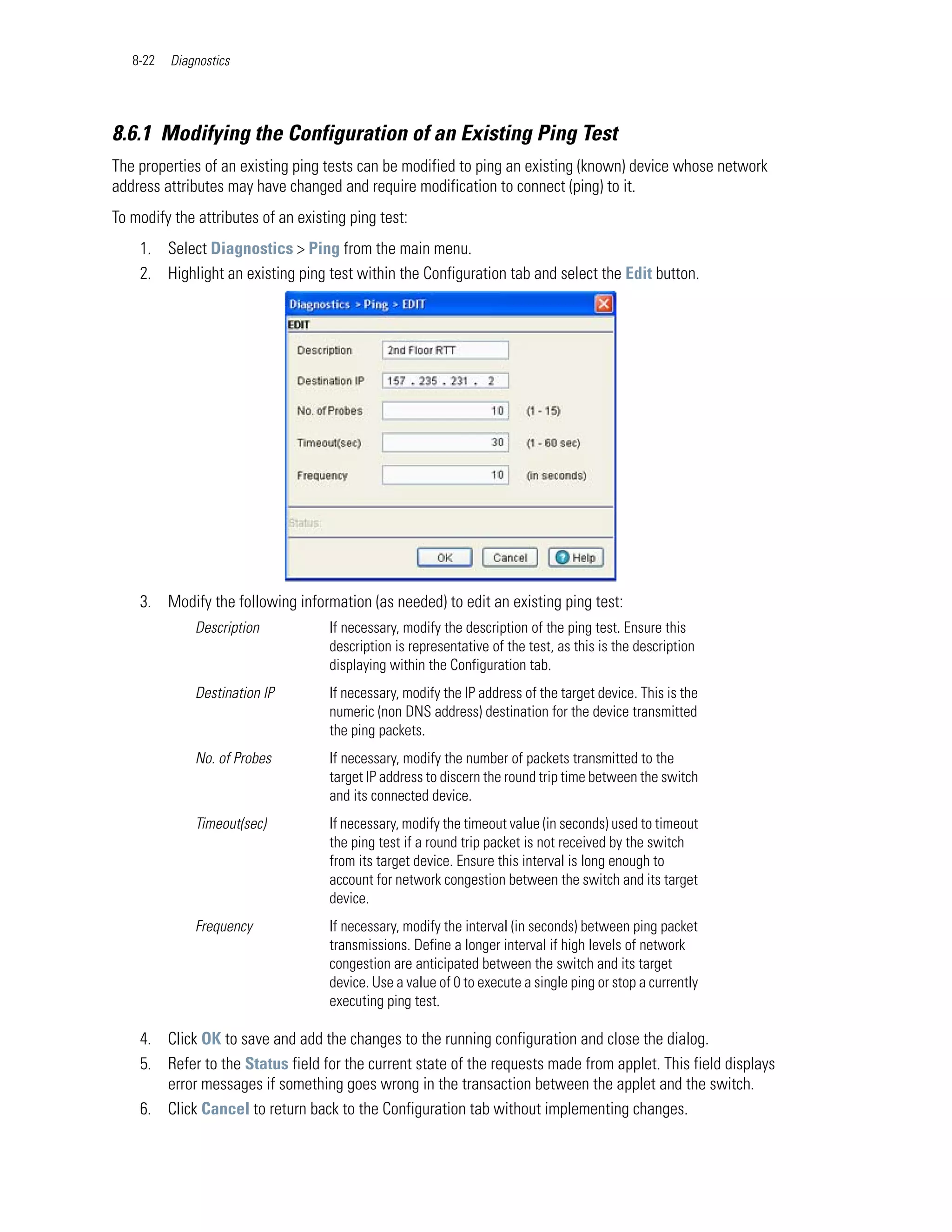 8-22   Diagnostics




8.6.1 Modifying the Configuration of an Existing Ping Test
The properties of an existing ping tests can be modified to ping an existing (known) device whose network
address attributes may have changed and require modification to connect (ping) to it.
To modify the attributes of an existing ping test:
    1. Select Diagnostics > Ping from the main menu.
    2. Highlight an existing ping test within the Configuration tab and select the Edit button.




    3. Modify the following information (as needed) to edit an existing ping test:
              Description           If necessary, modify the description of the ping test. Ensure this
                                    description is representative of the test, as this is the description
                                    displaying within the Configuration tab.
              Destination IP        If necessary, modify the IP address of the target device. This is the
                                    numeric (non DNS address) destination for the device transmitted
                                    the ping packets.
              No. of Probes         If necessary, modify the number of packets transmitted to the
                                    target IP address to discern the round trip time between the switch
                                    and its connected device.
              Timeout(sec)          If necessary, modify the timeout value (in seconds) used to timeout
                                    the ping test if a round trip packet is not received by the switch
                                    from its target device. Ensure this interval is long enough to
                                    account for network congestion between the switch and its target
                                    device.
              Frequency             If necessary, modify the interval (in seconds) between ping packet
                                    transmissions. Define a longer interval if high levels of network
                                    congestion are anticipated between the switch and its target
                                    device. Use a value of 0 to execute a single ping or stop a currently
                                    executing ping test.

    4. Click OK to save and add the changes to the running configuration and close the dialog.
    5. Refer to the Status field for the current state of the requests made from applet. This field displays
       error messages if something goes wrong in the transaction between the applet and the switch.
    6. Click Cancel to return back to the Configuration tab without implementing changes.
 