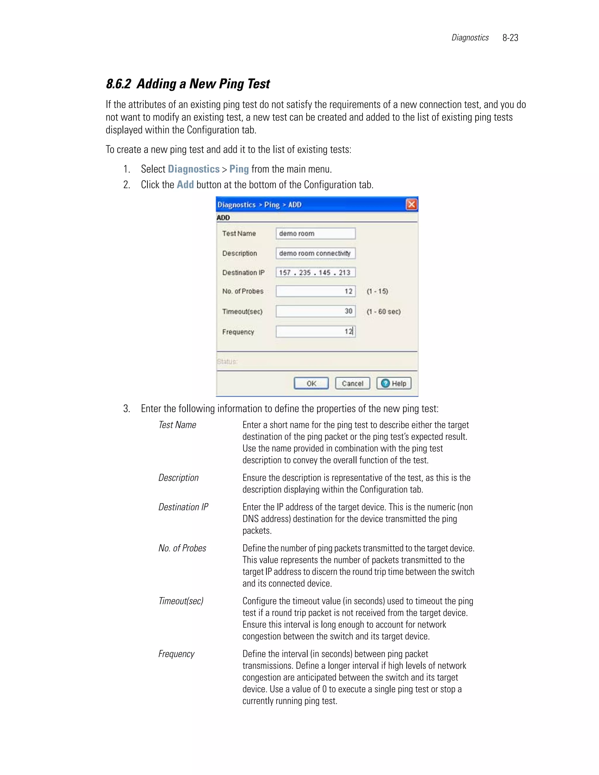 Diagnostics   8-23



8.6.2 Adding a New Ping Test
If the attributes of an existing ping test do not satisfy the requirements of a new connection test, and you do
not want to modify an existing test, a new test can be created and added to the list of existing ping tests
displayed within the Configuration tab.
To create a new ping test and add it to the list of existing tests:
    1. Select Diagnostics > Ping from the main menu.
    2. Click the Add button at the bottom of the Configuration tab.




    3. Enter the following information to define the properties of the new ping test:
              Test Name              Enter a short name for the ping test to describe either the target
                                     destination of the ping packet or the ping test’s expected result.
                                     Use the name provided in combination with the ping test
                                     description to convey the overall function of the test.
              Description            Ensure the description is representative of the test, as this is the
                                     description displaying within the Configuration tab.
              Destination IP         Enter the IP address of the target device. This is the numeric (non
                                     DNS address) destination for the device transmitted the ping
                                     packets.
              No. of Probes          Define the number of ping packets transmitted to the target device.
                                     This value represents the number of packets transmitted to the
                                     target IP address to discern the round trip time between the switch
                                     and its connected device.
              Timeout(sec)           Configure the timeout value (in seconds) used to timeout the ping
                                     test if a round trip packet is not received from the target device.
                                     Ensure this interval is long enough to account for network
                                     congestion between the switch and its target device.
              Frequency              Define the interval (in seconds) between ping packet
                                     transmissions. Define a longer interval if high levels of network
                                     congestion are anticipated between the switch and its target
                                     device. Use a value of 0 to execute a single ping test or stop a
                                     currently running ping test.
 