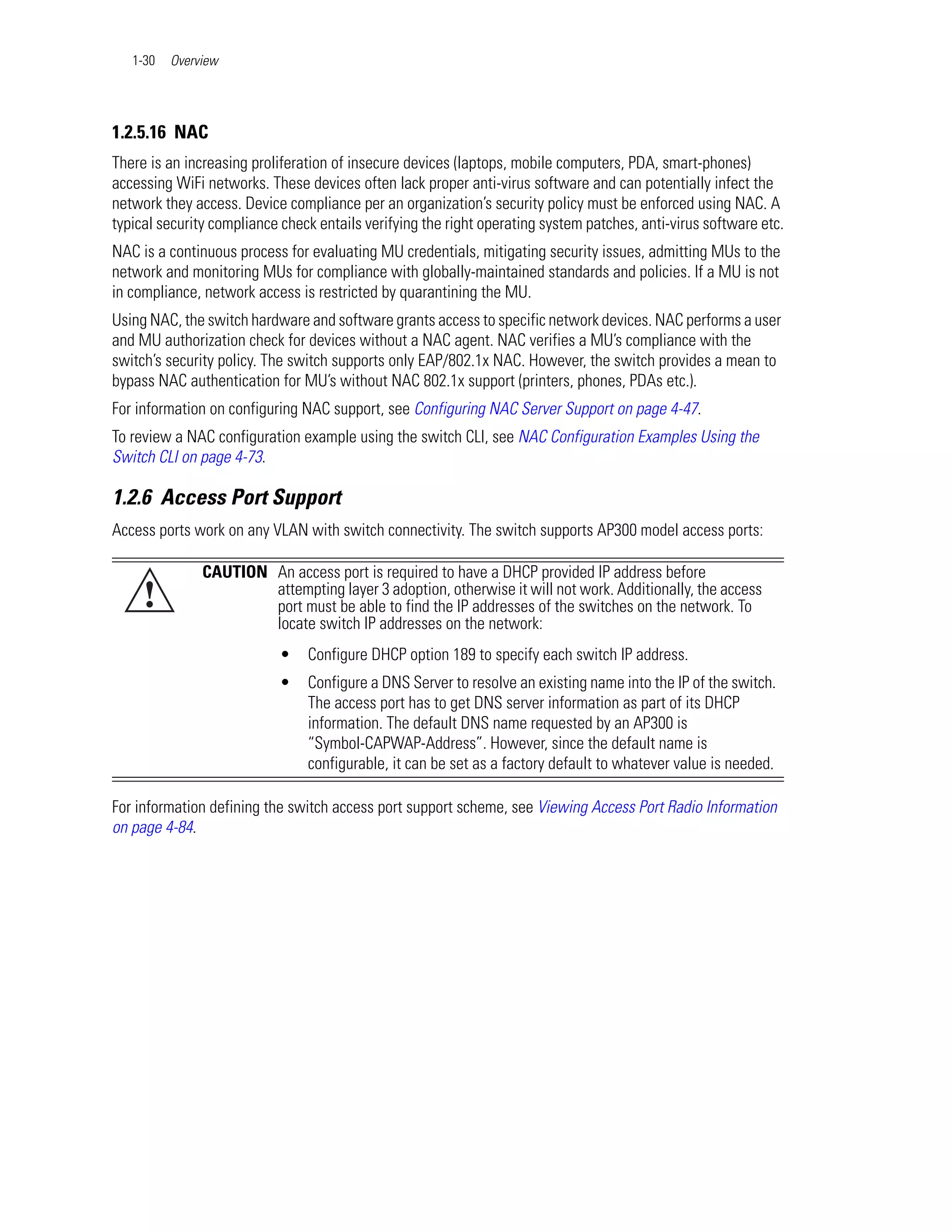 1-30   Overview




1.2.5.16 NAC
There is an increasing proliferation of insecure devices (laptops, mobile computers, PDA, smart-phones)
accessing WiFi networks. These devices often lack proper anti-virus software and can potentially infect the
network they access. Device compliance per an organization’s security policy must be enforced using NAC. A
typical security compliance check entails verifying the right operating system patches, anti-virus software etc.
NAC is a continuous process for evaluating MU credentials, mitigating security issues, admitting MUs to the
network and monitoring MUs for compliance with globally-maintained standards and policies. If a MU is not
in compliance, network access is restricted by quarantining the MU.
Using NAC, the switch hardware and software grants access to specific network devices. NAC performs a user
and MU authorization check for devices without a NAC agent. NAC verifies a MU’s compliance with the
switch’s security policy. The switch supports only EAP/802.1x NAC. However, the switch provides a mean to
bypass NAC authentication for MU’s without NAC 802.1x support (printers, phones, PDAs etc.).
For information on configuring NAC support, see Configuring NAC Server Support on page 4-47.
To review a NAC configuration example using the switch CLI, see NAC Configuration Examples Using the
Switch CLI on page 4-73.

1.2.6 Access Port Support
Access ports work on any VLAN with switch connectivity. The switch supports AP300 model access ports:

               CAUTION An access port is required to have a DHCP provided IP address before
     !                 attempting layer 3 adoption, otherwise it will not work. Additionally, the access
                       port must be able to find the IP addresses of the switches on the network. To
                       locate switch IP addresses on the network:
                           •    Configure DHCP option 189 to specify each switch IP address.
                           •    Configure a DNS Server to resolve an existing name into the IP of the switch.
                                The access port has to get DNS server information as part of its DHCP
                                information. The default DNS name requested by an AP300 is
                                “Symbol-CAPWAP-Address”. However, since the default name is
                                configurable, it can be set as a factory default to whatever value is needed.

For information defining the switch access port support scheme, see Viewing Access Port Radio Information
on page 4-84.
 