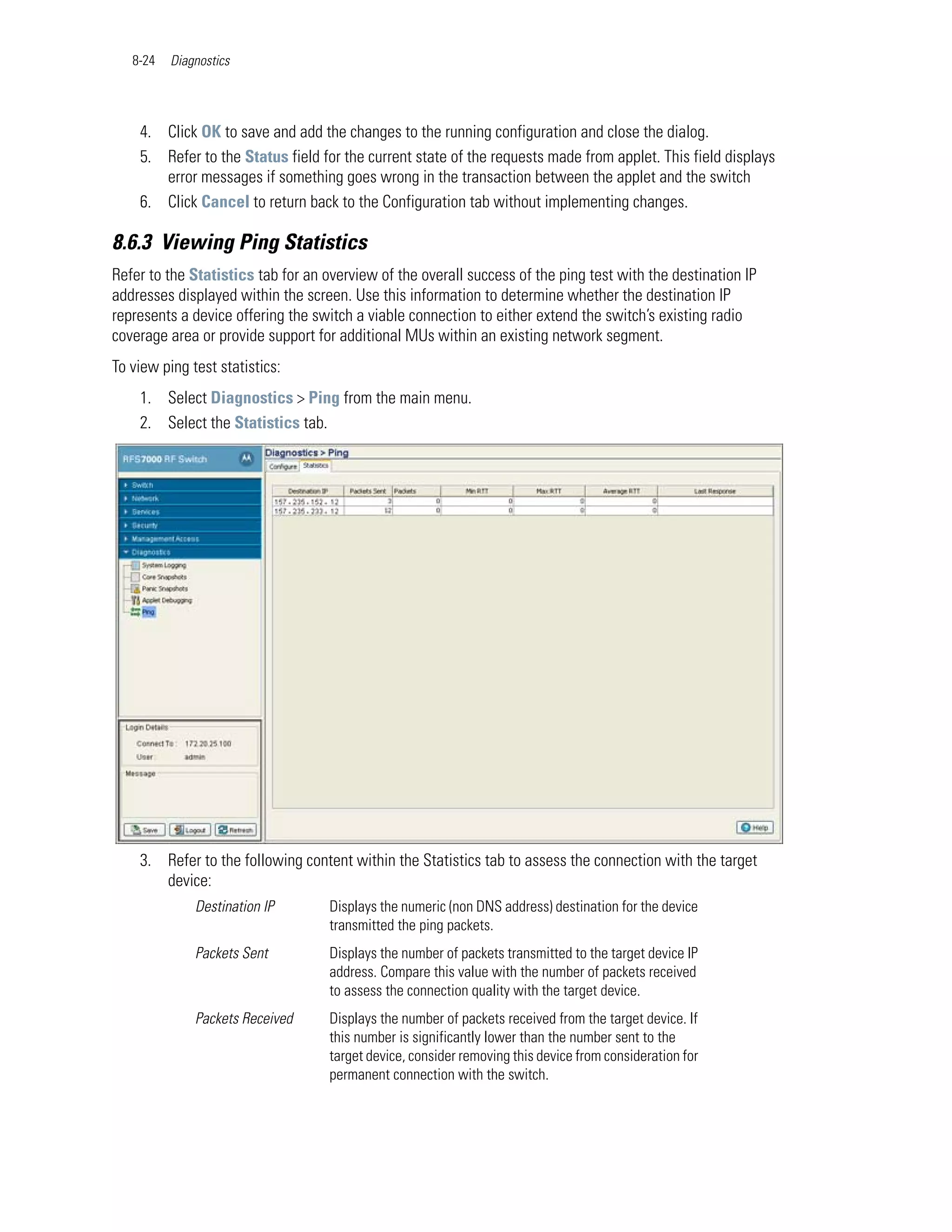 8-24   Diagnostics




    4. Click OK to save and add the changes to the running configuration and close the dialog.
    5. Refer to the Status field for the current state of the requests made from applet. This field displays
       error messages if something goes wrong in the transaction between the applet and the switch
    6. Click Cancel to return back to the Configuration tab without implementing changes.

8.6.3 Viewing Ping Statistics
Refer to the Statistics tab for an overview of the overall success of the ping test with the destination IP
addresses displayed within the screen. Use this information to determine whether the destination IP
represents a device offering the switch a viable connection to either extend the switch’s existing radio
coverage area or provide support for additional MUs within an existing network segment.
To view ping test statistics:
    1. Select Diagnostics > Ping from the main menu.
    2. Select the Statistics tab.




    3. Refer to the following content within the Statistics tab to assess the connection with the target
       device:
              Destination IP        Displays the numeric (non DNS address) destination for the device
                                    transmitted the ping packets.
              Packets Sent          Displays the number of packets transmitted to the target device IP
                                    address. Compare this value with the number of packets received
                                    to assess the connection quality with the target device.
              Packets Received      Displays the number of packets received from the target device. If
                                    this number is significantly lower than the number sent to the
                                    target device, consider removing this device from consideration for
                                    permanent connection with the switch.
 