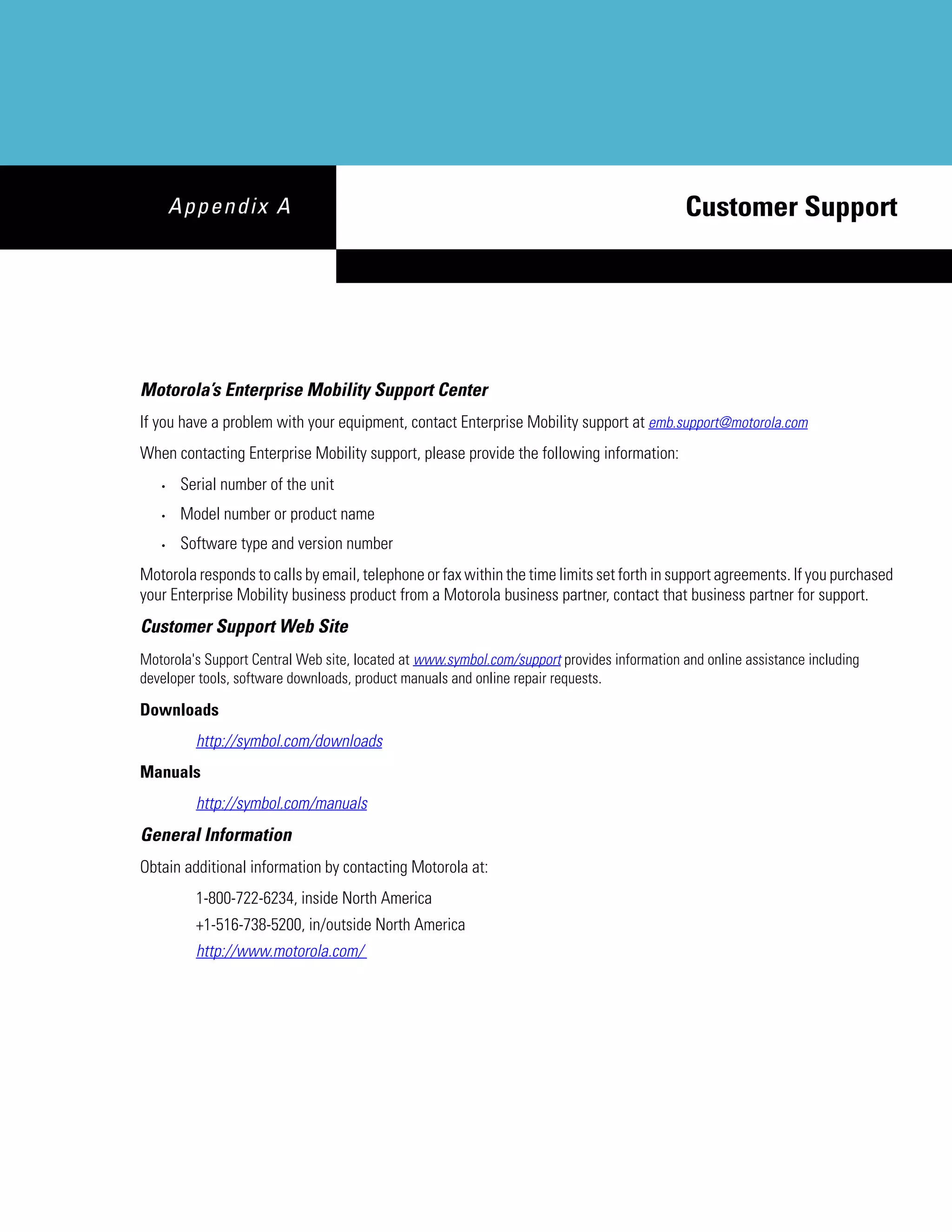 Appendix A                                                                            Customer Support




Motorola’s Enterprise Mobility Support Center
If you have a problem with your equipment, contact Enterprise Mobility support at emb.support@motorola.com
When contacting Enterprise Mobility support, please provide the following information:
   •    Serial number of the unit
   •    Model number or product name
   •    Software type and version number
Motorola responds to calls by email, telephone or fax within the time limits set forth in support agreements. If you purchased
your Enterprise Mobility business product from a Motorola business partner, contact that business partner for support.
Customer Support Web Site
Motorola's Support Central Web site, located at www.symbol.com/support provides information and online assistance including
developer tools, software downloads, product manuals and online repair requests.

Downloads
          http://symbol.com/downloads
Manuals
          http://symbol.com/manuals
General Information
Obtain additional information by contacting Motorola at:
          1-800-722-6234, inside North America
          +1-516-738-5200, in/outside North America
          http://www.motorola.com/
 