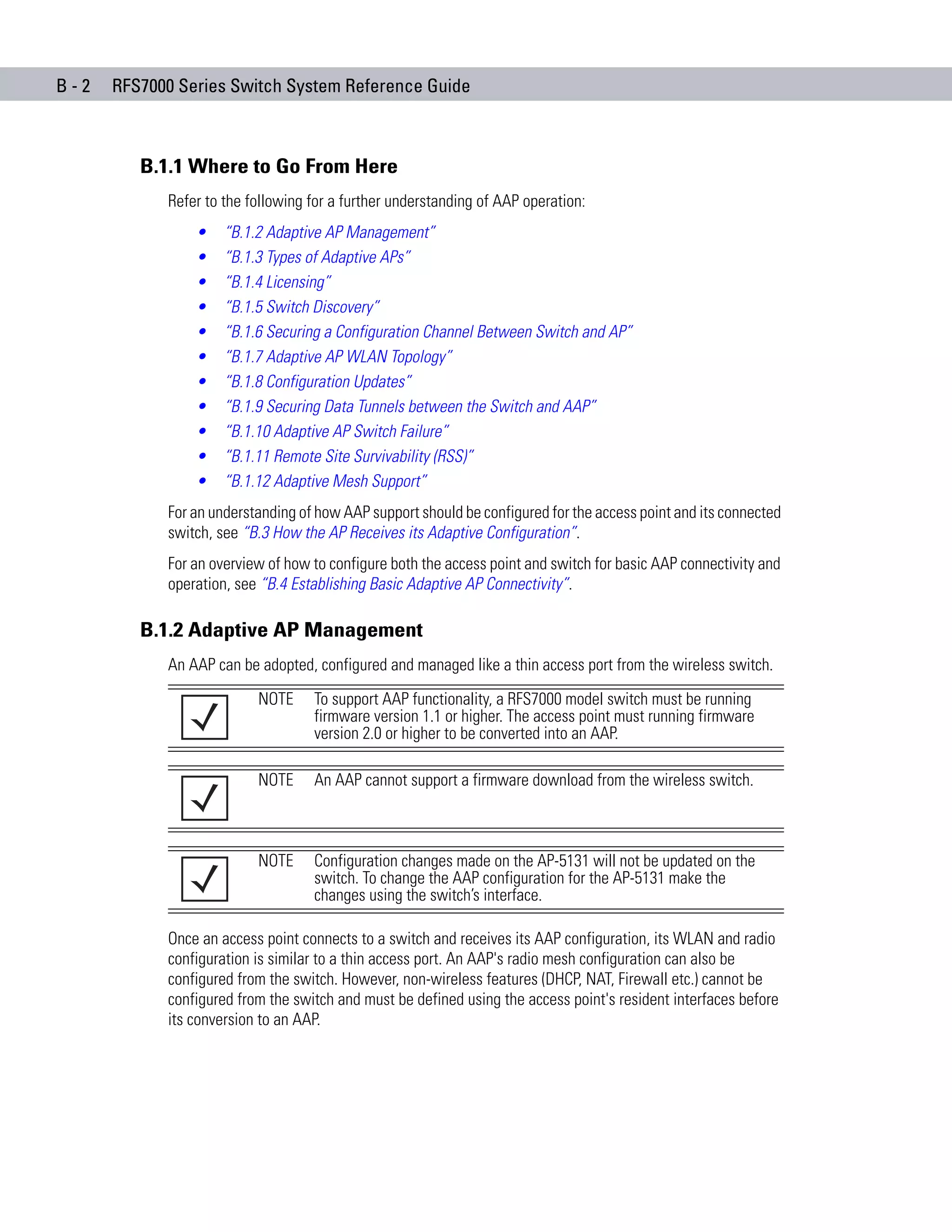 B-2   RFS7000 Series Switch System Reference Guide



         B.1.1 Where to Go From Here
            Refer to the following for a further understanding of AAP operation:
                •    “B.1.2 Adaptive AP Management”
                •    “B.1.3 Types of Adaptive APs”
                •    “B.1.4 Licensing”
                •    “B.1.5 Switch Discovery”
                •    “B.1.6 Securing a Configuration Channel Between Switch and AP”
                •    “B.1.7 Adaptive AP WLAN Topology”
                •    “B.1.8 Configuration Updates”
                •    “B.1.9 Securing Data Tunnels between the Switch and AAP”
                •    “B.1.10 Adaptive AP Switch Failure”
                •    “B.1.11 Remote Site Survivability (RSS)”
                •    “B.1.12 Adaptive Mesh Support”
            For an understanding of how AAP support should be configured for the access point and its connected
            switch, see “B.3 How the AP Receives its Adaptive Configuration”.
            For an overview of how to configure both the access point and switch for basic AAP connectivity and
            operation, see “B.4 Establishing Basic Adaptive AP Connectivity”.

         B.1.2 Adaptive AP Management
            An AAP can be adopted, configured and managed like a thin access port from the wireless switch.

                          NOTE     To support AAP functionality, a RFS7000 model switch must be running
                                   firmware version 1.1 or higher. The access point must running firmware
                                   version 2.0 or higher to be converted into an AAP.

                          NOTE     An AAP cannot support a firmware download from the wireless switch.



                          NOTE     Configuration changes made on the AP-5131 will not be updated on the
                                   switch. To change the AAP configuration for the AP-5131 make the
                                   changes using the switch’s interface.

            Once an access point connects to a switch and receives its AAP configuration, its WLAN and radio
            configuration is similar to a thin access port. An AAP's radio mesh configuration can also be
            configured from the switch. However, non-wireless features (DHCP, NAT, Firewall etc.) cannot be
            configured from the switch and must be defined using the access point's resident interfaces before
            its conversion to an AAP.
 