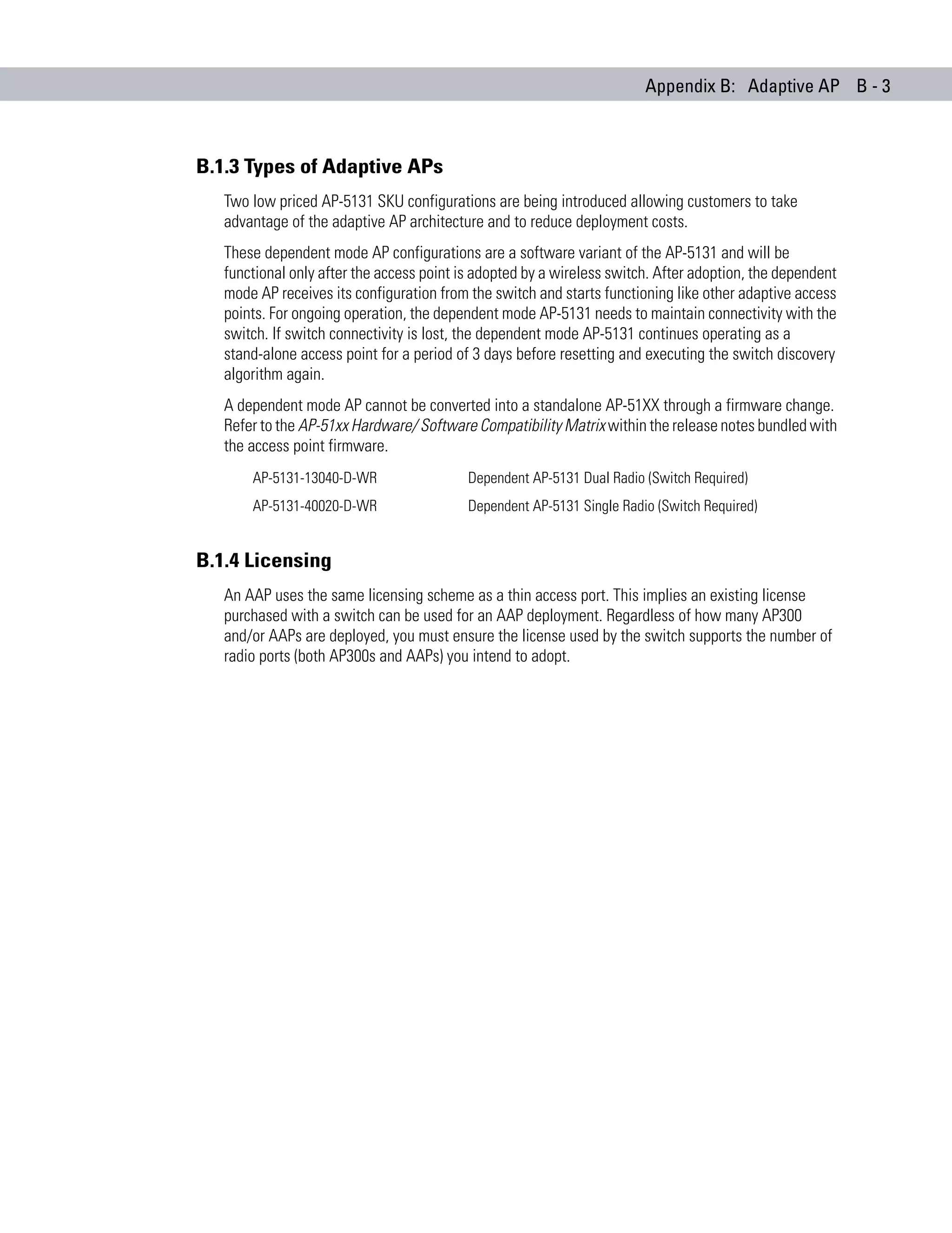 Appendix B: Adaptive AP B - 3



B.1.3 Types of Adaptive APs
   Two low priced AP-5131 SKU configurations are being introduced allowing customers to take
   advantage of the adaptive AP architecture and to reduce deployment costs.
   These dependent mode AP configurations are a software variant of the AP-5131 and will be
   functional only after the access point is adopted by a wireless switch. After adoption, the dependent
   mode AP receives its configuration from the switch and starts functioning like other adaptive access
   points. For ongoing operation, the dependent mode AP-5131 needs to maintain connectivity with the
   switch. If switch connectivity is lost, the dependent mode AP-5131 continues operating as a
   stand-alone access point for a period of 3 days before resetting and executing the switch discovery
   algorithm again.
   A dependent mode AP cannot be converted into a standalone AP-51XX through a firmware change.
   Refer to the AP-51xx Hardware/ Software Compatibility Matrix within the release notes bundled with
   the access point firmware.
       AP-5131-13040-D-WR                  Dependent AP-5131 Dual Radio (Switch Required)
       AP-5131-40020-D-WR                  Dependent AP-5131 Single Radio (Switch Required)


B.1.4 Licensing
   An AAP uses the same licensing scheme as a thin access port. This implies an existing license
   purchased with a switch can be used for an AAP deployment. Regardless of how many AP300
   and/or AAPs are deployed, you must ensure the license used by the switch supports the number of
   radio ports (both AP300s and AAPs) you intend to adopt.
 