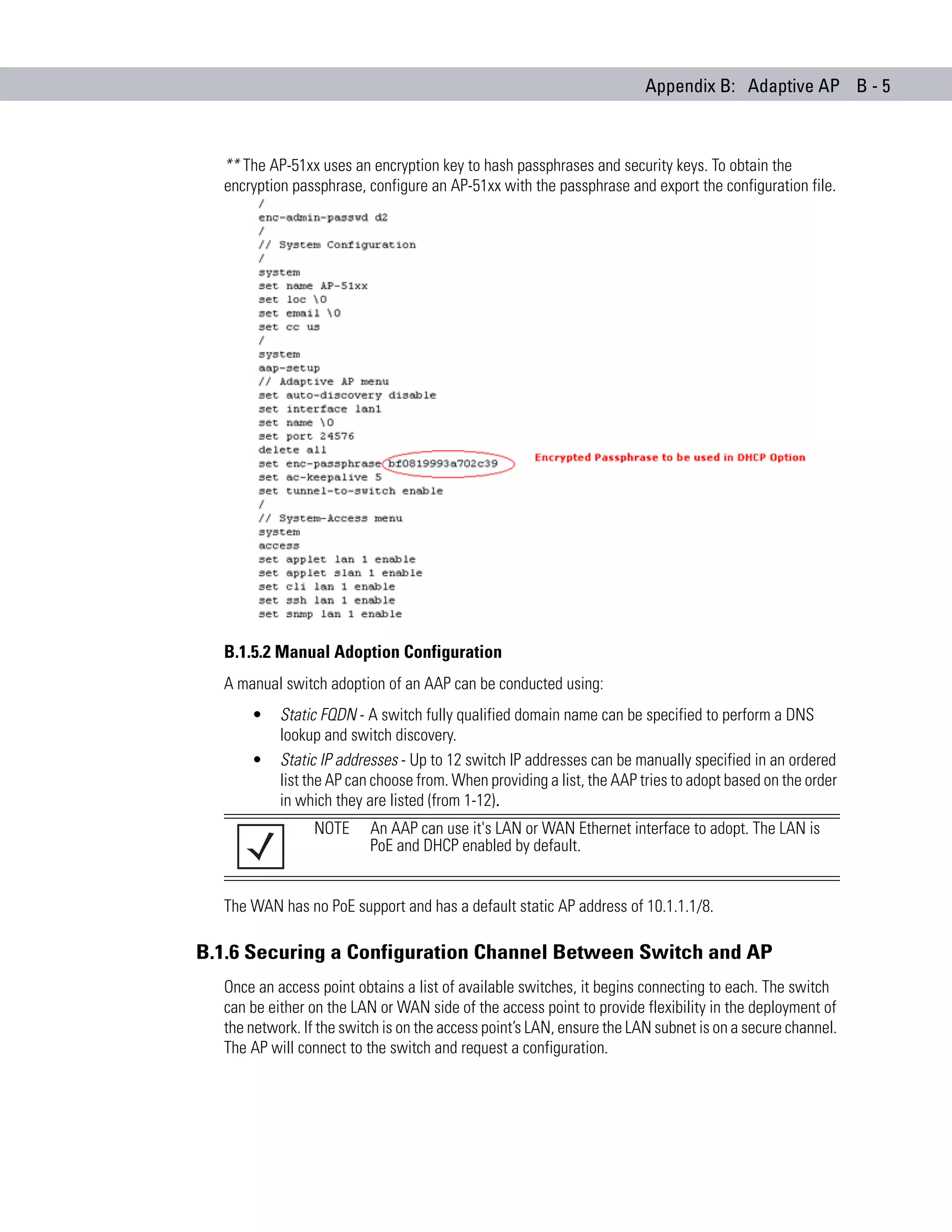Appendix B: Adaptive AP B - 5



  ** The AP-51xx uses an encryption key to hash passphrases and security keys. To obtain the
  encryption passphrase, configure an AP-51xx with the passphrase and export the configuration file.




  B.1.5.2 Manual Adoption Configuration
  A manual switch adoption of an AAP can be conducted using:
      •    Static FQDN - A switch fully qualified domain name can be specified to perform a DNS
           lookup and switch discovery.
      •    Static IP addresses - Up to 12 switch IP addresses can be manually specified in an ordered
           list the AP can choose from. When providing a list, the AAP tries to adopt based on the order
           in which they are listed (from 1-12).
                 NOTE     An AAP can use it's LAN or WAN Ethernet interface to adopt. The LAN is
                          PoE and DHCP enabled by default.


  The WAN has no PoE support and has a default static AP address of 10.1.1.1/8.

B.1.6 Securing a Configuration Channel Between Switch and AP
  Once an access point obtains a list of available switches, it begins connecting to each. The switch
  can be either on the LAN or WAN side of the access point to provide flexibility in the deployment of
  the network. If the switch is on the access point’s LAN, ensure the LAN subnet is on a secure channel.
  The AP will connect to the switch and request a configuration.
 