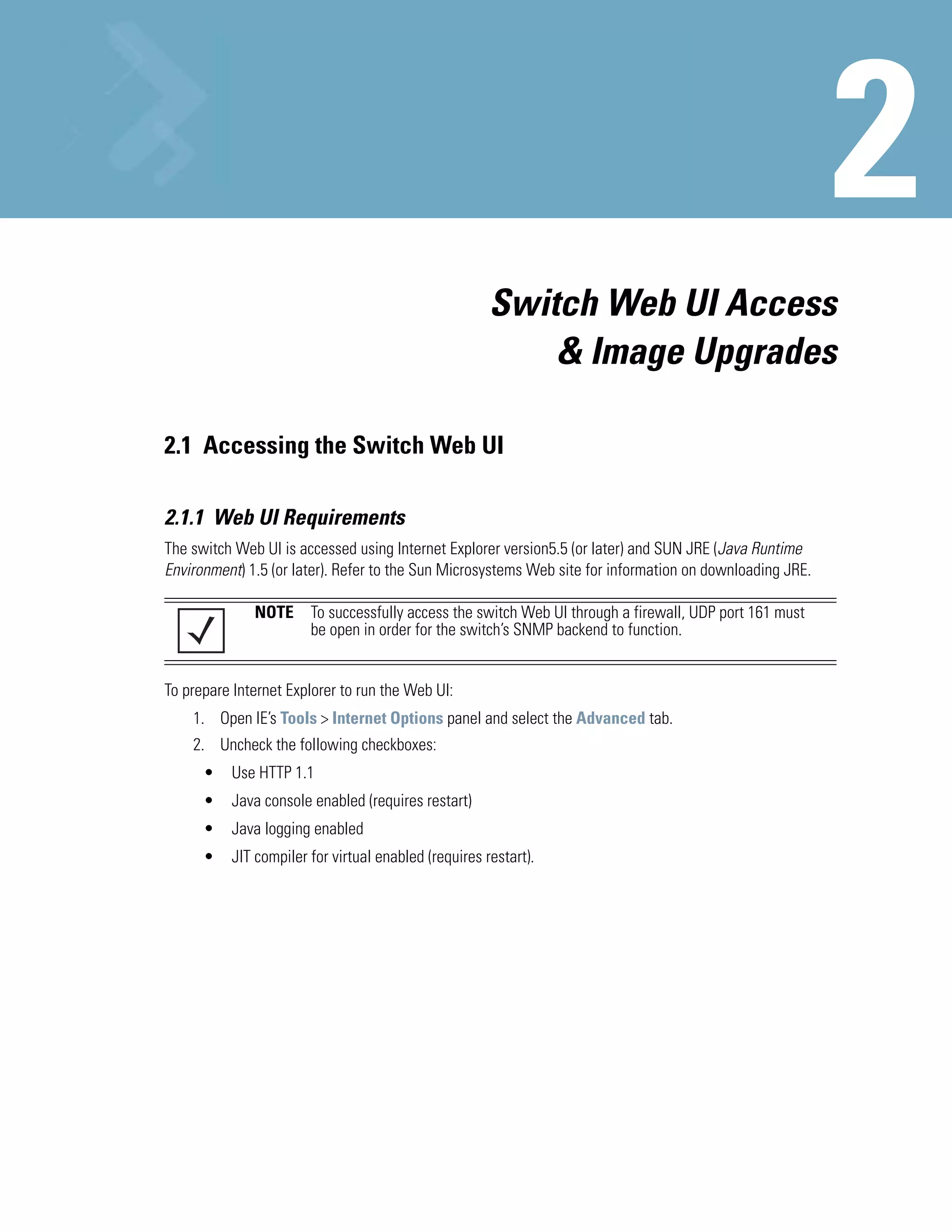 Switch Web UI Access
                                                          & Image Upgrades

2.1 Accessing the Switch Web UI

2.1.1 Web UI Requirements
The switch Web UI is accessed using Internet Explorer version5.5 (or later) and SUN JRE (Java Runtime
Environment) 1.5 (or later). Refer to the Sun Microsystems Web site for information on downloading JRE.

              NOTE To successfully access the switch Web UI through a firewall, UDP port 161 must
                   be open in order for the switch’s SNMP backend to function.


To prepare Internet Explorer to run the Web UI:
    1. Open IE’s Tools > Internet Options panel and select the Advanced tab.
    2. Uncheck the following checkboxes:
      •   Use HTTP 1.1
      •   Java console enabled (requires restart)
      •   Java logging enabled
      •   JIT compiler for virtual enabled (requires restart).
 