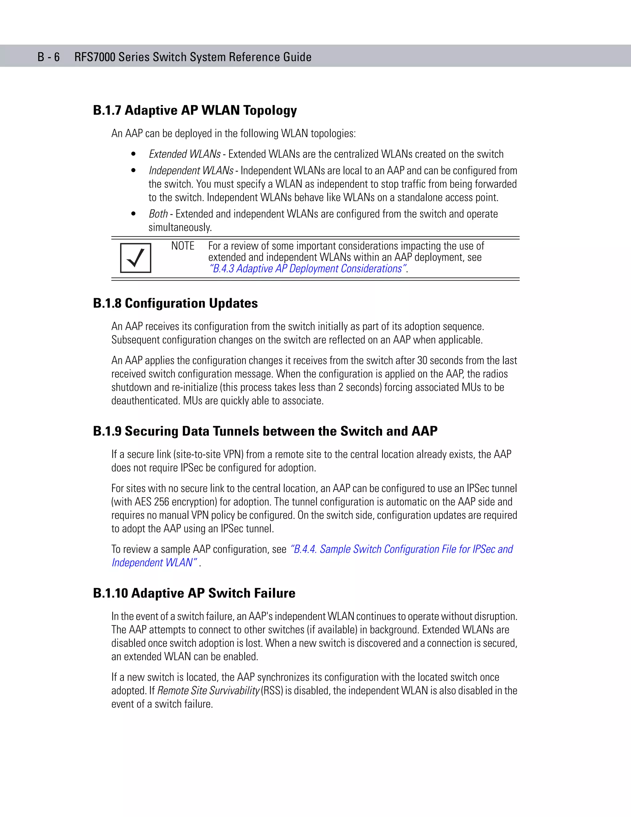 B-6   RFS7000 Series Switch System Reference Guide



         B.1.7 Adaptive AP WLAN Topology
            An AAP can be deployed in the following WLAN topologies:
                •    Extended WLANs - Extended WLANs are the centralized WLANs created on the switch
                •    Independent WLANs - Independent WLANs are local to an AAP and can be configured from
                     the switch. You must specify a WLAN as independent to stop traffic from being forwarded
                     to the switch. Independent WLANs behave like WLANs on a standalone access point.
                •    Both - Extended and independent WLANs are configured from the switch and operate
                     simultaneously.
                           NOTE     For a review of some important considerations impacting the use of
                                    extended and independent WLANs within an AAP deployment, see
                                    “B.4.3 Adaptive AP Deployment Considerations”.


         B.1.8 Configuration Updates
            An AAP receives its configuration from the switch initially as part of its adoption sequence.
            Subsequent configuration changes on the switch are reflected on an AAP when applicable.
            An AAP applies the configuration changes it receives from the switch after 30 seconds from the last
            received switch configuration message. When the configuration is applied on the AAP, the radios
            shutdown and re-initialize (this process takes less than 2 seconds) forcing associated MUs to be
            deauthenticated. MUs are quickly able to associate.

         B.1.9 Securing Data Tunnels between the Switch and AAP
            If a secure link (site-to-site VPN) from a remote site to the central location already exists, the AAP
            does not require IPSec be configured for adoption.
            For sites with no secure link to the central location, an AAP can be configured to use an IPSec tunnel
            (with AES 256 encryption) for adoption. The tunnel configuration is automatic on the AAP side and
            requires no manual VPN policy be configured. On the switch side, configuration updates are required
            to adopt the AAP using an IPSec tunnel.
            To review a sample AAP configuration, see “B.4.4. Sample Switch Configuration File for IPSec and
            Independent WLAN” .

         B.1.10 Adaptive AP Switch Failure
            In the event of a switch failure, an AAP's independent WLAN continues to operate without disruption.
            The AAP attempts to connect to other switches (if available) in background. Extended WLANs are
            disabled once switch adoption is lost. When a new switch is discovered and a connection is secured,
            an extended WLAN can be enabled.
            If a new switch is located, the AAP synchronizes its configuration with the located switch once
            adopted. If Remote Site Survivability (RSS) is disabled, the independent WLAN is also disabled in the
            event of a switch failure.
 