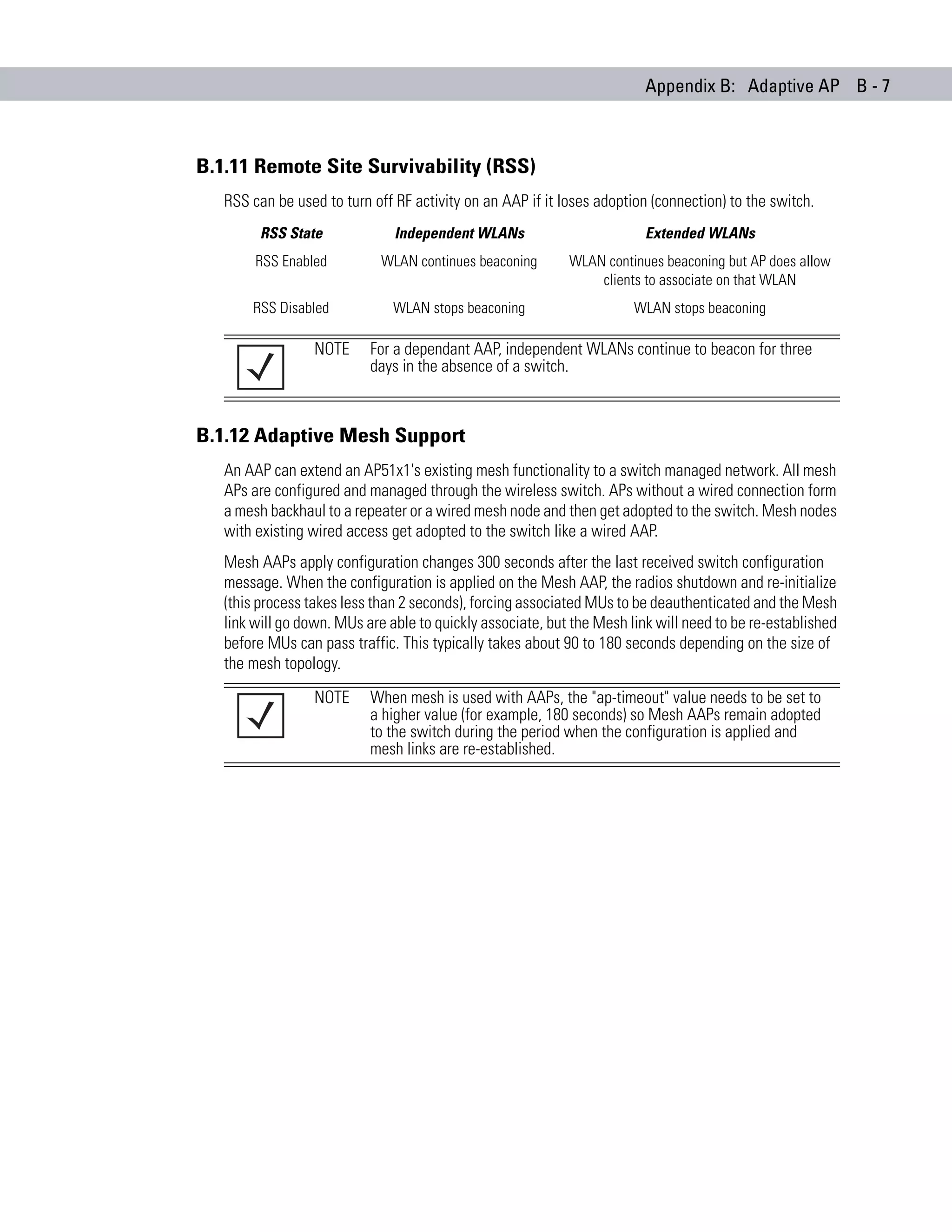 Appendix B: Adaptive AP B - 7



B.1.11 Remote Site Survivability (RSS)
   RSS can be used to turn off RF activity on an AAP if it loses adoption (connection) to the switch.
         RSS State             Independent WLANs                         Extended WLANs
        RSS Enabled          WLAN continues beaconing       WLAN continues beaconing but AP does allow
                                                                clients to associate on that WLAN
       RSS Disabled            WLAN stops beaconing                    WLAN stops beaconing

                  NOTE     For a dependant AAP, independent WLANs continue to beacon for three
                           days in the absence of a switch.



B.1.12 Adaptive Mesh Support
   An AAP can extend an AP51x1's existing mesh functionality to a switch managed network. All mesh
   APs are configured and managed through the wireless switch. APs without a wired connection form
   a mesh backhaul to a repeater or a wired mesh node and then get adopted to the switch. Mesh nodes
   with existing wired access get adopted to the switch like a wired AAP.
   Mesh AAPs apply configuration changes 300 seconds after the last received switch configuration
   message. When the configuration is applied on the Mesh AAP, the radios shutdown and re-initialize
   (this process takes less than 2 seconds), forcing associated MUs to be deauthenticated and the Mesh
   link will go down. MUs are able to quickly associate, but the Mesh link will need to be re-established
   before MUs can pass traffic. This typically takes about 90 to 180 seconds depending on the size of
   the mesh topology.
                  NOTE     When mesh is used with AAPs, the "ap-timeout" value needs to be set to
                           a higher value (for example, 180 seconds) so Mesh AAPs remain adopted
                           to the switch during the period when the configuration is applied and
                           mesh links are re-established.
 