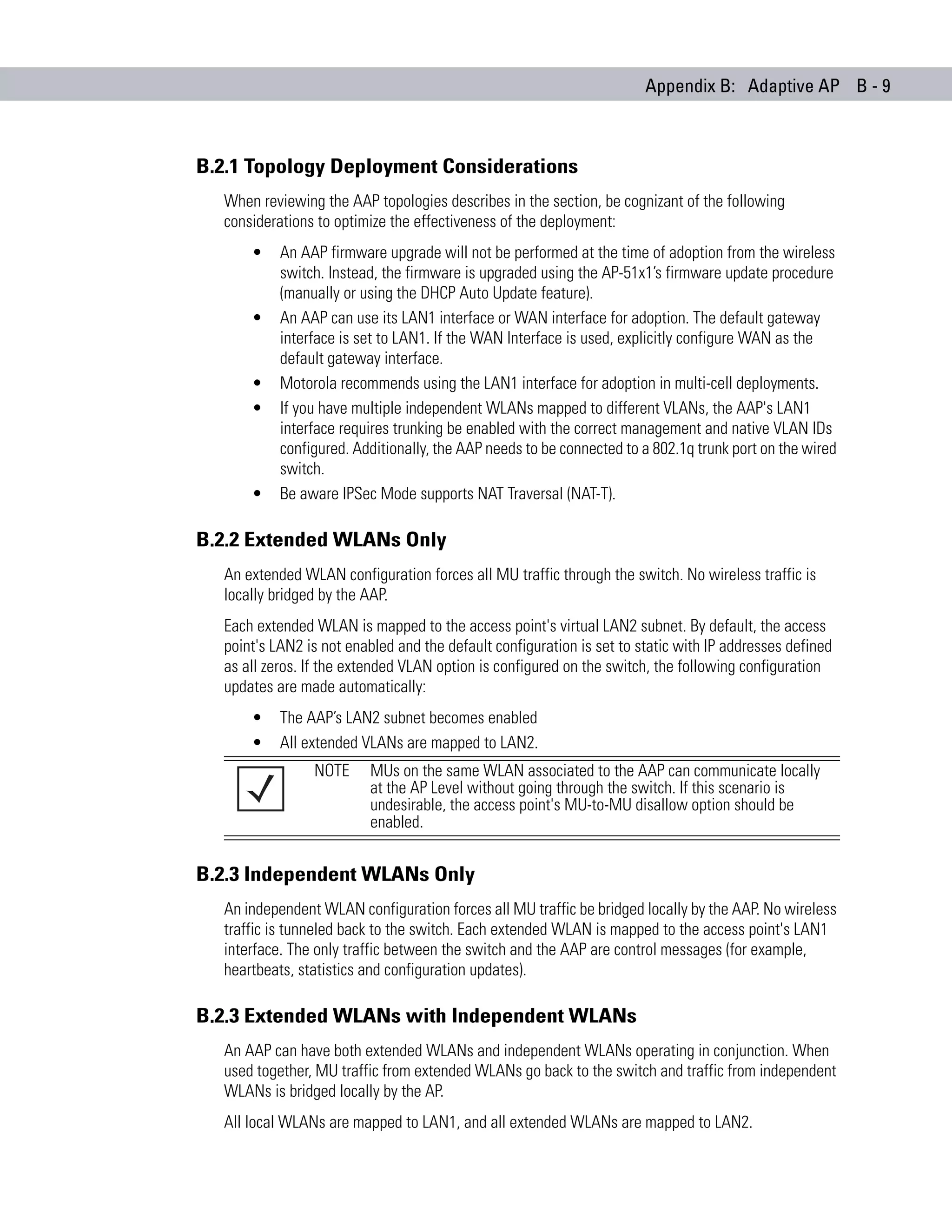 Appendix B: Adaptive AP B - 9



B.2.1 Topology Deployment Considerations
  When reviewing the AAP topologies describes in the section, be cognizant of the following
  considerations to optimize the effectiveness of the deployment:
      •    An AAP firmware upgrade will not be performed at the time of adoption from the wireless
           switch. Instead, the firmware is upgraded using the AP-51x1’s firmware update procedure
           (manually or using the DHCP Auto Update feature).
      •    An AAP can use its LAN1 interface or WAN interface for adoption. The default gateway
           interface is set to LAN1. If the WAN Interface is used, explicitly configure WAN as the
           default gateway interface.
      •    Motorola recommends using the LAN1 interface for adoption in multi-cell deployments.
      •    If you have multiple independent WLANs mapped to different VLANs, the AAP's LAN1
           interface requires trunking be enabled with the correct management and native VLAN IDs
           configured. Additionally, the AAP needs to be connected to a 802.1q trunk port on the wired
           switch.
      •    Be aware IPSec Mode supports NAT Traversal (NAT-T).

B.2.2 Extended WLANs Only
  An extended WLAN configuration forces all MU traffic through the switch. No wireless traffic is
  locally bridged by the AAP.
  Each extended WLAN is mapped to the access point's virtual LAN2 subnet. By default, the access
  point's LAN2 is not enabled and the default configuration is set to static with IP addresses defined
  as all zeros. If the extended VLAN option is configured on the switch, the following configuration
  updates are made automatically:
      •    The AAP’s LAN2 subnet becomes enabled
      •    All extended VLANs are mapped to LAN2.
                NOTE      MUs on the same WLAN associated to the AAP can communicate locally
                          at the AP Level without going through the switch. If this scenario is
                          undesirable, the access point's MU-to-MU disallow option should be
                          enabled.


B.2.3 Independent WLANs Only
  An independent WLAN configuration forces all MU traffic be bridged locally by the AAP. No wireless
  traffic is tunneled back to the switch. Each extended WLAN is mapped to the access point's LAN1
  interface. The only traffic between the switch and the AAP are control messages (for example,
  heartbeats, statistics and configuration updates).

B.2.3 Extended WLANs with Independent WLANs
  An AAP can have both extended WLANs and independent WLANs operating in conjunction. When
  used together, MU traffic from extended WLANs go back to the switch and traffic from independent
  WLANs is bridged locally by the AP.
  All local WLANs are mapped to LAN1, and all extended WLANs are mapped to LAN2.
 