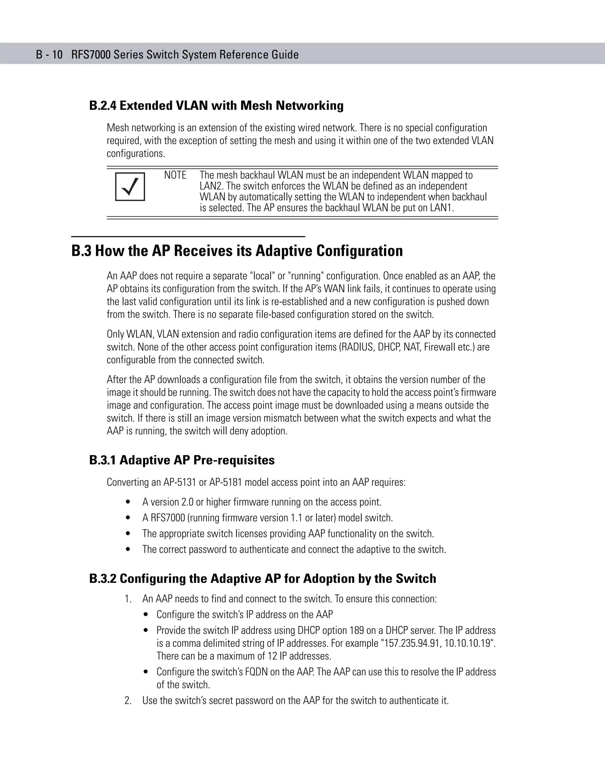 B - 10 RFS7000 Series Switch System Reference Guide



          B.2.4 Extended VLAN with Mesh Networking
             Mesh networking is an extension of the existing wired network. There is no special configuration
             required, with the exception of setting the mesh and using it within one of the two extended VLAN
             configurations.
                            NOTE     The mesh backhaul WLAN must be an independent WLAN mapped to
                                     LAN2. The switch enforces the WLAN be defined as an independent
                                     WLAN by automatically setting the WLAN to independent when backhaul
                                     is selected. The AP ensures the backhaul WLAN be put on LAN1.



      B.3 How the AP Receives its Adaptive Configuration
             An AAP does not require a separate "local" or "running" configuration. Once enabled as an AAP, the
             AP obtains its configuration from the switch. If the AP’s WAN link fails, it continues to operate using
             the last valid configuration until its link is re-established and a new configuration is pushed down
             from the switch. There is no separate file-based configuration stored on the switch.
             Only WLAN, VLAN extension and radio configuration items are defined for the AAP by its connected
             switch. None of the other access point configuration items (RADIUS, DHCP, NAT, Firewall etc.) are
             configurable from the connected switch.
             After the AP downloads a configuration file from the switch, it obtains the version number of the
             image it should be running. The switch does not have the capacity to hold the access point’s firmware
             image and configuration. The access point image must be downloaded using a means outside the
             switch. If there is still an image version mismatch between what the switch expects and what the
             AAP is running, the switch will deny adoption.

          B.3.1 Adaptive AP Pre-requisites
             Converting an AP-5131 or AP-5181 model access point into an AAP requires:
                 •    A version 2.0 or higher firmware running on the access point.
                 •    A RFS7000 (running firmware version 1.1 or later) model switch.
                 •    The appropriate switch licenses providing AAP functionality on the switch.
                 •    The correct password to authenticate and connect the adaptive to the switch.

          B.3.2 Configuring the Adaptive AP for Adoption by the Switch
                 1. An AAP needs to find and connect to the switch. To ensure this connection:
                    • Configure the switch’s IP address on the AAP
                    • Provide the switch IP address using DHCP option 189 on a DHCP server. The IP address
                       is a comma delimited string of IP addresses. For example "157.235.94.91, 10.10.10.19".
                       There can be a maximum of 12 IP addresses.
                    • Configure the switch’s FQDN on the AAP. The AAP can use this to resolve the IP address
                       of the switch.
                 2. Use the switch’s secret password on the AAP for the switch to authenticate it.
 
