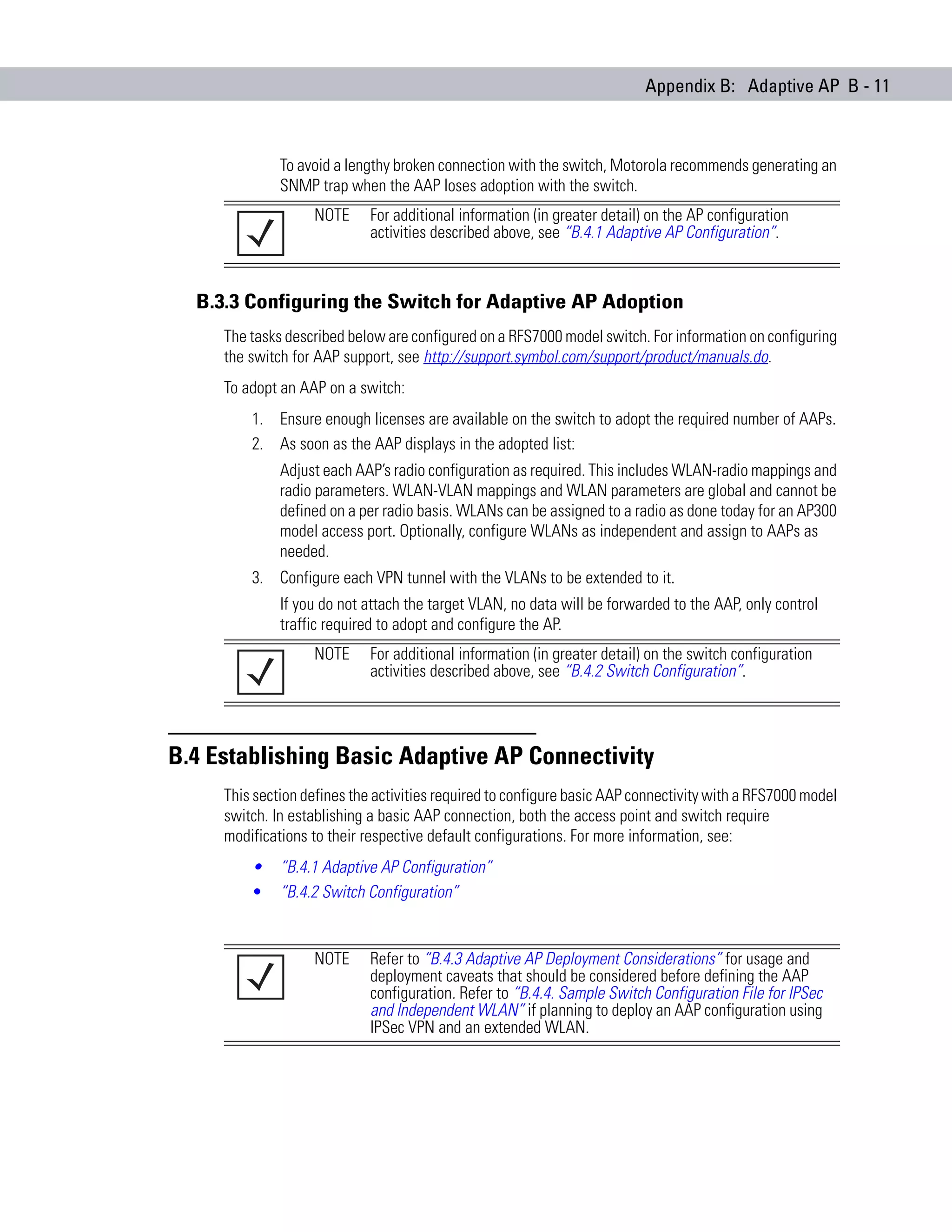 Appendix B: Adaptive AP B - 11



              To avoid a lengthy broken connection with the switch, Motorola recommends generating an
              SNMP trap when the AAP loses adoption with the switch.
                   NOTE      For additional information (in greater detail) on the AP configuration
                             activities described above, see “B.4.1 Adaptive AP Configuration”.



  B.3.3 Configuring the Switch for Adaptive AP Adoption
     The tasks described below are configured on a RFS7000 model switch. For information on configuring
     the switch for AAP support, see http://support.symbol.com/support/product/manuals.do.
     To adopt an AAP on a switch:
         1. Ensure enough licenses are available on the switch to adopt the required number of AAPs.
         2. As soon as the AAP displays in the adopted list:
              Adjust each AAP’s radio configuration as required. This includes WLAN-radio mappings and
              radio parameters. WLAN-VLAN mappings and WLAN parameters are global and cannot be
              defined on a per radio basis. WLANs can be assigned to a radio as done today for an AP300
              model access port. Optionally, configure WLANs as independent and assign to AAPs as
              needed.
         3. Configure each VPN tunnel with the VLANs to be extended to it.
              If you do not attach the target VLAN, no data will be forwarded to the AAP, only control
              traffic required to adopt and configure the AP.
                   NOTE      For additional information (in greater detail) on the switch configuration
                             activities described above, see “B.4.2 Switch Configuration”.




B.4 Establishing Basic Adaptive AP Connectivity
     This section defines the activities required to configure basic AAP connectivity with a RFS7000 model
     switch. In establishing a basic AAP connection, both the access point and switch require
     modifications to their respective default configurations. For more information, see:
         •    “B.4.1 Adaptive AP Configuration”
         •    “B.4.2 Switch Configuration”


                   NOTE      Refer to “B.4.3 Adaptive AP Deployment Considerations” for usage and
                             deployment caveats that should be considered before defining the AAP
                             configuration. Refer to “B.4.4. Sample Switch Configuration File for IPSec
                             and Independent WLAN” if planning to deploy an AAP configuration using
                             IPSec VPN and an extended WLAN.
 