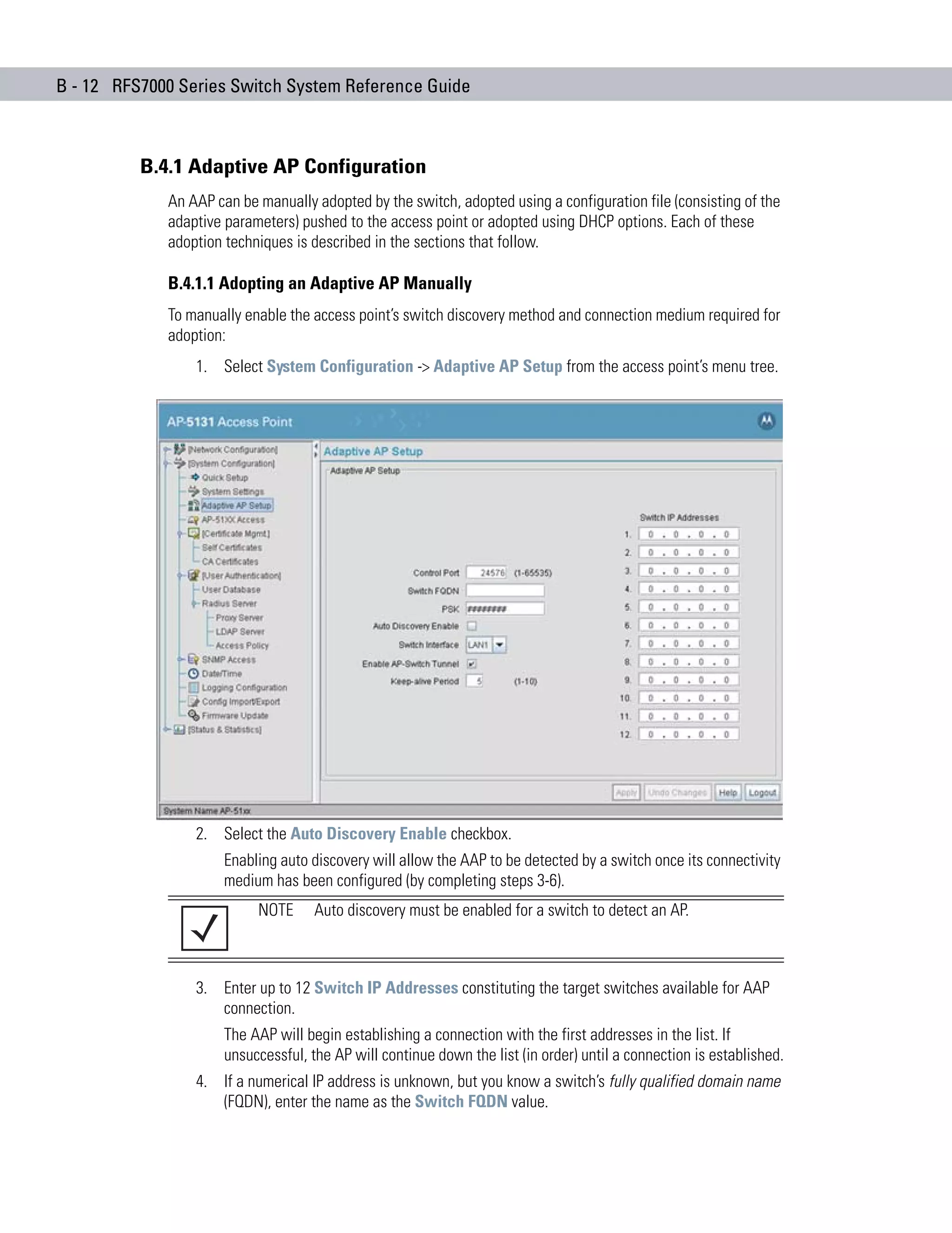 B - 12 RFS7000 Series Switch System Reference Guide



          B.4.1 Adaptive AP Configuration
             An AAP can be manually adopted by the switch, adopted using a configuration file (consisting of the
             adaptive parameters) pushed to the access point or adopted using DHCP options. Each of these
             adoption techniques is described in the sections that follow.

             B.4.1.1 Adopting an Adaptive AP Manually
             To manually enable the access point’s switch discovery method and connection medium required for
             adoption:
                 1. Select System Configuration -> Adaptive AP Setup from the access point’s menu tree.




                 2. Select the Auto Discovery Enable checkbox.
                      Enabling auto discovery will allow the AAP to be detected by a switch once its connectivity
                      medium has been configured (by completing steps 3-6).
                           NOTE      Auto discovery must be enabled for a switch to detect an AP.



                 3. Enter up to 12 Switch IP Addresses constituting the target switches available for AAP
                    connection.
                      The AAP will begin establishing a connection with the first addresses in the list. If
                      unsuccessful, the AP will continue down the list (in order) until a connection is established.
                 4. If a numerical IP address is unknown, but you know a switch’s fully qualified domain name
                    (FQDN), enter the name as the Switch FQDN value.
 