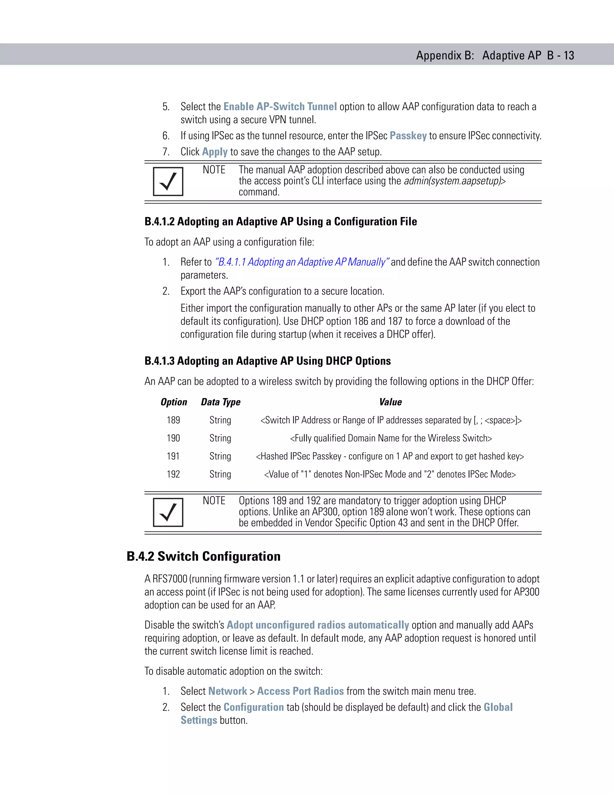 Appendix B: Adaptive AP B - 13



       5. Select the Enable AP-Switch Tunnel option to allow AAP configuration data to reach a
          switch using a secure VPN tunnel.
       6. If using IPSec as the tunnel resource, enter the IPSec Passkey to ensure IPSec connectivity.
       7. Click Apply to save the changes to the AAP setup.
                   NOTE       The manual AAP adoption described above can also be conducted using
                              the access point’s CLI interface using the admin(system.aapsetup)>
                              command.

   B.4.1.2 Adopting an Adaptive AP Using a Configuration File
   To adopt an AAP using a configuration file:
       1. Refer to “B.4.1.1 Adopting an Adaptive AP Manually” and define the AAP switch connection
          parameters.
       2. Export the AAP’s configuration to a secure location.
              Either import the configuration manually to other APs or the same AP later (if you elect to
              default its configuration). Use DHCP option 186 and 187 to force a download of the
              configuration file during startup (when it receives a DHCP offer).

   B.4.1.3 Adopting an Adaptive AP Using DHCP Options
   An AAP can be adopted to a wireless switch by providing the following options in the DHCP Offer:
       Option      Data Type                                       Value
        189          String        <Switch IP Address or Range of IP addresses separated by [, ; <space>]>
        190          String                <Fully qualified Domain Name for the Wireless Switch>
        191          String       <Hashed IPSec Passkey - configure on 1 AP and export to get hashed key>
        192          String         <Value of "1" denotes Non-IPSec Mode and "2" denotes IPSec Mode>

                   NOTE       Options 189 and 192 are mandatory to trigger adoption using DHCP
                              options. Unlike an AP300, option 189 alone won’t work. These options can
                              be embedded in Vendor Specific Option 43 and sent in the DHCP Offer.


B.4.2 Switch Configuration
   A RFS7000 (running firmware version 1.1 or later) requires an explicit adaptive configuration to adopt
   an access point (if IPSec is not being used for adoption). The same licenses currently used for AP300
   adoption can be used for an AAP.
   Disable the switch’s Adopt unconfigured radios automatically option and manually add AAPs
   requiring adoption, or leave as default. In default mode, any AAP adoption request is honored until
   the current switch license limit is reached.
   To disable automatic adoption on the switch:
       1. Select Network > Access Port Radios from the switch main menu tree.
       2. Select the Configuration tab (should be displayed be default) and click the Global
          Settings button.
 