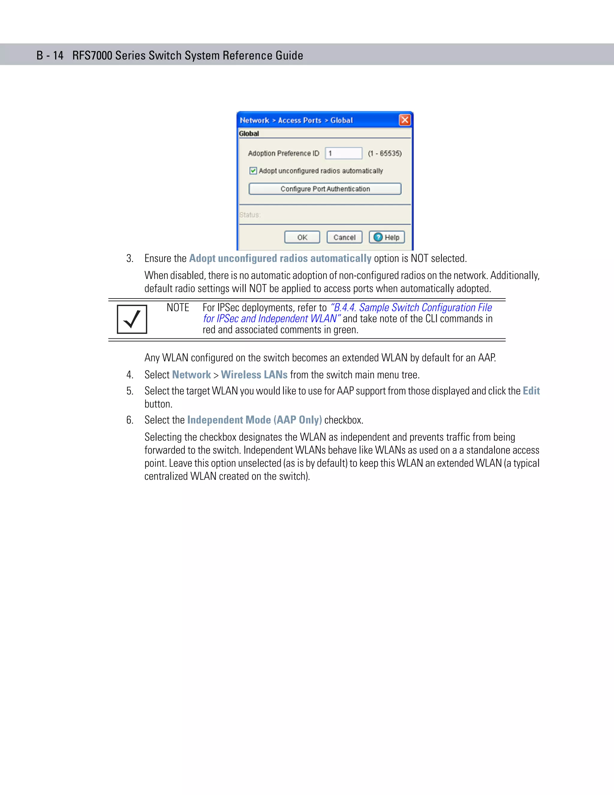 B - 14 RFS7000 Series Switch System Reference Guide




                 3. Ensure the Adopt unconfigured radios automatically option is NOT selected.
                     When disabled, there is no automatic adoption of non-configured radios on the network. Additionally,
                     default radio settings will NOT be applied to access ports when automatically adopted.
                           NOTE    For IPSec deployments, refer to “B.4.4. Sample Switch Configuration File
                                   for IPSec and Independent WLAN” and take note of the CLI commands in
                                   red and associated comments in green.

                     Any WLAN configured on the switch becomes an extended WLAN by default for an AAP.
                 4. Select Network > Wireless LANs from the switch main menu tree.
                 5. Select the target WLAN you would like to use for AAP support from those displayed and click the Edit
                    button.
                 6. Select the Independent Mode (AAP Only) checkbox.
                     Selecting the checkbox designates the WLAN as independent and prevents traffic from being
                     forwarded to the switch. Independent WLANs behave like WLANs as used on a a standalone access
                     point. Leave this option unselected (as is by default) to keep this WLAN an extended WLAN (a typical
                     centralized WLAN created on the switch).
 