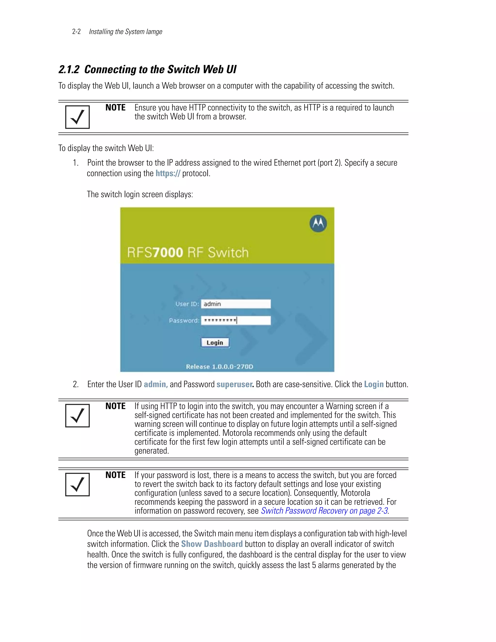 2-2   Installing the System Iamge




2.1.2 Connecting to the Switch Web UI
To display the Web UI, launch a Web browser on a computer with the capability of accessing the switch.

                NOTE      Ensure you have HTTP connectivity to the switch, as HTTP is a required to launch
                          the switch Web UI from a browser.


To display the switch Web UI:
    1. Point the browser to the IP address assigned to the wired Ethernet port (port 2). Specify a secure
       connection using the https:// protocol.

          The switch login screen displays:




    2. Enter the User ID admin, and Password superuser. Both are case-sensitive. Click the Login button.

                NOTE      If using HTTP to login into the switch, you may encounter a Warning screen if a
                          self-signed certificate has not been created and implemented for the switch. This
                          warning screen will continue to display on future login attempts until a self-signed
                          certificate is implemented. Motorola recommends only using the default
                          certificate for the first few login attempts until a self-signed certificate can be
                          generated.

                NOTE      If your password is lost, there is a means to access the switch, but you are forced
                          to revert the switch back to its factory default settings and lose your existing
                          configuration (unless saved to a secure location). Consequently, Motorola
                          recommends keeping the password in a secure location so it can be retrieved. For
                          information on password recovery, see Switch Password Recovery on page 2-3.

          Once the Web UI is accessed, the Switch main menu item displays a configuration tab with high-level
          switch information. Click the Show Dashboard button to display an overall indicator of switch
          health. Once the switch is fully configured, the dashboard is the central display for the user to view
          the version of firmware running on the switch, quickly assess the last 5 alarms generated by the
 