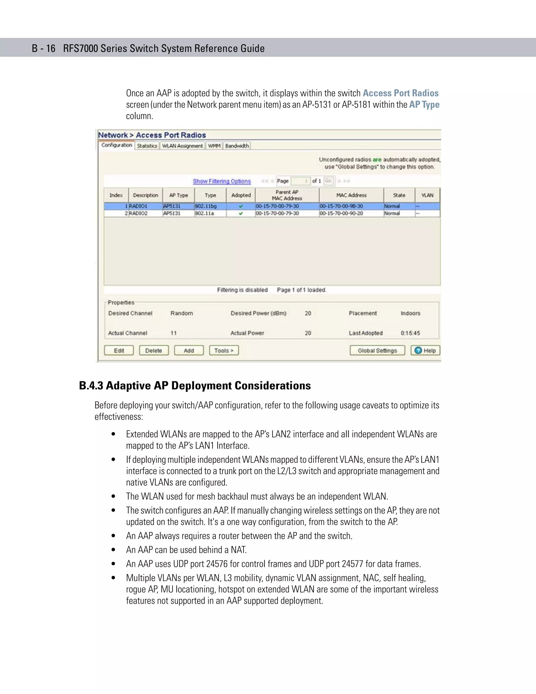 B - 16 RFS7000 Series Switch System Reference Guide



                      Once an AAP is adopted by the switch, it displays within the switch Access Port Radios
                      screen (under the Network parent menu item) as an AP-5131 or AP-5181 within the AP Type
                      column.




          B.4.3 Adaptive AP Deployment Considerations
             Before deploying your switch/AAP configuration, refer to the following usage caveats to optimize its
             effectiveness:
                 •    Extended WLANs are mapped to the AP’s LAN2 interface and all independent WLANs are
                      mapped to the AP’s LAN1 Interface.
                 •    If deploying multiple independent WLANs mapped to different VLANs, ensure the AP’s LAN1
                      interface is connected to a trunk port on the L2/L3 switch and appropriate management and
                      native VLANs are configured.
                 •    The WLAN used for mesh backhaul must always be an independent WLAN.
                 •    The switch configures an AAP. If manually changing wireless settings on the AP, they are not
                      updated on the switch. It's a one way configuration, from the switch to the AP.
                 •    An AAP always requires a router between the AP and the switch.
                 •    An AAP can be used behind a NAT.
                 •    An AAP uses UDP port 24576 for control frames and UDP port 24577 for data frames.
                 •    Multiple VLANs per WLAN, L3 mobility, dynamic VLAN assignment, NAC, self healing,
                      rogue AP, MU locationing, hotspot on extended WLAN are some of the important wireless
                      features not supported in an AAP supported deployment.
 