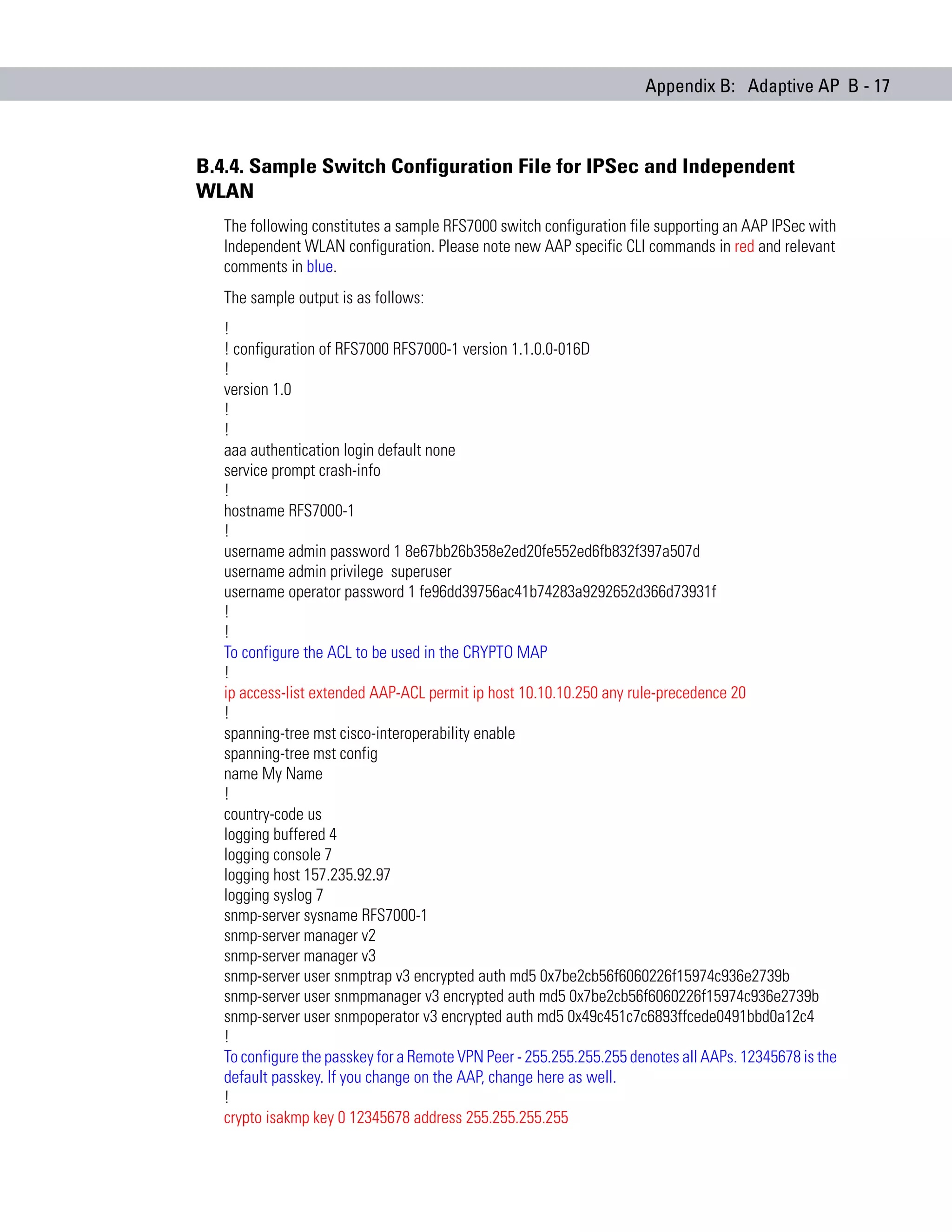 Appendix B: Adaptive AP B - 17



B.4.4. Sample Switch Configuration File for IPSec and Independent
WLAN
   The following constitutes a sample RFS7000 switch configuration file supporting an AAP IPSec with
   Independent WLAN configuration. Please note new AAP specific CLI commands in red and relevant
   comments in blue.
   The sample output is as follows:
   !
   ! configuration of RFS7000 RFS7000-1 version 1.1.0.0-016D
   !
   version 1.0
   !
   !
   aaa authentication login default none
   service prompt crash-info
   !
   hostname RFS7000-1
   !
   username admin password 1 8e67bb26b358e2ed20fe552ed6fb832f397a507d
   username admin privilege superuser
   username operator password 1 fe96dd39756ac41b74283a9292652d366d73931f
   !
   !
   To configure the ACL to be used in the CRYPTO MAP
   !
   ip access-list extended AAP-ACL permit ip host 10.10.10.250 any rule-precedence 20
   !
   spanning-tree mst cisco-interoperability enable
   spanning-tree mst config
   name My Name
   !
   country-code us
   logging buffered 4
   logging console 7
   logging host 157.235.92.97
   logging syslog 7
   snmp-server sysname RFS7000-1
   snmp-server manager v2
   snmp-server manager v3
   snmp-server user snmptrap v3 encrypted auth md5 0x7be2cb56f6060226f15974c936e2739b
   snmp-server user snmpmanager v3 encrypted auth md5 0x7be2cb56f6060226f15974c936e2739b
   snmp-server user snmpoperator v3 encrypted auth md5 0x49c451c7c6893ffcede0491bbd0a12c4
   !
   To configure the passkey for a Remote VPN Peer - 255.255.255.255 denotes all AAPs. 12345678 is the
   default passkey. If you change on the AAP, change here as well.
   !
   crypto isakmp key 0 12345678 address 255.255.255.255
 