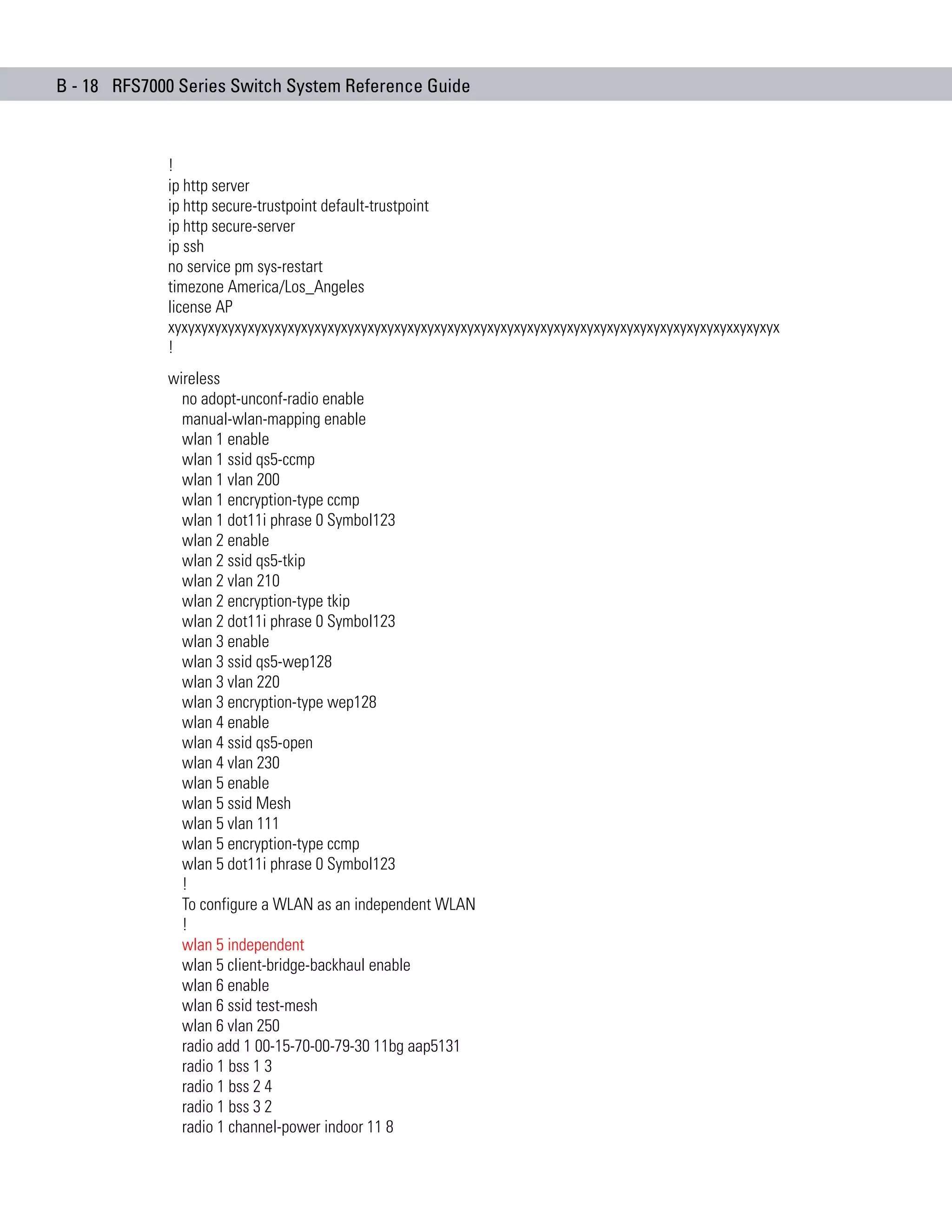 B - 18 RFS7000 Series Switch System Reference Guide



             !
             ip http server
             ip http secure-trustpoint default-trustpoint
             ip http secure-server
             ip ssh
             no service pm sys-restart
             timezone America/Los_Angeles
             license AP
             xyxyxyxyxyxyxyxyxyxyxyxyxyxyxyxyxyxyxyxyxyxyxyxyxyxyxyxyxyxyxyxyxyxyxyxyxyxyxyxyxyxyxxyxyxyx
             !
             wireless
               no adopt-unconf-radio enable
               manual-wlan-mapping enable
               wlan 1 enable
               wlan 1 ssid qs5-ccmp
               wlan 1 vlan 200
               wlan 1 encryption-type ccmp
               wlan 1 dot11i phrase 0 Symbol123
               wlan 2 enable
               wlan 2 ssid qs5-tkip
               wlan 2 vlan 210
               wlan 2 encryption-type tkip
               wlan 2 dot11i phrase 0 Symbol123
               wlan 3 enable
               wlan 3 ssid qs5-wep128
               wlan 3 vlan 220
               wlan 3 encryption-type wep128
               wlan 4 enable
               wlan 4 ssid qs5-open
               wlan 4 vlan 230
               wlan 5 enable
               wlan 5 ssid Mesh
               wlan 5 vlan 111
               wlan 5 encryption-type ccmp
               wlan 5 dot11i phrase 0 Symbol123
               !
               To configure a WLAN as an independent WLAN
               !
               wlan 5 independent
               wlan 5 client-bridge-backhaul enable
               wlan 6 enable
               wlan 6 ssid test-mesh
               wlan 6 vlan 250
               radio add 1 00-15-70-00-79-30 11bg aap5131
               radio 1 bss 1 3
               radio 1 bss 2 4
               radio 1 bss 3 2
               radio 1 channel-power indoor 11 8
 
