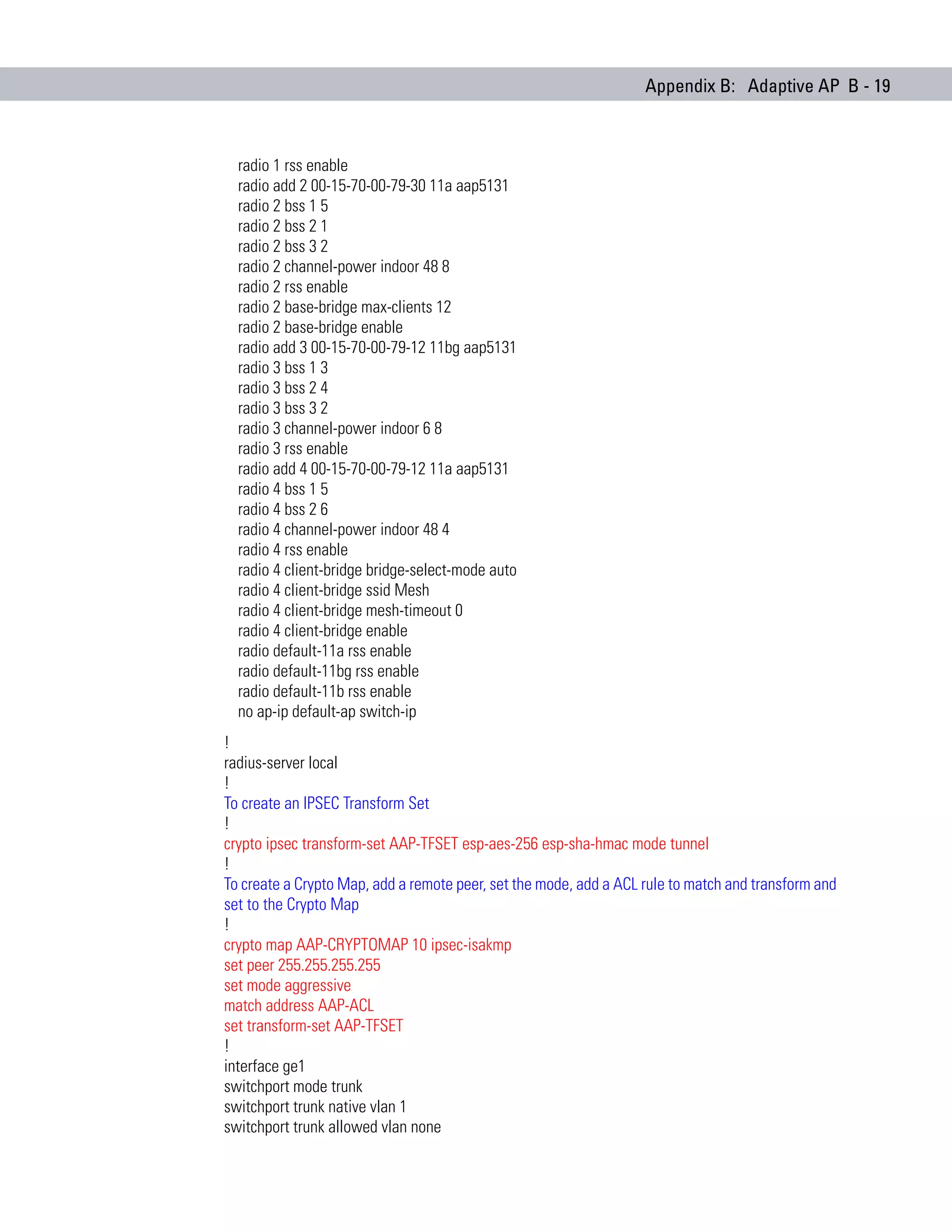 Appendix B: Adaptive AP B - 19



  radio 1 rss enable
  radio add 2 00-15-70-00-79-30 11a aap5131
  radio 2 bss 1 5
  radio 2 bss 2 1
  radio 2 bss 3 2
  radio 2 channel-power indoor 48 8
  radio 2 rss enable
  radio 2 base-bridge max-clients 12
  radio 2 base-bridge enable
  radio add 3 00-15-70-00-79-12 11bg aap5131
  radio 3 bss 1 3
  radio 3 bss 2 4
  radio 3 bss 3 2
  radio 3 channel-power indoor 6 8
  radio 3 rss enable
  radio add 4 00-15-70-00-79-12 11a aap5131
  radio 4 bss 1 5
  radio 4 bss 2 6
  radio 4 channel-power indoor 48 4
  radio 4 rss enable
  radio 4 client-bridge bridge-select-mode auto
  radio 4 client-bridge ssid Mesh
  radio 4 client-bridge mesh-timeout 0
  radio 4 client-bridge enable
  radio default-11a rss enable
  radio default-11bg rss enable
  radio default-11b rss enable
  no ap-ip default-ap switch-ip
!
radius-server local
!
To create an IPSEC Transform Set
!
crypto ipsec transform-set AAP-TFSET esp-aes-256 esp-sha-hmac mode tunnel
!
To create a Crypto Map, add a remote peer, set the mode, add a ACL rule to match and transform and
set to the Crypto Map
!
crypto map AAP-CRYPTOMAP 10 ipsec-isakmp
set peer 255.255.255.255
set mode aggressive
match address AAP-ACL
set transform-set AAP-TFSET
!
interface ge1
switchport mode trunk
switchport trunk native vlan 1
switchport trunk allowed vlan none
 