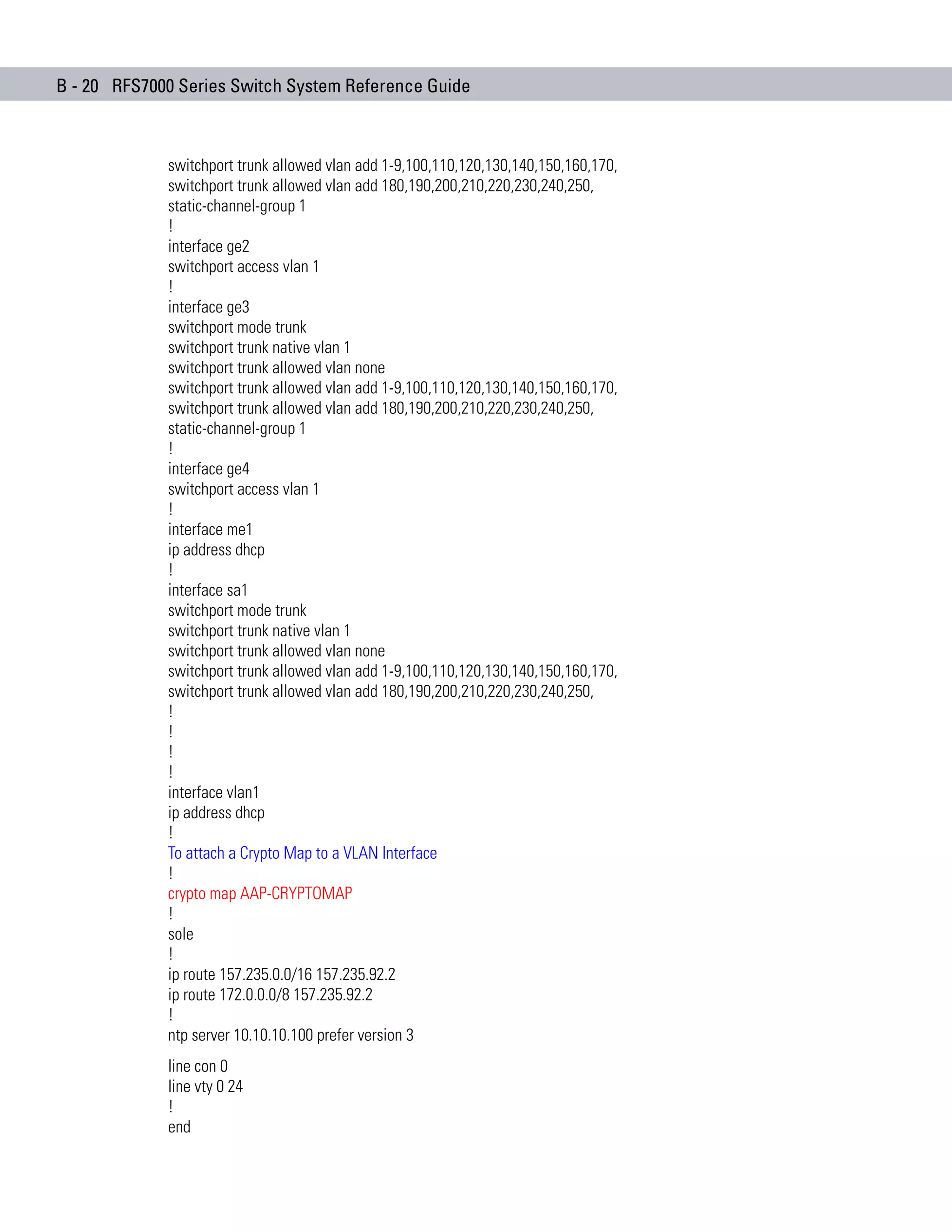B - 20 RFS7000 Series Switch System Reference Guide



             switchport trunk allowed vlan add 1-9,100,110,120,130,140,150,160,170,
             switchport trunk allowed vlan add 180,190,200,210,220,230,240,250,
             static-channel-group 1
             !
             interface ge2
             switchport access vlan 1
             !
             interface ge3
             switchport mode trunk
             switchport trunk native vlan 1
             switchport trunk allowed vlan none
             switchport trunk allowed vlan add 1-9,100,110,120,130,140,150,160,170,
             switchport trunk allowed vlan add 180,190,200,210,220,230,240,250,
             static-channel-group 1
             !
             interface ge4
             switchport access vlan 1
             !
             interface me1
             ip address dhcp
             !
             interface sa1
             switchport mode trunk
             switchport trunk native vlan 1
             switchport trunk allowed vlan none
             switchport trunk allowed vlan add 1-9,100,110,120,130,140,150,160,170,
             switchport trunk allowed vlan add 180,190,200,210,220,230,240,250,
             !
             !
             !
             !
             interface vlan1
             ip address dhcp
             !
             To attach a Crypto Map to a VLAN Interface
             !
             crypto map AAP-CRYPTOMAP
             !
             sole
             !
             ip route 157.235.0.0/16 157.235.92.2
             ip route 172.0.0.0/8 157.235.92.2
             !
             ntp server 10.10.10.100 prefer version 3
             line con 0
             line vty 0 24
             !
             end
 