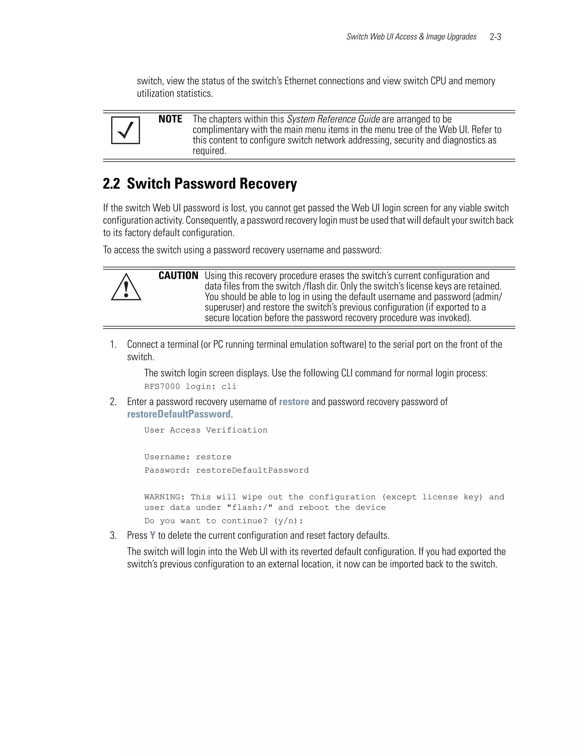 Switch Web UI Access & Image Upgrades   2-3



         switch, view the status of the switch’s Ethernet connections and view switch CPU and memory
         utilization statistics.

              NOTE      The chapters within this System Reference Guide are arranged to be
                        complimentary with the main menu items in the menu tree of the Web UI. Refer to
                        this content to configure switch network addressing, security and diagnostics as
                        required.


2.2 Switch Password Recovery
If the switch Web UI password is lost, you cannot get passed the Web UI login screen for any viable switch
configuration activity. Consequently, a password recovery login must be used that will default your switch back
to its factory default configuration.
To access the switch using a password recovery username and password:

              CAUTION Using this recovery procedure erases the switch’s current configuration and
     !                data files from the switch /flash dir. Only the switch’s license keys are retained.
                      You should be able to log in using the default username and password (admin/
                      superuser) and restore the switch’s previous configuration (if exported to a
                      secure location before the password recovery procedure was invoked).

 1. Connect a terminal (or PC running terminal emulation software) to the serial port on the front of the
    switch.
           The switch login screen displays. Use the following CLI command for normal login process:
           RFS7000 login: cli
 2. Enter a password recovery username of restore and password recovery password of
    restoreDefaultPassword.
           User Access Verification


           Username: restore
           Password: restoreDefaultPassword


           WARNING: This will wipe out the configuration (except license key) and
           user data under "flash:/" and reboot the device
           Do you want to continue? (y/n):
 3. Press Y to delete the current configuration and reset factory defaults.
      The switch will login into the Web UI with its reverted default configuration. If you had exported the
      switch’s previous configuration to an external location, it now can be imported back to the switch.
 