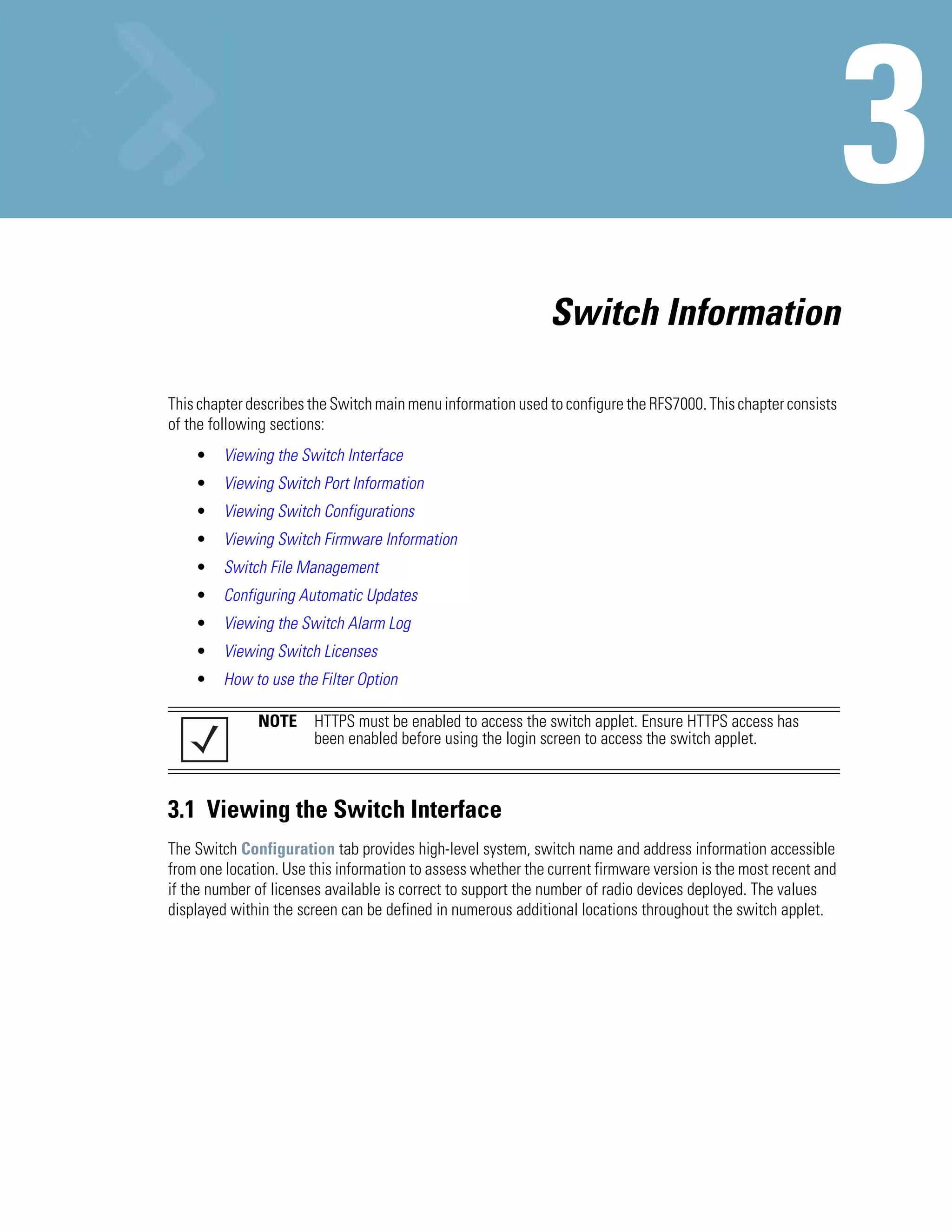 Switch Information

This chapter describes the Switch main menu information used to configure the RFS7000. This chapter consists
of the following sections:
    •    Viewing the Switch Interface
    •    Viewing Switch Port Information
    •    Viewing Switch Configurations
    •    Viewing Switch Firmware Information
    •    Switch File Management
    •    Configuring Automatic Updates
    •    Viewing the Switch Alarm Log
    •    Viewing Switch Licenses
    •    How to use the Filter Option

              NOTE     HTTPS must be enabled to access the switch applet. Ensure HTTPS access has
                       been enabled before using the login screen to access the switch applet.



3.1 Viewing the Switch Interface
The Switch Configuration tab provides high-level system, switch name and address information accessible
from one location. Use this information to assess whether the current firmware version is the most recent and
if the number of licenses available is correct to support the number of radio devices deployed. The values
displayed within the screen can be defined in numerous additional locations throughout the switch applet.
 