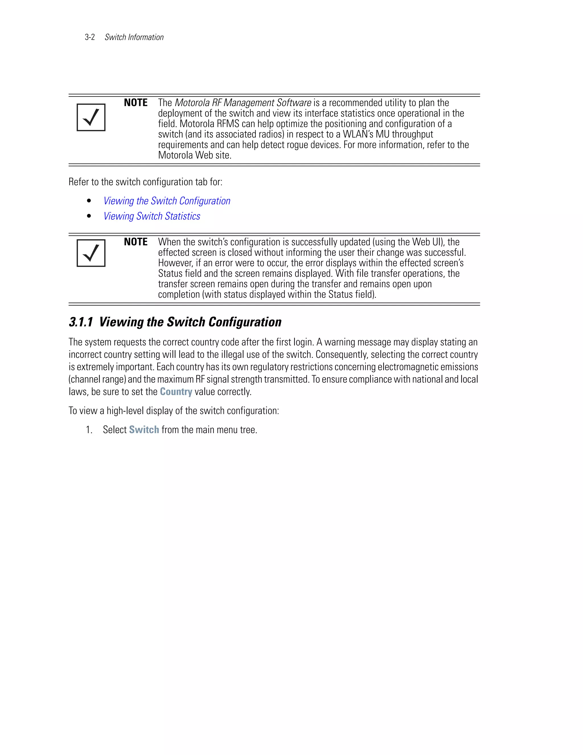 3-2   Switch Information




               NOTE       The Motorola RF Management Software is a recommended utility to plan the
                          deployment of the switch and view its interface statistics once operational in the
                          field. Motorola RFMS can help optimize the positioning and configuration of a
                          switch (and its associated radios) in respect to a WLAN’s MU throughput
                          requirements and can help detect rogue devices. For more information, refer to the
                          Motorola Web site.

Refer to the switch configuration tab for:
    •     Viewing the Switch Configuration
    •     Viewing Switch Statistics

               NOTE       When the switch’s configuration is successfully updated (using the Web UI), the
                          effected screen is closed without informing the user their change was successful.
                          However, if an error were to occur, the error displays within the effected screen’s
                          Status field and the screen remains displayed. With file transfer operations, the
                          transfer screen remains open during the transfer and remains open upon
                          completion (with status displayed within the Status field).

3.1.1 Viewing the Switch Configuration
The system requests the correct country code after the first login. A warning message may display stating an
incorrect country setting will lead to the illegal use of the switch. Consequently, selecting the correct country
is extremely important. Each country has its own regulatory restrictions concerning electromagnetic emissions
(channel range) and the maximum RF signal strength transmitted. To ensure compliance with national and local
laws, be sure to set the Country value correctly.
To view a high-level display of the switch configuration:
    1. Select Switch from the main menu tree.
 