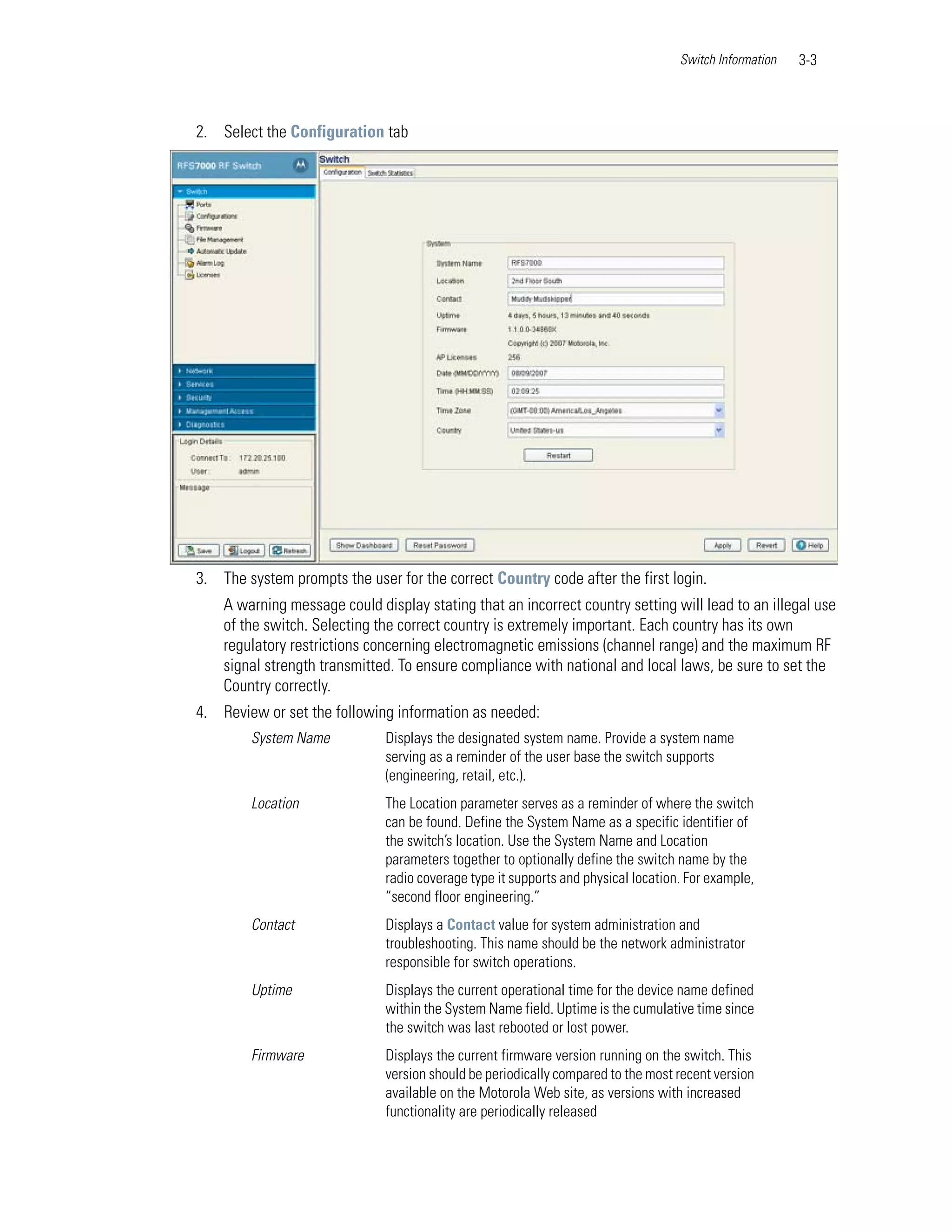Switch Information   3-3



2. Select the Configuration tab




3. The system prompts the user for the correct Country code after the first login.
    A warning message could display stating that an incorrect country setting will lead to an illegal use
    of the switch. Selecting the correct country is extremely important. Each country has its own
    regulatory restrictions concerning electromagnetic emissions (channel range) and the maximum RF
    signal strength transmitted. To ensure compliance with national and local laws, be sure to set the
    Country correctly.
4. Review or set the following information as needed:
        System Name           Displays the designated system name. Provide a system name
                              serving as a reminder of the user base the switch supports
                              (engineering, retail, etc.).
        Location              The Location parameter serves as a reminder of where the switch
                              can be found. Define the System Name as a specific identifier of
                              the switch’s location. Use the System Name and Location
                              parameters together to optionally define the switch name by the
                              radio coverage type it supports and physical location. For example,
                              “second floor engineering.”
        Contact               Displays a Contact value for system administration and
                              troubleshooting. This name should be the network administrator
                              responsible for switch operations.
        Uptime                Displays the current operational time for the device name defined
                              within the System Name field. Uptime is the cumulative time since
                              the switch was last rebooted or lost power.
        Firmware              Displays the current firmware version running on the switch. This
                              version should be periodically compared to the most recent version
                              available on the Motorola Web site, as versions with increased
                              functionality are periodically released
 