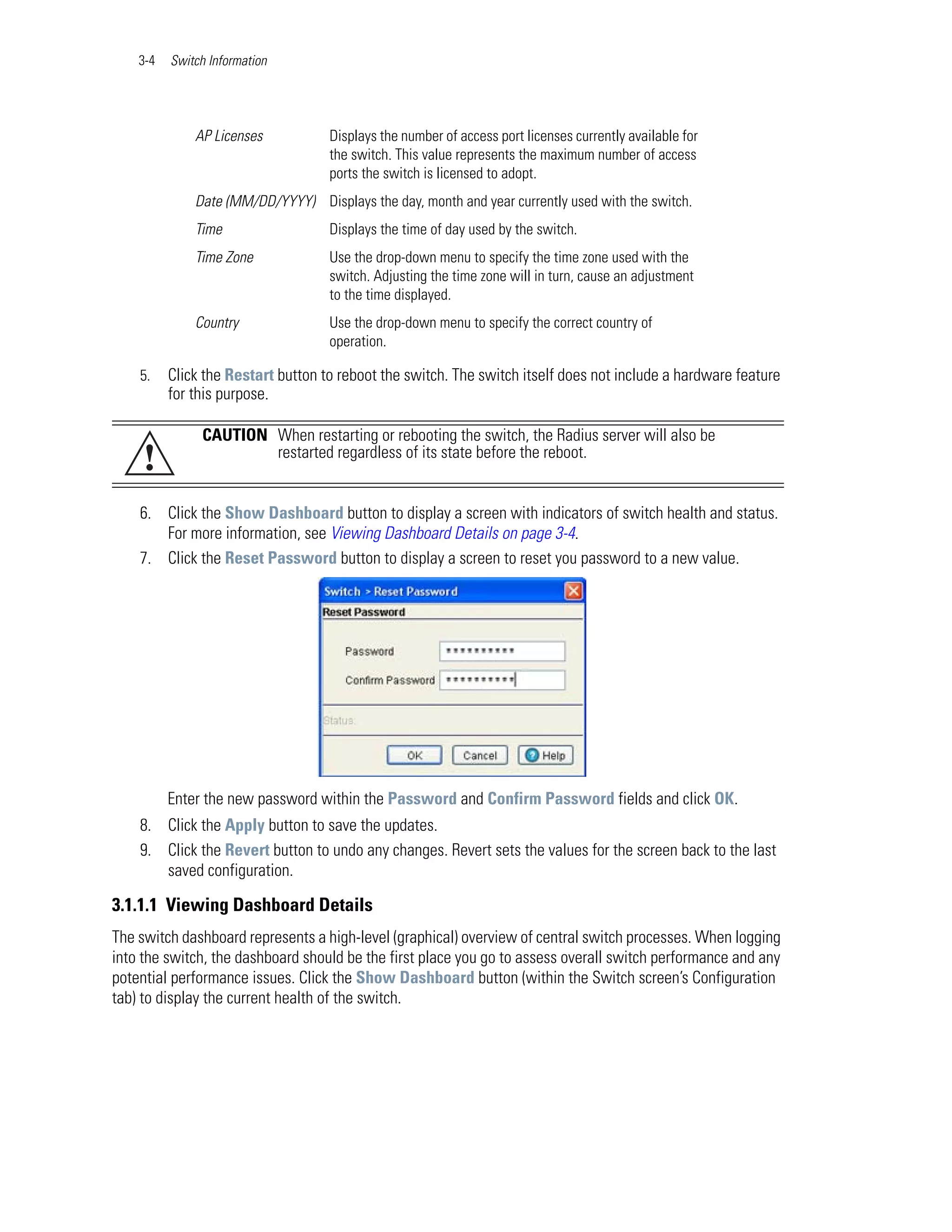 3-4   Switch Information




              AP Licenses           Displays the number of access port licenses currently available for
                                    the switch. This value represents the maximum number of access
                                    ports the switch is licensed to adopt.
              Date (MM/DD/YYYY) Displays the day, month and year currently used with the switch.
              Time                  Displays the time of day used by the switch.
              Time Zone             Use the drop-down menu to specify the time zone used with the
                                    switch. Adjusting the time zone will in turn, cause an adjustment
                                    to the time displayed.
              Country               Use the drop-down menu to specify the correct country of
                                    operation.

    5.    Click the Restart button to reboot the switch. The switch itself does not include a hardware feature
          for this purpose.

               CAUTION When restarting or rebooting the switch, the Radius server will also be
     !                 restarted regardless of its state before the reboot.


    6. Click the Show Dashboard button to display a screen with indicators of switch health and status.
       For more information, see Viewing Dashboard Details on page 3-4.
    7. Click the Reset Password button to display a screen to reset you password to a new value.




          Enter the new password within the Password and Confirm Password fields and click OK.
    8. Click the Apply button to save the updates.
    9. Click the Revert button to undo any changes. Revert sets the values for the screen back to the last
       saved configuration.

3.1.1.1 Viewing Dashboard Details
The switch dashboard represents a high-level (graphical) overview of central switch processes. When logging
into the switch, the dashboard should be the first place you go to assess overall switch performance and any
potential performance issues. Click the Show Dashboard button (within the Switch screen’s Configuration
tab) to display the current health of the switch.
 