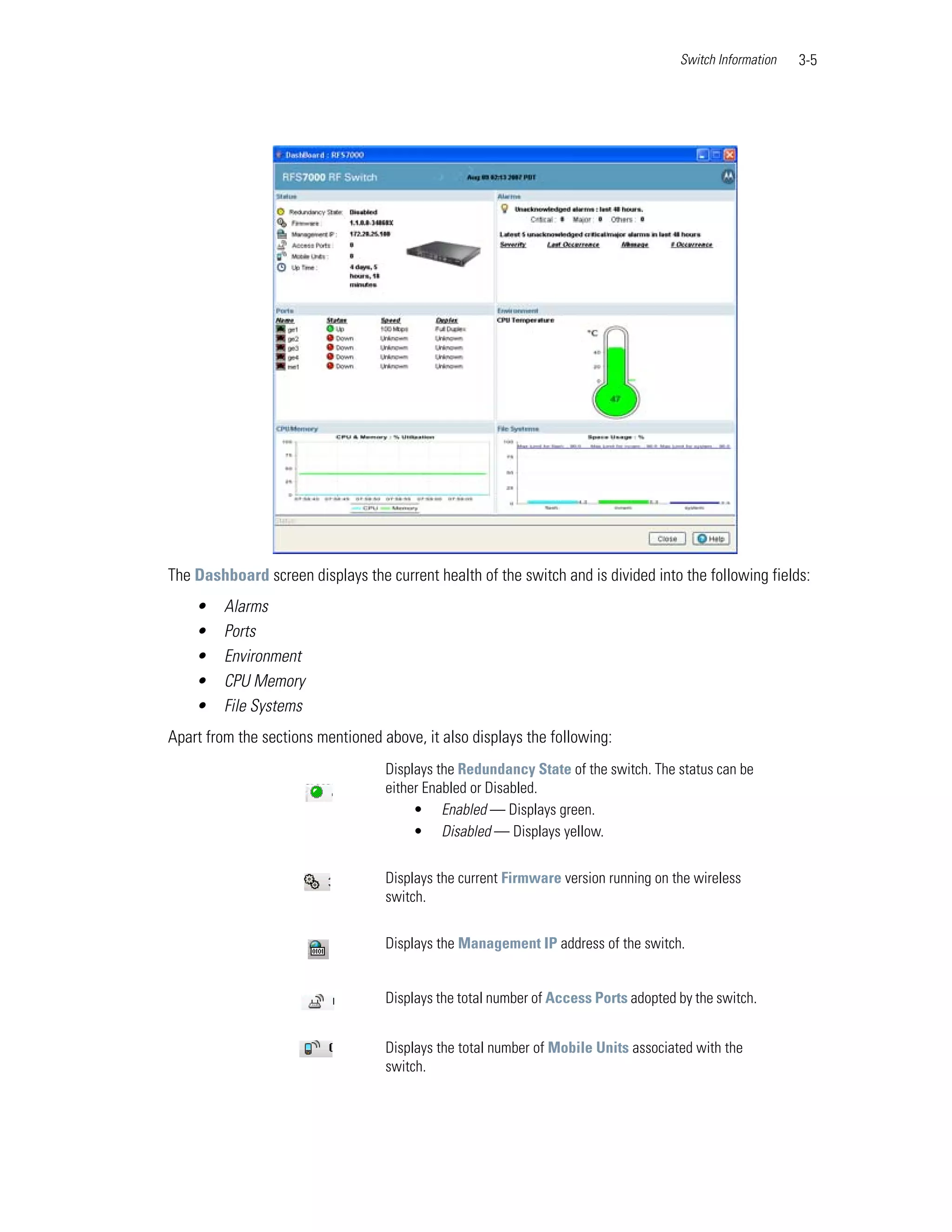 Switch Information   3-5




The Dashboard screen displays the current health of the switch and is divided into the following fields:
    •    Alarms
    •    Ports
    •    Environment
    •    CPU Memory
    •    File Systems
Apart from the sections mentioned above, it also displays the following:
                                   Displays the Redundancy State of the switch. The status can be
                                   either Enabled or Disabled.
                                        • Enabled — Displays green.
                                        • Disabled — Displays yellow.


                                   Displays the current Firmware version running on the wireless
                                   switch.


                                   Displays the Management IP address of the switch.


                                   Displays the total number of Access Ports adopted by the switch.


                                   Displays the total number of Mobile Units associated with the
                                   switch.
 