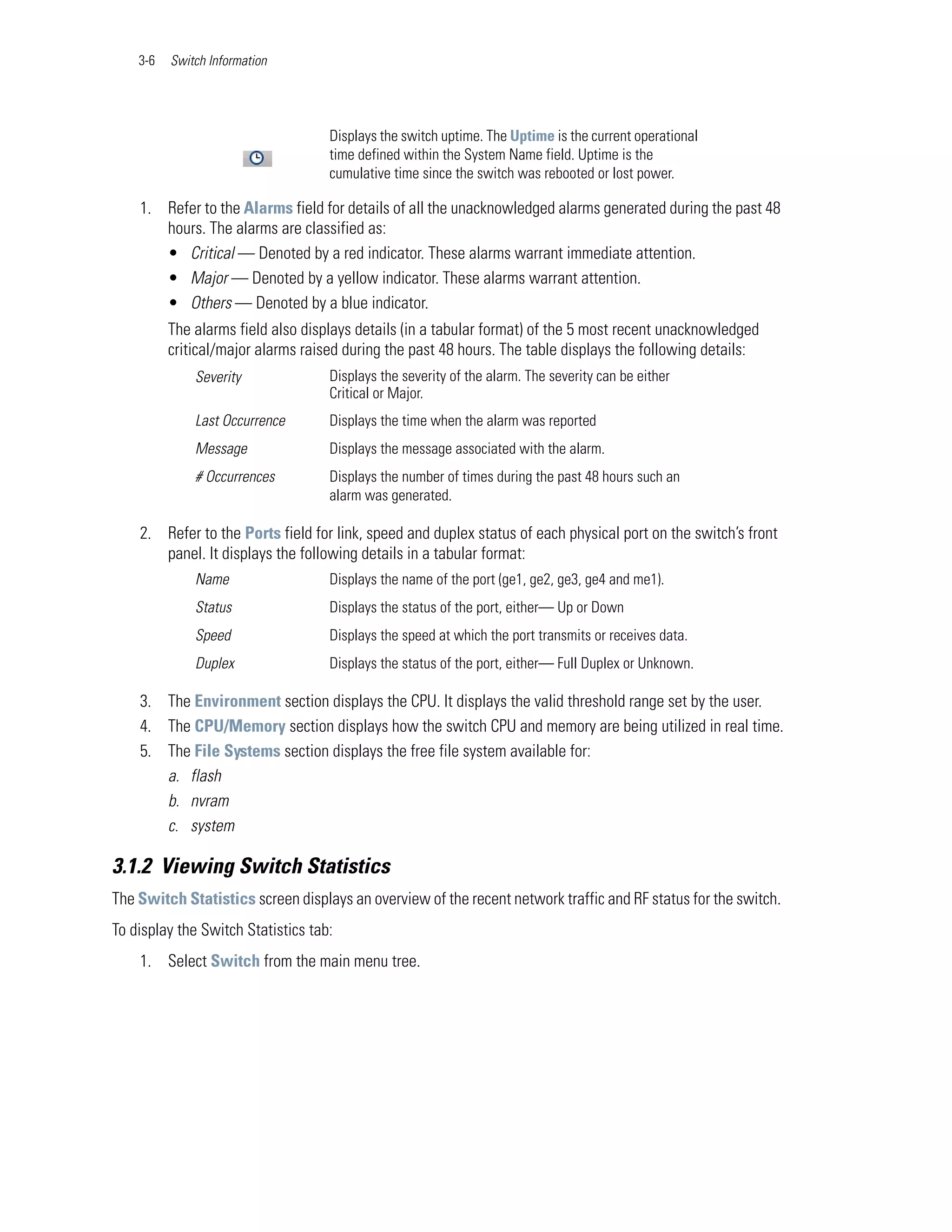 3-6   Switch Information




                                    Displays the switch uptime. The Uptime is the current operational
                                    time defined within the System Name field. Uptime is the
                                    cumulative time since the switch was rebooted or lost power.

    1. Refer to the Alarms field for details of all the unacknowledged alarms generated during the past 48
       hours. The alarms are classified as:
       • Critical — Denoted by a red indicator. These alarms warrant immediate attention.
       • Major — Denoted by a yellow indicator. These alarms warrant attention.
       • Others — Denoted by a blue indicator.
          The alarms field also displays details (in a tabular format) of the 5 most recent unacknowledged
          critical/major alarms raised during the past 48 hours. The table displays the following details:
              Severity              Displays the severity of the alarm. The severity can be either
                                    Critical or Major.
              Last Occurrence       Displays the time when the alarm was reported
              Message               Displays the message associated with the alarm.
              # Occurrences         Displays the number of times during the past 48 hours such an
                                    alarm was generated.

    2. Refer to the Ports field for link, speed and duplex status of each physical port on the switch’s front
       panel. It displays the following details in a tabular format:
              Name                  Displays the name of the port (ge1, ge2, ge3, ge4 and me1).
              Status                Displays the status of the port, either— Up or Down
              Speed                 Displays the speed at which the port transmits or receives data.
              Duplex                Displays the status of the port, either— Full Duplex or Unknown.

    3. The Environment section displays the CPU. It displays the valid threshold range set by the user.
    4. The CPU/Memory section displays how the switch CPU and memory are being utilized in real time.
    5. The File Systems section displays the free file system available for:
       a. flash
       b. nvram
       c. system

3.1.2 Viewing Switch Statistics
The Switch Statistics screen displays an overview of the recent network traffic and RF status for the switch.
To display the Switch Statistics tab:
    1. Select Switch from the main menu tree.
 