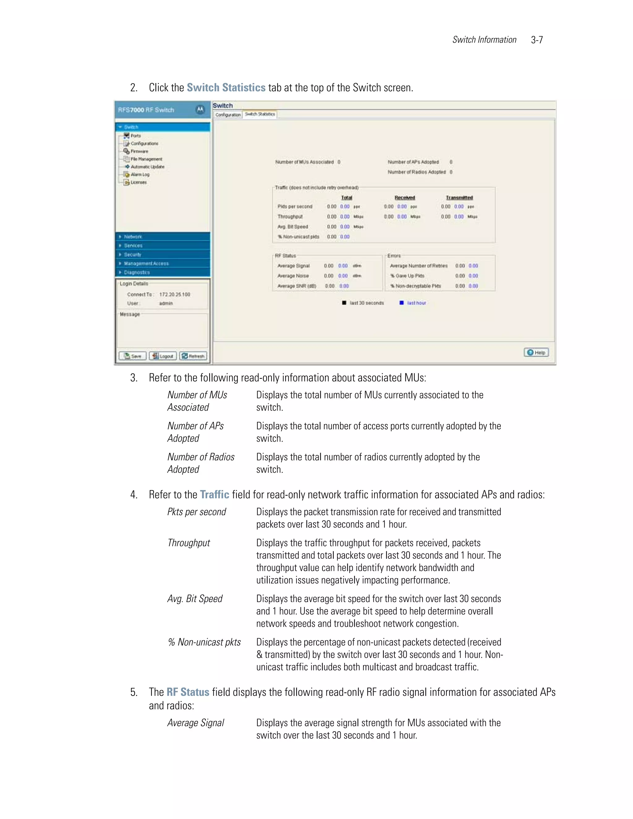 Switch Information   3-7



2. Click the Switch Statistics tab at the top of the Switch screen.




3. Refer to the following read-only information about associated MUs:
         Number of MUs        Displays the total number of MUs currently associated to the
         Associated           switch.
         Number of APs        Displays the total number of access ports currently adopted by the
         Adopted              switch.
         Number of Radios     Displays the total number of radios currently adopted by the
         Adopted              switch.

4. Refer to the Traffic field for read-only network traffic information for associated APs and radios:
         Pkts per second      Displays the packet transmission rate for received and transmitted
                              packets over last 30 seconds and 1 hour.
         Throughput           Displays the traffic throughput for packets received, packets
                              transmitted and total packets over last 30 seconds and 1 hour. The
                              throughput value can help identify network bandwidth and
                              utilization issues negatively impacting performance.
         Avg. Bit Speed       Displays the average bit speed for the switch over last 30 seconds
                              and 1 hour. Use the average bit speed to help determine overall
                              network speeds and troubleshoot network congestion.
         % Non-unicast pkts   Displays the percentage of non-unicast packets detected (received
                              & transmitted) by the switch over last 30 seconds and 1 hour. Non-
                              unicast traffic includes both multicast and broadcast traffic.

5. The RF Status field displays the following read-only RF radio signal information for associated APs
   and radios:
         Average Signal       Displays the average signal strength for MUs associated with the
                              switch over the last 30 seconds and 1 hour.
 