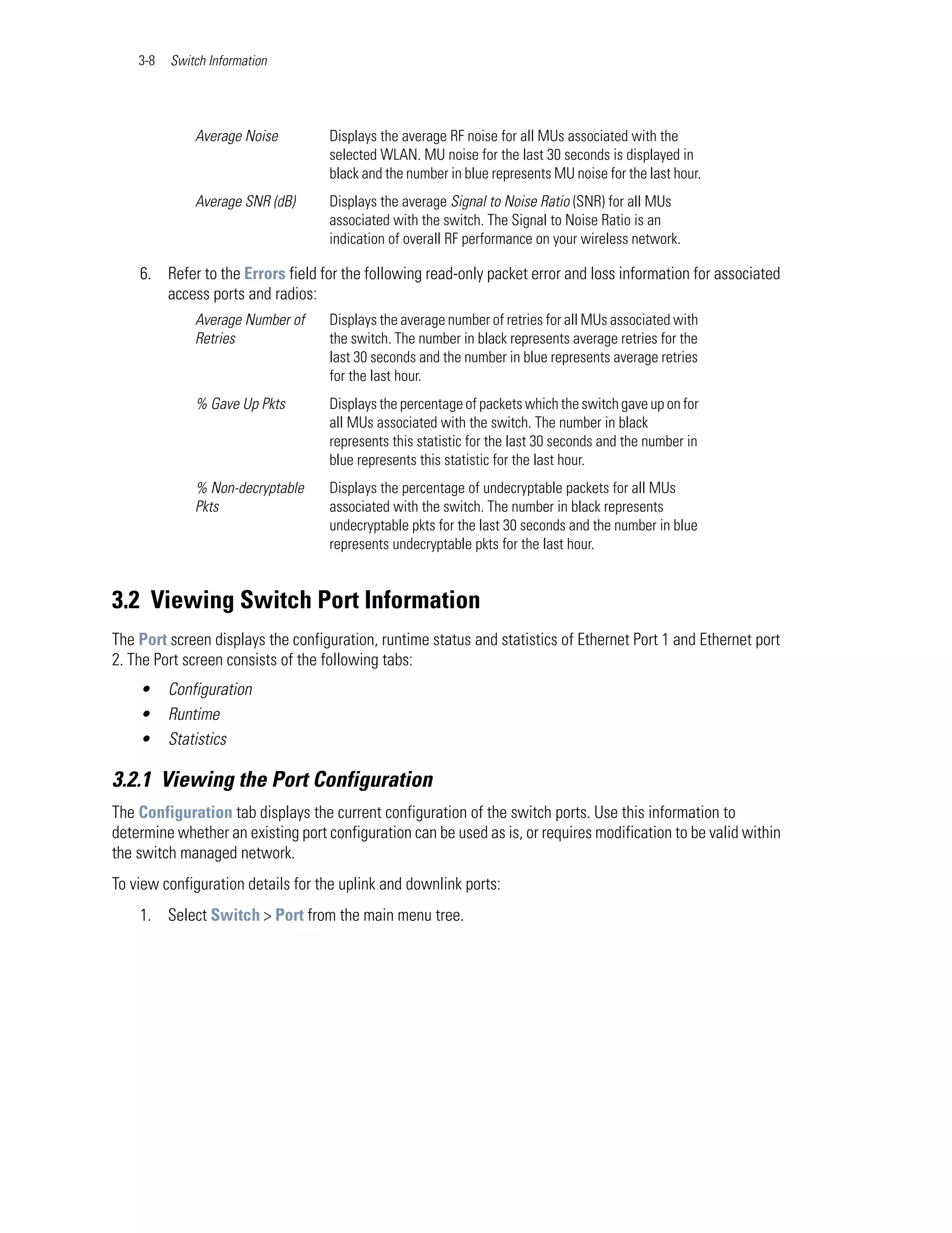 3-8   Switch Information




              Average Noise         Displays the average RF noise for all MUs associated with the
                                    selected WLAN. MU noise for the last 30 seconds is displayed in
                                    black and the number in blue represents MU noise for the last hour.
              Average SNR (dB)      Displays the average Signal to Noise Ratio (SNR) for all MUs
                                    associated with the switch. The Signal to Noise Ratio is an
                                    indication of overall RF performance on your wireless network.

    6. Refer to the Errors field for the following read-only packet error and loss information for associated
       access ports and radios:
              Average Number of     Displays the average number of retries for all MUs associated with
              Retries               the switch. The number in black represents average retries for the
                                    last 30 seconds and the number in blue represents average retries
                                    for the last hour.
              % Gave Up Pkts        Displays the percentage of packets which the switch gave up on for
                                    all MUs associated with the switch. The number in black
                                    represents this statistic for the last 30 seconds and the number in
                                    blue represents this statistic for the last hour.
              % Non-decryptable     Displays the percentage of undecryptable packets for all MUs
              Pkts                  associated with the switch. The number in black represents
                                    undecryptable pkts for the last 30 seconds and the number in blue
                                    represents undecryptable pkts for the last hour.


3.2 Viewing Switch Port Information
The Port screen displays the configuration, runtime status and statistics of Ethernet Port 1 and Ethernet port
2. The Port screen consists of the following tabs:
    •     Configuration
    •     Runtime
    •     Statistics

3.2.1 Viewing the Port Configuration
The Configuration tab displays the current configuration of the switch ports. Use this information to
determine whether an existing port configuration can be used as is, or requires modification to be valid within
the switch managed network.
To view configuration details for the uplink and downlink ports:
    1. Select Switch > Port from the main menu tree.
 
