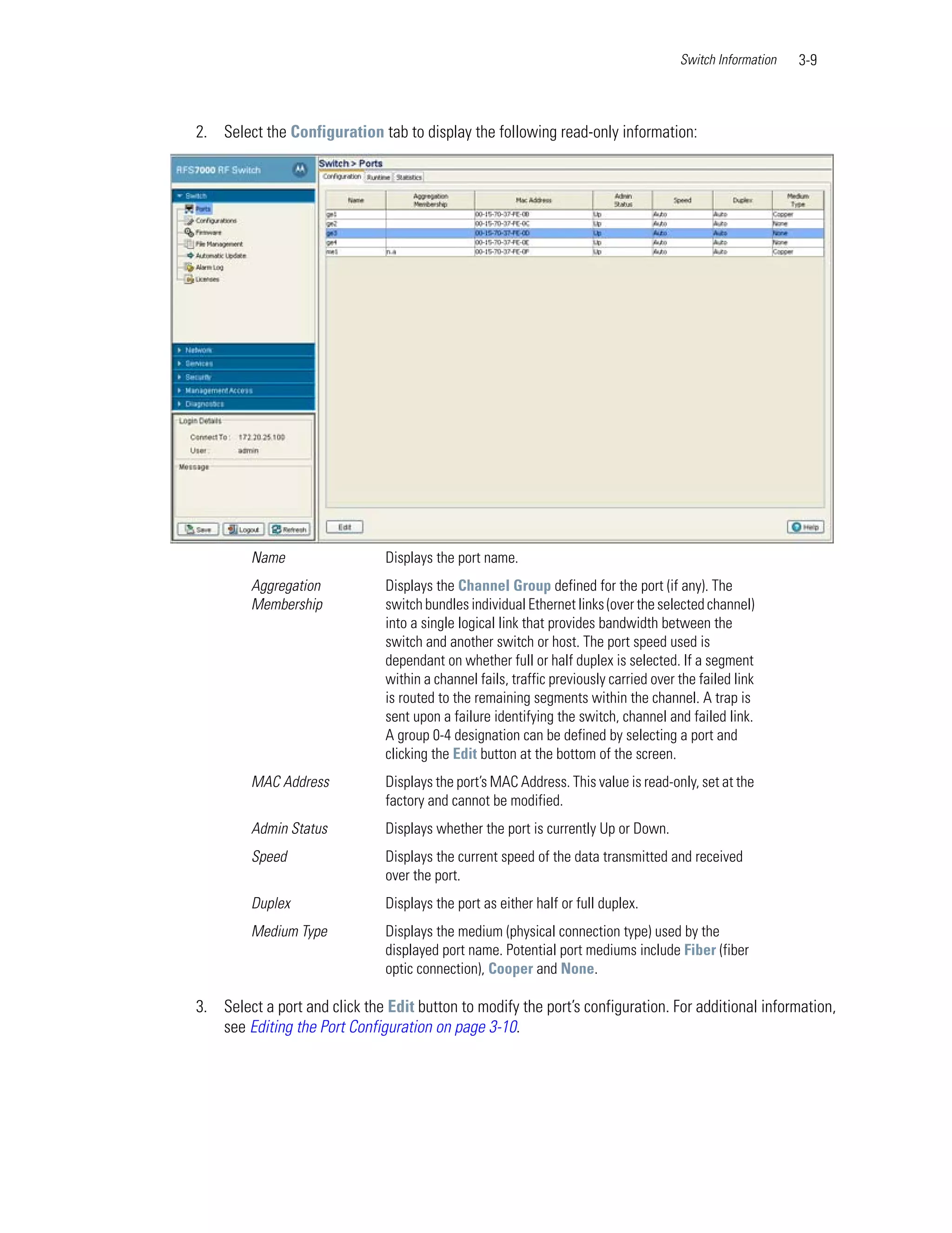 Switch Information   3-9



2. Select the Configuration tab to display the following read-only information:




         Name                  Displays the port name.
         Aggregation           Displays the Channel Group defined for the port (if any). The
         Membership            switch bundles individual Ethernet links (over the selected channel)
                               into a single logical link that provides bandwidth between the
                               switch and another switch or host. The port speed used is
                               dependant on whether full or half duplex is selected. If a segment
                               within a channel fails, traffic previously carried over the failed link
                               is routed to the remaining segments within the channel. A trap is
                               sent upon a failure identifying the switch, channel and failed link.
                               A group 0-4 designation can be defined by selecting a port and
                               clicking the Edit button at the bottom of the screen.
         MAC Address           Displays the port’s MAC Address. This value is read-only, set at the
                               factory and cannot be modified.
         Admin Status          Displays whether the port is currently Up or Down.
         Speed                 Displays the current speed of the data transmitted and received
                               over the port.
         Duplex                Displays the port as either half or full duplex.
         Medium Type           Displays the medium (physical connection type) used by the
                               displayed port name. Potential port mediums include Fiber (fiber
                               optic connection), Cooper and None.

3. Select a port and click the Edit button to modify the port’s configuration. For additional information,
   see Editing the Port Configuration on page 3-10.
 