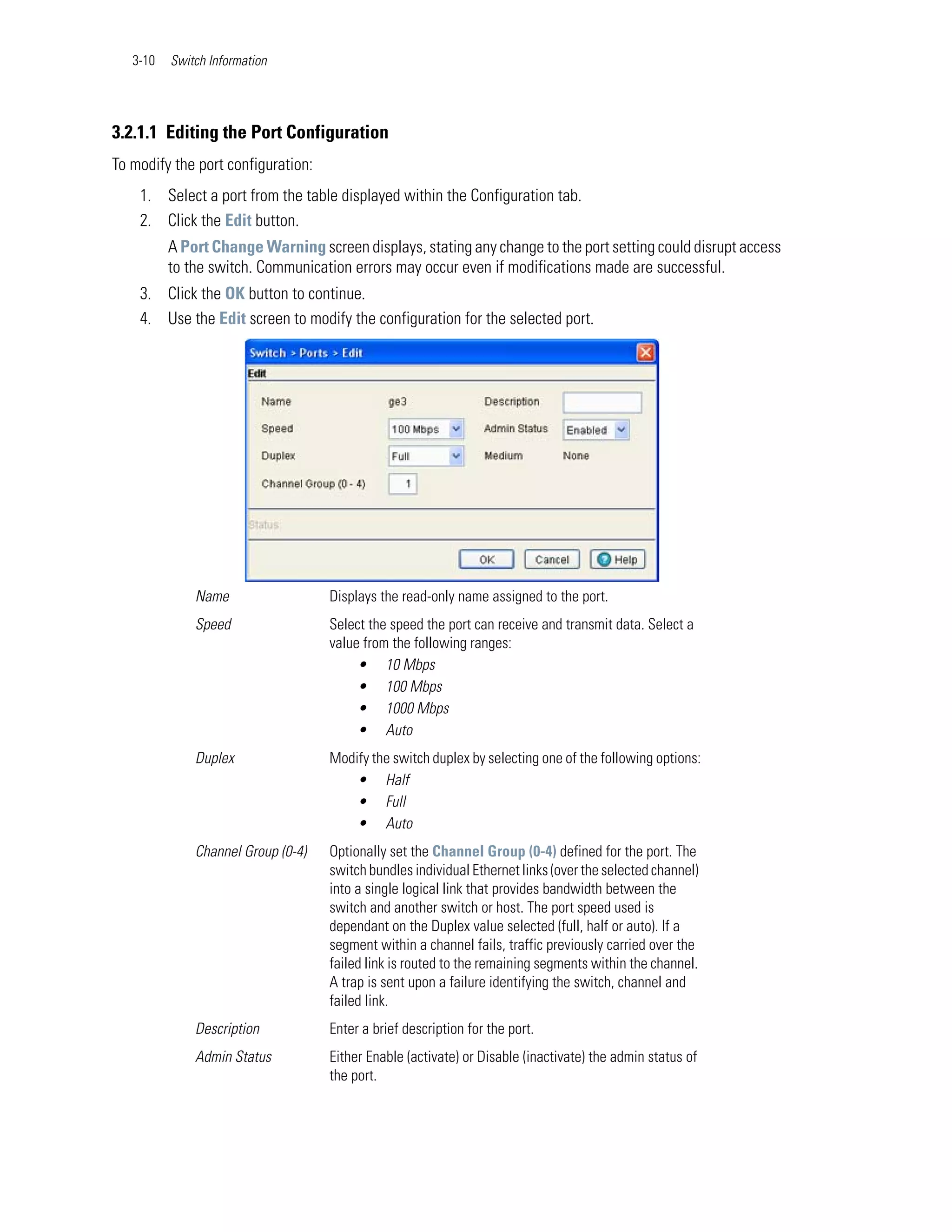 3-10   Switch Information




3.2.1.1 Editing the Port Configuration
To modify the port configuration:
    1. Select a port from the table displayed within the Configuration tab.
    2. Click the Edit button.
          A Port Change Warning screen displays, stating any change to the port setting could disrupt access
          to the switch. Communication errors may occur even if modifications made are successful.
    3. Click the OK button to continue.
    4. Use the Edit screen to modify the configuration for the selected port.




              Name                  Displays the read-only name assigned to the port.
              Speed                 Select the speed the port can receive and transmit data. Select a
                                    value from the following ranges:
                                         • 10 Mbps
                                         • 100 Mbps
                                         • 1000 Mbps
                                         • Auto
              Duplex                Modify the switch duplex by selecting one of the following options:
                                        • Half
                                        • Full
                                        • Auto
              Channel Group (0-4)   Optionally set the Channel Group (0-4) defined for the port. The
                                    switch bundles individual Ethernet links (over the selected channel)
                                    into a single logical link that provides bandwidth between the
                                    switch and another switch or host. The port speed used is
                                    dependant on the Duplex value selected (full, half or auto). If a
                                    segment within a channel fails, traffic previously carried over the
                                    failed link is routed to the remaining segments within the channel.
                                    A trap is sent upon a failure identifying the switch, channel and
                                    failed link.
              Description           Enter a brief description for the port.
              Admin Status          Either Enable (activate) or Disable (inactivate) the admin status of
                                    the port.
 