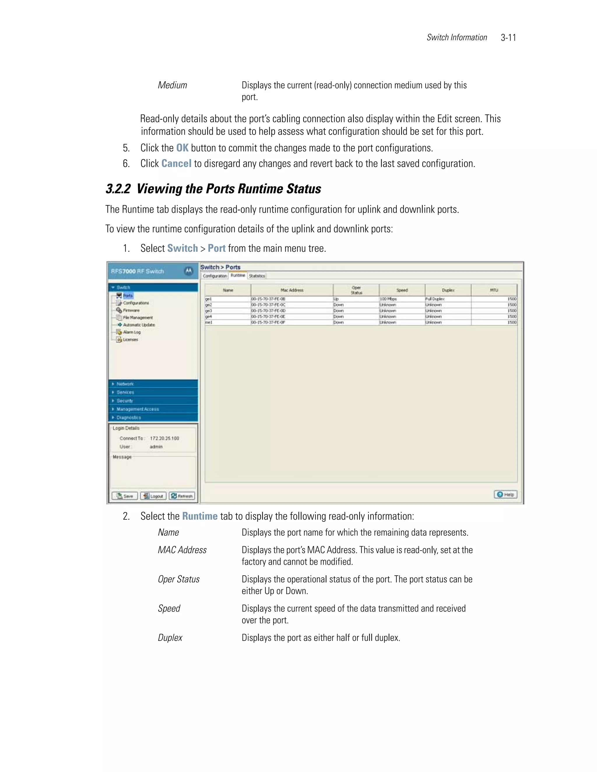 Switch Information   3-11



             Medium                Displays the current (read-only) connection medium used by this
                                   port.

         Read-only details about the port’s cabling connection also display within the Edit screen. This
         information should be used to help assess what configuration should be set for this port.
    5. Click the OK button to commit the changes made to the port configurations.
    6. Click Cancel to disregard any changes and revert back to the last saved configuration.

3.2.2 Viewing the Ports Runtime Status
The Runtime tab displays the read-only runtime configuration for uplink and downlink ports.
To view the runtime configuration details of the uplink and downlink ports:
    1. Select Switch > Port from the main menu tree.




    2. Select the Runtime tab to display the following read-only information:
             Name                  Displays the port name for which the remaining data represents.
             MAC Address           Displays the port’s MAC Address. This value is read-only, set at the
                                   factory and cannot be modified.
             Oper Status           Displays the operational status of the port. The port status can be
                                   either Up or Down.
             Speed                 Displays the current speed of the data transmitted and received
                                   over the port.
             Duplex                Displays the port as either half or full duplex.
 