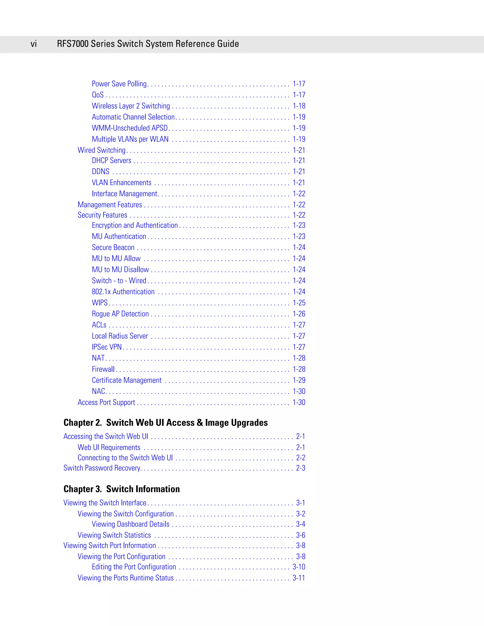 vi   RFS7000 Series Switch System Reference Guide



                Power Save Polling. . . . . . . . . . . . . . . . . . . . . . . . . . . . . . . . . . . . . . . . .             1-17
                QoS . . . . . . . . . . . . . . . . . . . . . . . . . . . . . . . . . . . . . . . . . . . . . . . . . . . . .   1-17
                Wireless Layer 2 Switching . . . . . . . . . . . . . . . . . . . . . . . . . . . . . . . . . .                  1-18
                Automatic Channel Selection. . . . . . . . . . . . . . . . . . . . . . . . . . . . . . . . .                    1-19
                WMM-Unscheduled APSD. . . . . . . . . . . . . . . . . . . . . . . . . . . . . . . . . . .                       1-19
                Multiple VLANs per WLAN . . . . . . . . . . . . . . . . . . . . . . . . . . . . . . . . . .                     1-19
            Wired Switching. . . . . . . . . . . . . . . . . . . . . . . . . . . . . . . . . . . . . . . . . . . . . . .        1-21
                DHCP Servers . . . . . . . . . . . . . . . . . . . . . . . . . . . . . . . . . . . . . . . . . . . . .          1-21
                DDNS . . . . . . . . . . . . . . . . . . . . . . . . . . . . . . . . . . . . . . . . . . . . . . . . . . .      1-21
                VLAN Enhancements . . . . . . . . . . . . . . . . . . . . . . . . . . . . . . . . . . . . . . .                 1-21
                Interface Management. . . . . . . . . . . . . . . . . . . . . . . . . . . . . . . . . . . . . .                 1-22
            Management Features . . . . . . . . . . . . . . . . . . . . . . . . . . . . . . . . . . . . . . . . . .             1-22
            Security Features . . . . . . . . . . . . . . . . . . . . . . . . . . . . . . . . . . . . . . . . . . . . . .       1-22
                Encryption and Authentication . . . . . . . . . . . . . . . . . . . . . . . . . . . . . . . .                   1-23
                MU Authentication . . . . . . . . . . . . . . . . . . . . . . . . . . . . . . . . . . . . . . . . .             1-23
                Secure Beacon . . . . . . . . . . . . . . . . . . . . . . . . . . . . . . . . . . . . . . . . . . . .           1-24
                MU to MU Allow . . . . . . . . . . . . . . . . . . . . . . . . . . . . . . . . . . . . . . . . . .              1-24
                MU to MU Disallow . . . . . . . . . . . . . . . . . . . . . . . . . . . . . . . . . . . . . . . .               1-24
                Switch - to - Wired . . . . . . . . . . . . . . . . . . . . . . . . . . . . . . . . . . . . . . . . .           1-24
                802.1x Authentication . . . . . . . . . . . . . . . . . . . . . . . . . . . . . . . . . . . . . .               1-24
                WIPS . . . . . . . . . . . . . . . . . . . . . . . . . . . . . . . . . . . . . . . . . . . . . . . . . . . .    1-25
                Rogue AP Detection . . . . . . . . . . . . . . . . . . . . . . . . . . . . . . . . . . . . . . . .              1-26
                ACLs . . . . . . . . . . . . . . . . . . . . . . . . . . . . . . . . . . . . . . . . . . . . . . . . . . . .    1-27
                Local Radius Server . . . . . . . . . . . . . . . . . . . . . . . . . . . . . . . . . . . . . . . .             1-27
                IPSec VPN . . . . . . . . . . . . . . . . . . . . . . . . . . . . . . . . . . . . . . . . . . . . . . . .       1-27
                NAT. . . . . . . . . . . . . . . . . . . . . . . . . . . . . . . . . . . . . . . . . . . . . . . . . . . . .    1-28
                Firewall . . . . . . . . . . . . . . . . . . . . . . . . . . . . . . . . . . . . . . . . . . . . . . . . . .    1-28
                Certificate Management . . . . . . . . . . . . . . . . . . . . . . . . . . . . . . . . . . . .                  1-29
                NAC. . . . . . . . . . . . . . . . . . . . . . . . . . . . . . . . . . . . . . . . . . . . . . . . . . . . .    1-30
            Access Port Support . . . . . . . . . . . . . . . . . . . . . . . . . . . . . . . . . . . . . . . . . . . .         1-30

      Chapter 2. Switch Web UI Access & Image Upgrades
      Accessing the Switch Web UI . . . . . . . . . . . . . . . . . . . . . . . . . . . . . . . . . . . . . . . . .              2-1
          Web UI Requirements . . . . . . . . . . . . . . . . . . . . . . . . . . . . . . . . . . . . . . . . . . .              2-1
          Connecting to the Switch Web UI . . . . . . . . . . . . . . . . . . . . . . . . . . . . . . . . . .                    2-2
      Switch Password Recovery. . . . . . . . . . . . . . . . . . . . . . . . . . . . . . . . . . . . . . . . . . . .            2-3

      Chapter 3. Switch Information
      Viewing the Switch Interface . . . . . . . . . . . . . . . . . . . . . . . . . . . . . . . . . . . . . . . . . . 3-1
          Viewing the Switch Configuration . . . . . . . . . . . . . . . . . . . . . . . . . . . . . . . . . . 3-2
               Viewing Dashboard Details . . . . . . . . . . . . . . . . . . . . . . . . . . . . . . . . . . . 3-4
          Viewing Switch Statistics . . . . . . . . . . . . . . . . . . . . . . . . . . . . . . . . . . . . . . . . 3-6
      Viewing Switch Port Information . . . . . . . . . . . . . . . . . . . . . . . . . . . . . . . . . . . . . . . 3-8
          Viewing the Port Configuration . . . . . . . . . . . . . . . . . . . . . . . . . . . . . . . . . . . . 3-8
               Editing the Port Configuration . . . . . . . . . . . . . . . . . . . . . . . . . . . . . . . . 3-10
          Viewing the Ports Runtime Status . . . . . . . . . . . . . . . . . . . . . . . . . . . . . . . . . 3-11
 