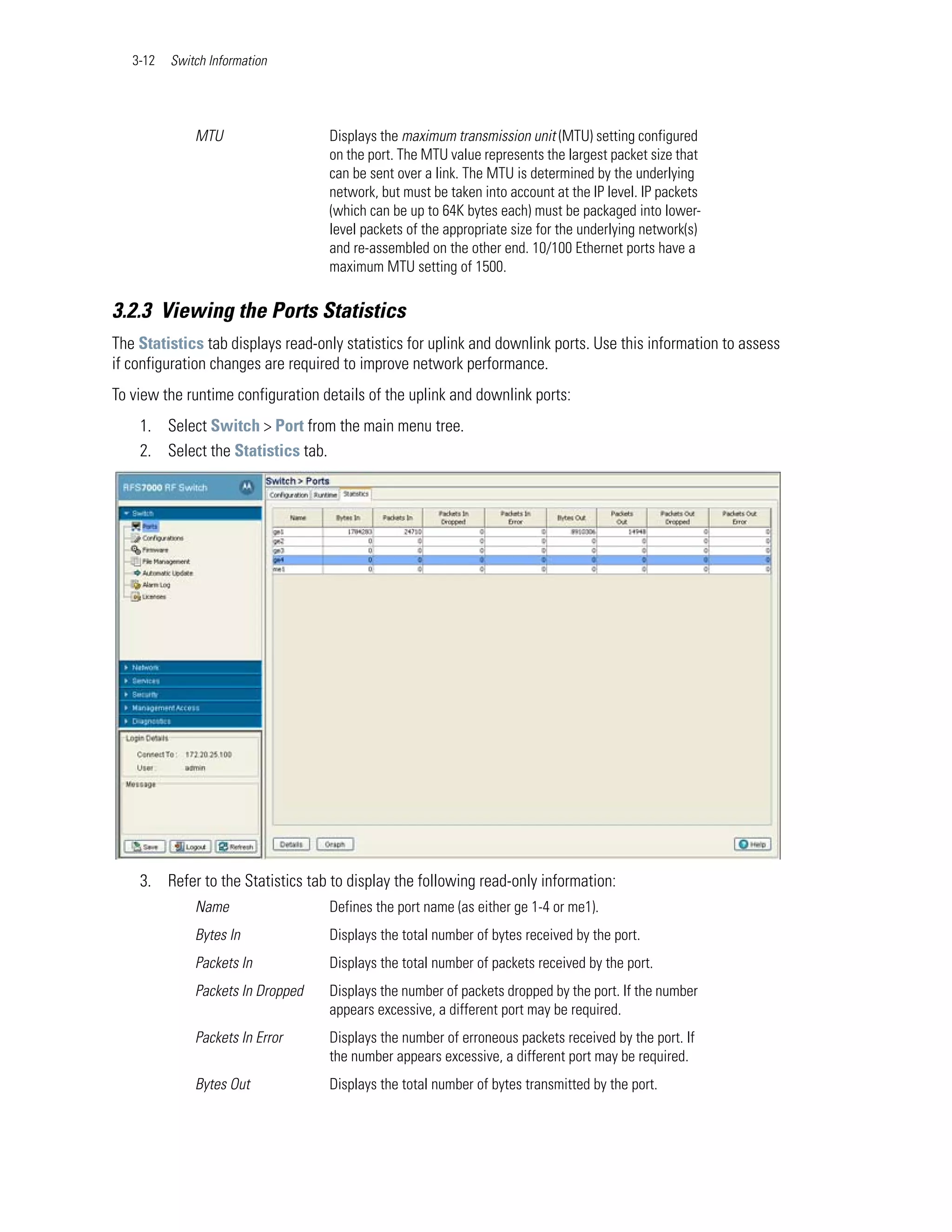 3-12   Switch Information




              MTU                  Displays the maximum transmission unit (MTU) setting configured
                                   on the port. The MTU value represents the largest packet size that
                                   can be sent over a link. The MTU is determined by the underlying
                                   network, but must be taken into account at the IP level. IP packets
                                   (which can be up to 64K bytes each) must be packaged into lower-
                                   level packets of the appropriate size for the underlying network(s)
                                   and re-assembled on the other end. 10/100 Ethernet ports have a
                                   maximum MTU setting of 1500.

3.2.3 Viewing the Ports Statistics
The Statistics tab displays read-only statistics for uplink and downlink ports. Use this information to assess
if configuration changes are required to improve network performance.
To view the runtime configuration details of the uplink and downlink ports:
    1. Select Switch > Port from the main menu tree.
    2. Select the Statistics tab.




    3. Refer to the Statistics tab to display the following read-only information:
              Name                 Defines the port name (as either ge 1-4 or me1).
              Bytes In             Displays the total number of bytes received by the port.
              Packets In           Displays the total number of packets received by the port.
              Packets In Dropped   Displays the number of packets dropped by the port. If the number
                                   appears excessive, a different port may be required.
              Packets In Error     Displays the number of erroneous packets received by the port. If
                                   the number appears excessive, a different port may be required.
              Bytes Out            Displays the total number of bytes transmitted by the port.
 