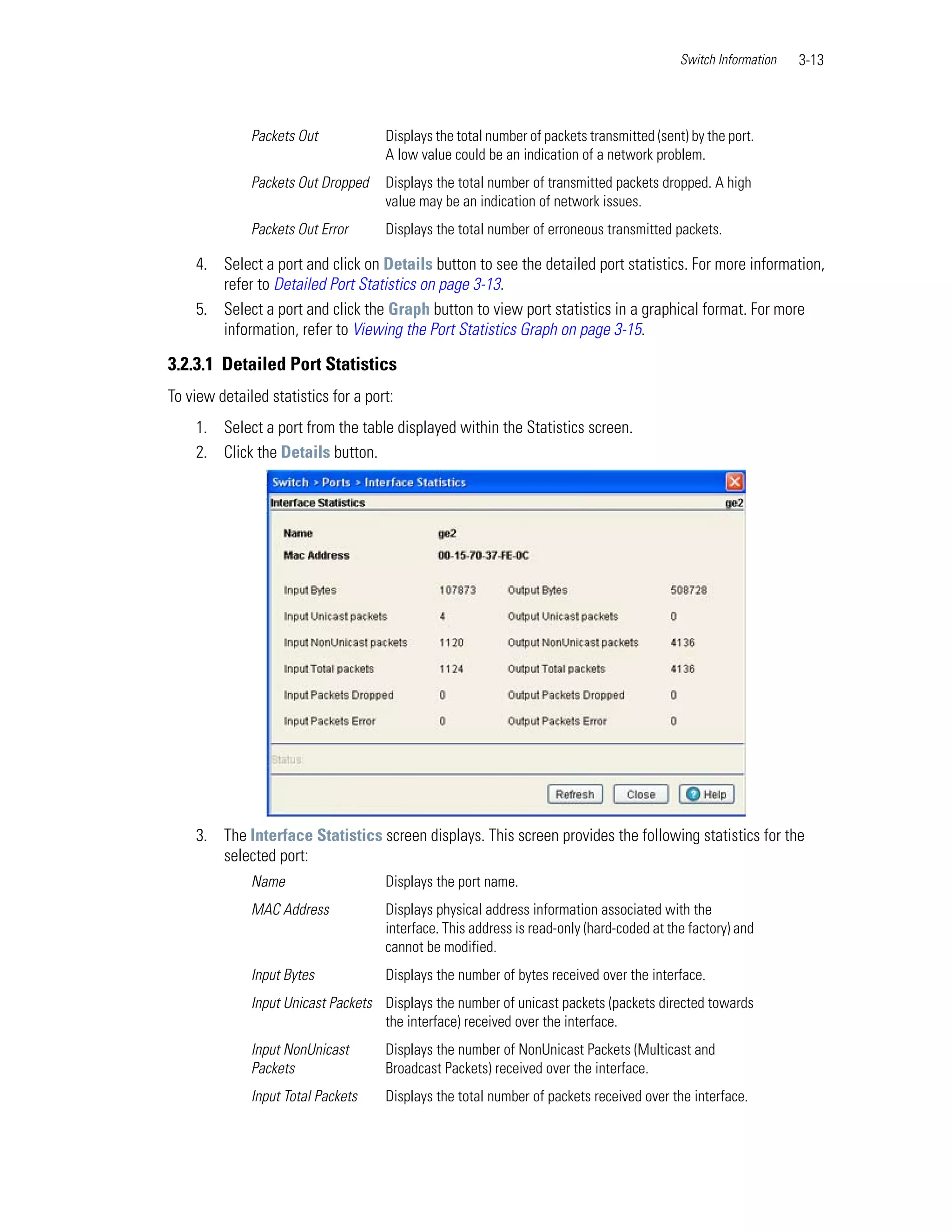 Switch Information   3-13



              Packets Out            Displays the total number of packets transmitted (sent) by the port.
                                     A low value could be an indication of a network problem.
              Packets Out Dropped    Displays the total number of transmitted packets dropped. A high
                                     value may be an indication of network issues.
              Packets Out Error      Displays the total number of erroneous transmitted packets.

    4. Select a port and click on Details button to see the detailed port statistics. For more information,
       refer to Detailed Port Statistics on page 3-13.
    5. Select a port and click the Graph button to view port statistics in a graphical format. For more
       information, refer to Viewing the Port Statistics Graph on page 3-15.

3.2.3.1 Detailed Port Statistics
To view detailed statistics for a port:
    1. Select a port from the table displayed within the Statistics screen.
    2. Click the Details button.




    3. The Interface Statistics screen displays. This screen provides the following statistics for the
       selected port:
              Name                   Displays the port name.
              MAC Address            Displays physical address information associated with the
                                     interface. This address is read-only (hard-coded at the factory) and
                                     cannot be modified.
              Input Bytes            Displays the number of bytes received over the interface.
              Input Unicast Packets Displays the number of unicast packets (packets directed towards
                                    the interface) received over the interface.
              Input NonUnicast       Displays the number of NonUnicast Packets (Multicast and
              Packets                Broadcast Packets) received over the interface.
              Input Total Packets    Displays the total number of packets received over the interface.
 