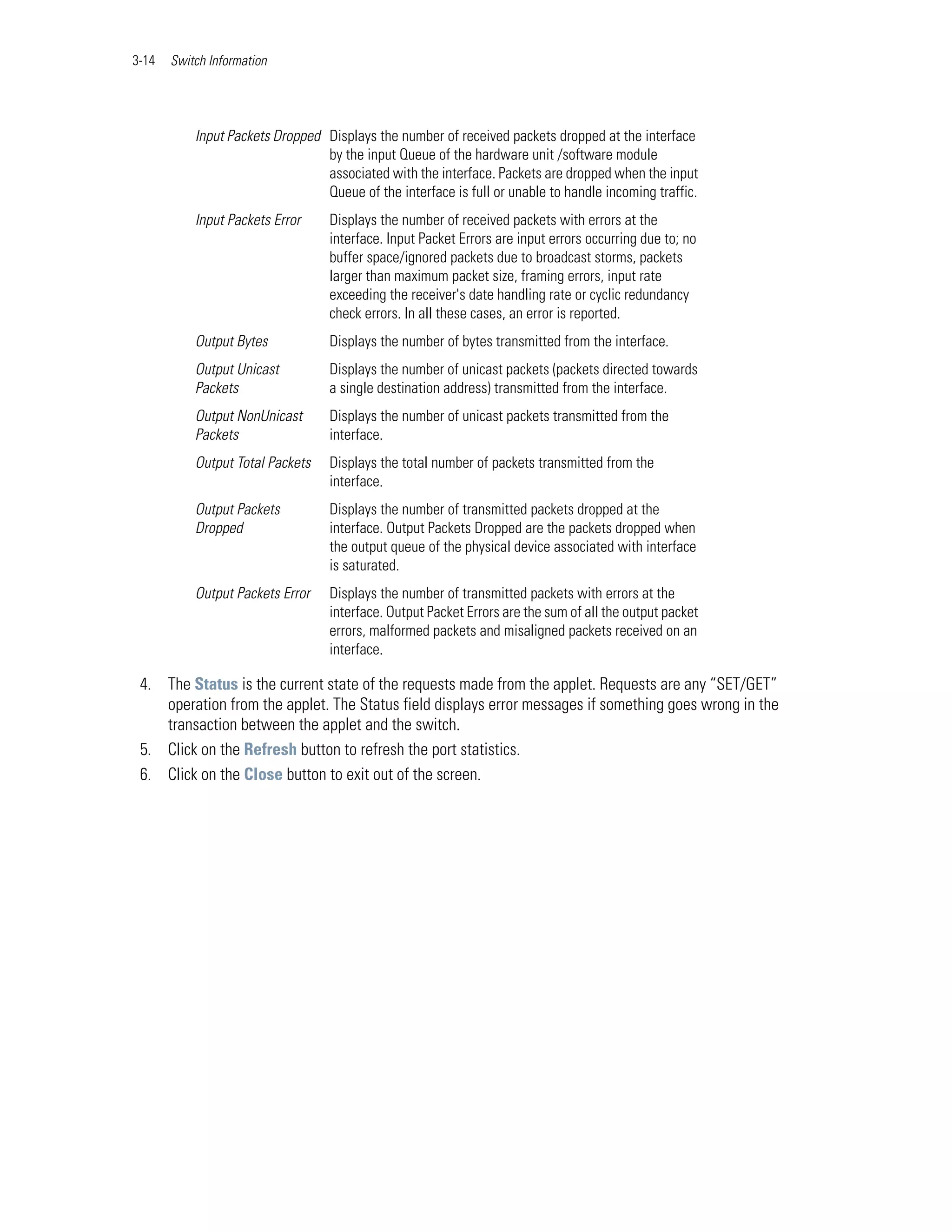 3-14   Switch Information




           Input Packets Dropped Displays the number of received packets dropped at the interface
                                 by the input Queue of the hardware unit /software module
                                 associated with the interface. Packets are dropped when the input
                                 Queue of the interface is full or unable to handle incoming traffic.
           Input Packets Error     Displays the number of received packets with errors at the
                                   interface. Input Packet Errors are input errors occurring due to; no
                                   buffer space/ignored packets due to broadcast storms, packets
                                   larger than maximum packet size, framing errors, input rate
                                   exceeding the receiver's date handling rate or cyclic redundancy
                                   check errors. In all these cases, an error is reported.
           Output Bytes            Displays the number of bytes transmitted from the interface.
           Output Unicast          Displays the number of unicast packets (packets directed towards
           Packets                 a single destination address) transmitted from the interface.
           Output NonUnicast       Displays the number of unicast packets transmitted from the
           Packets                 interface.
           Output Total Packets    Displays the total number of packets transmitted from the
                                   interface.
           Output Packets          Displays the number of transmitted packets dropped at the
           Dropped                 interface. Output Packets Dropped are the packets dropped when
                                   the output queue of the physical device associated with interface
                                   is saturated.
           Output Packets Error    Displays the number of transmitted packets with errors at the
                                   interface. Output Packet Errors are the sum of all the output packet
                                   errors, malformed packets and misaligned packets received on an
                                   interface.

 4. The Status is the current state of the requests made from the applet. Requests are any “SET/GET”
    operation from the applet. The Status field displays error messages if something goes wrong in the
    transaction between the applet and the switch.
 5. Click on the Refresh button to refresh the port statistics.
 6. Click on the Close button to exit out of the screen.
 