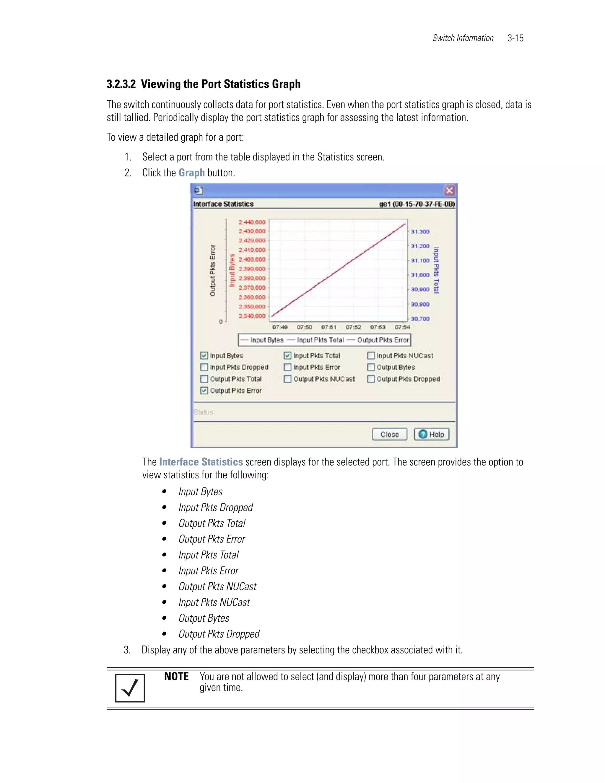 Switch Information   3-15



3.2.3.2 Viewing the Port Statistics Graph
The switch continuously collects data for port statistics. Even when the port statistics graph is closed, data is
still tallied. Periodically display the port statistics graph for assessing the latest information.
To view a detailed graph for a port:
    1. Select a port from the table displayed in the Statistics screen.
    2. Click the Graph button.




         The Interface Statistics screen displays for the selected port. The screen provides the option to
         view statistics for the following:
           • Input Bytes
           • Input Pkts Dropped
           • Output Pkts Total
           • Output Pkts Error
           • Input Pkts Total
           • Input Pkts Error
           • Output Pkts NUCast
           • Input Pkts NUCast
           • Output Bytes
           • Output Pkts Dropped
    3. Display any of the above parameters by selecting the checkbox associated with it.

               NOTE     You are not allowed to select (and display) more than four parameters at any
                        given time.
 