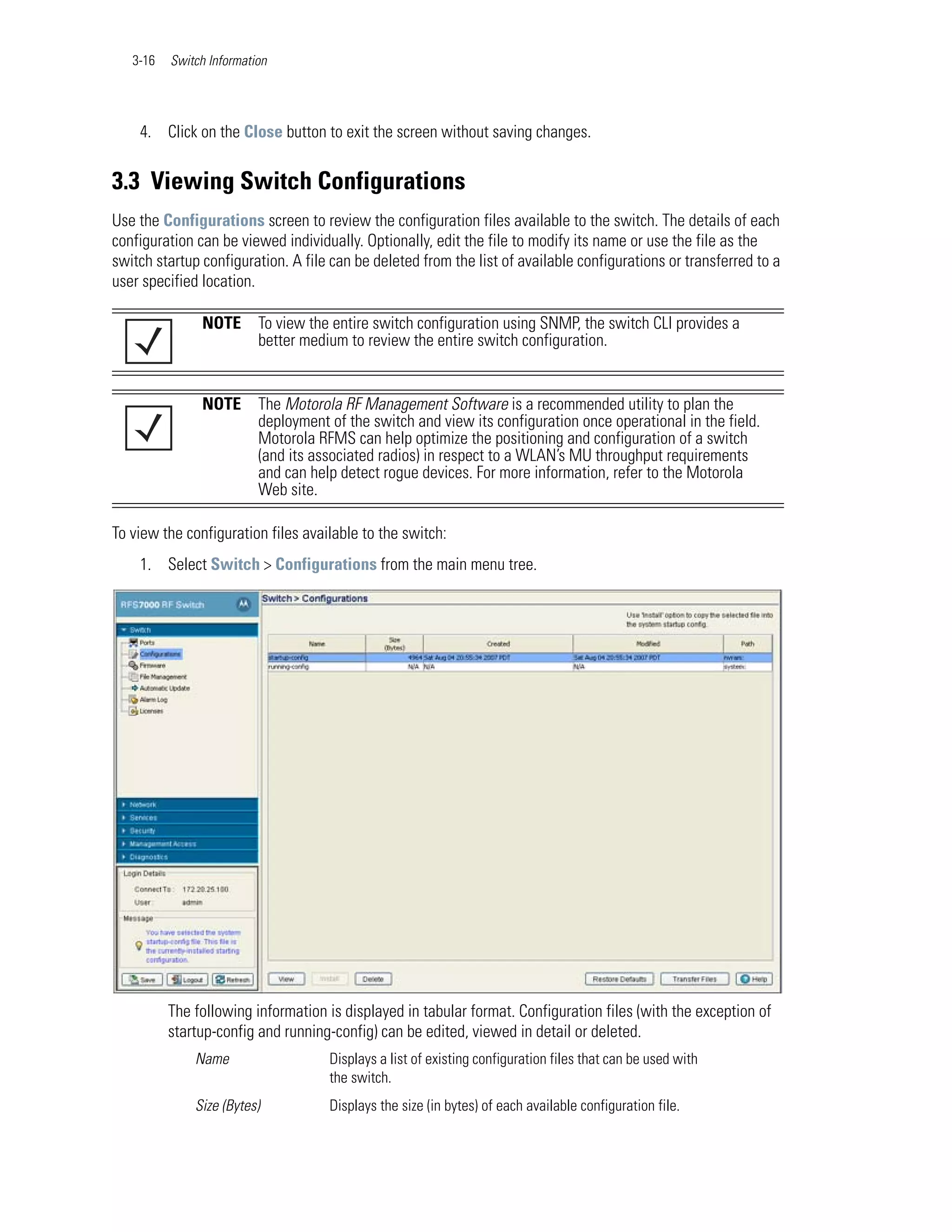 3-16   Switch Information




    4. Click on the Close button to exit the screen without saving changes.


3.3 Viewing Switch Configurations
Use the Configurations screen to review the configuration files available to the switch. The details of each
configuration can be viewed individually. Optionally, edit the file to modify its name or use the file as the
switch startup configuration. A file can be deleted from the list of available configurations or transferred to a
user specified location.

               NOTE       To view the entire switch configuration using SNMP, the switch CLI provides a
                          better medium to review the entire switch configuration.


               NOTE       The Motorola RF Management Software is a recommended utility to plan the
                          deployment of the switch and view its configuration once operational in the field.
                          Motorola RFMS can help optimize the positioning and configuration of a switch
                          (and its associated radios) in respect to a WLAN’s MU throughput requirements
                          and can help detect rogue devices. For more information, refer to the Motorola
                          Web site.

To view the configuration files available to the switch:
    1. Select Switch > Configurations from the main menu tree.




          The following information is displayed in tabular format. Configuration files (with the exception of
          startup-config and running-config) can be edited, viewed in detail or deleted.
              Name                   Displays a list of existing configuration files that can be used with
                                     the switch.
              Size (Bytes)           Displays the size (in bytes) of each available configuration file.
 