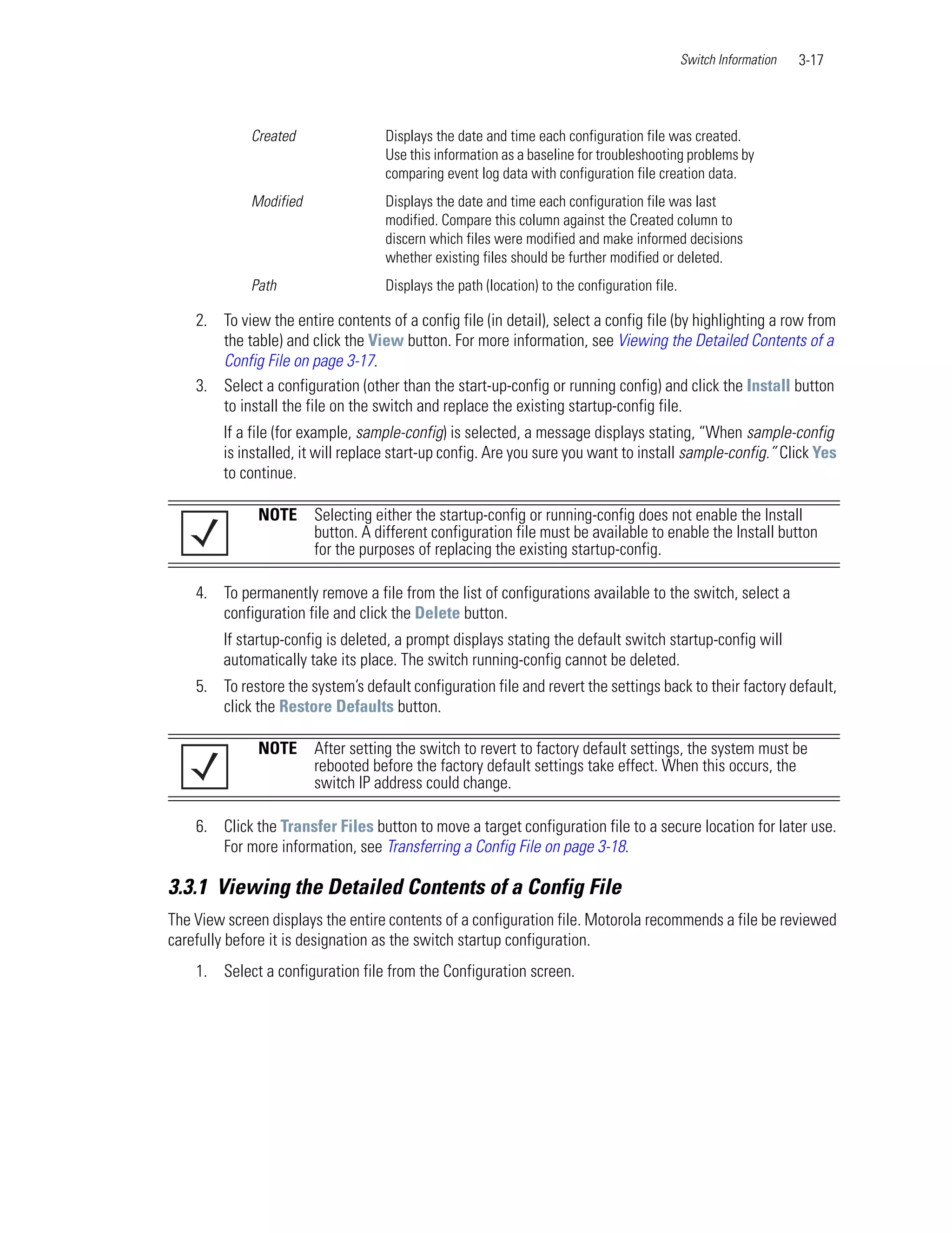 Switch Information   3-17



             Created                Displays the date and time each configuration file was created.
                                    Use this information as a baseline for troubleshooting problems by
                                    comparing event log data with configuration file creation data.
             Modified               Displays the date and time each configuration file was last
                                    modified. Compare this column against the Created column to
                                    discern which files were modified and make informed decisions
                                    whether existing files should be further modified or deleted.
             Path                   Displays the path (location) to the configuration file.

    2. To view the entire contents of a config file (in detail), select a config file (by highlighting a row from
       the table) and click the View button. For more information, see Viewing the Detailed Contents of a
       Config File on page 3-17.
    3. Select a configuration (other than the start-up-config or running config) and click the Install button
       to install the file on the switch and replace the existing startup-config file.
        If a file (for example, sample-config) is selected, a message displays stating, “When sample-config
        is installed, it will replace start-up config. Are you sure you want to install sample-config.” Click Yes
        to continue.

              NOTE      Selecting either the startup-config or running-config does not enable the Install
                        button. A different configuration file must be available to enable the Install button
                        for the purposes of replacing the existing startup-config.

    4. To permanently remove a file from the list of configurations available to the switch, select a
       configuration file and click the Delete button.
        If startup-config is deleted, a prompt displays stating the default switch startup-config will
        automatically take its place. The switch running-config cannot be deleted.
    5. To restore the system’s default configuration file and revert the settings back to their factory default,
       click the Restore Defaults button.

              NOTE      After setting the switch to revert to factory default settings, the system must be
                        rebooted before the factory default settings take effect. When this occurs, the
                        switch IP address could change.

    6. Click the Transfer Files button to move a target configuration file to a secure location for later use.
       For more information, see Transferring a Config File on page 3-18.

3.3.1 Viewing the Detailed Contents of a Config File
The View screen displays the entire contents of a configuration file. Motorola recommends a file be reviewed
carefully before it is designation as the switch startup configuration.
    1. Select a configuration file from the Configuration screen.
 