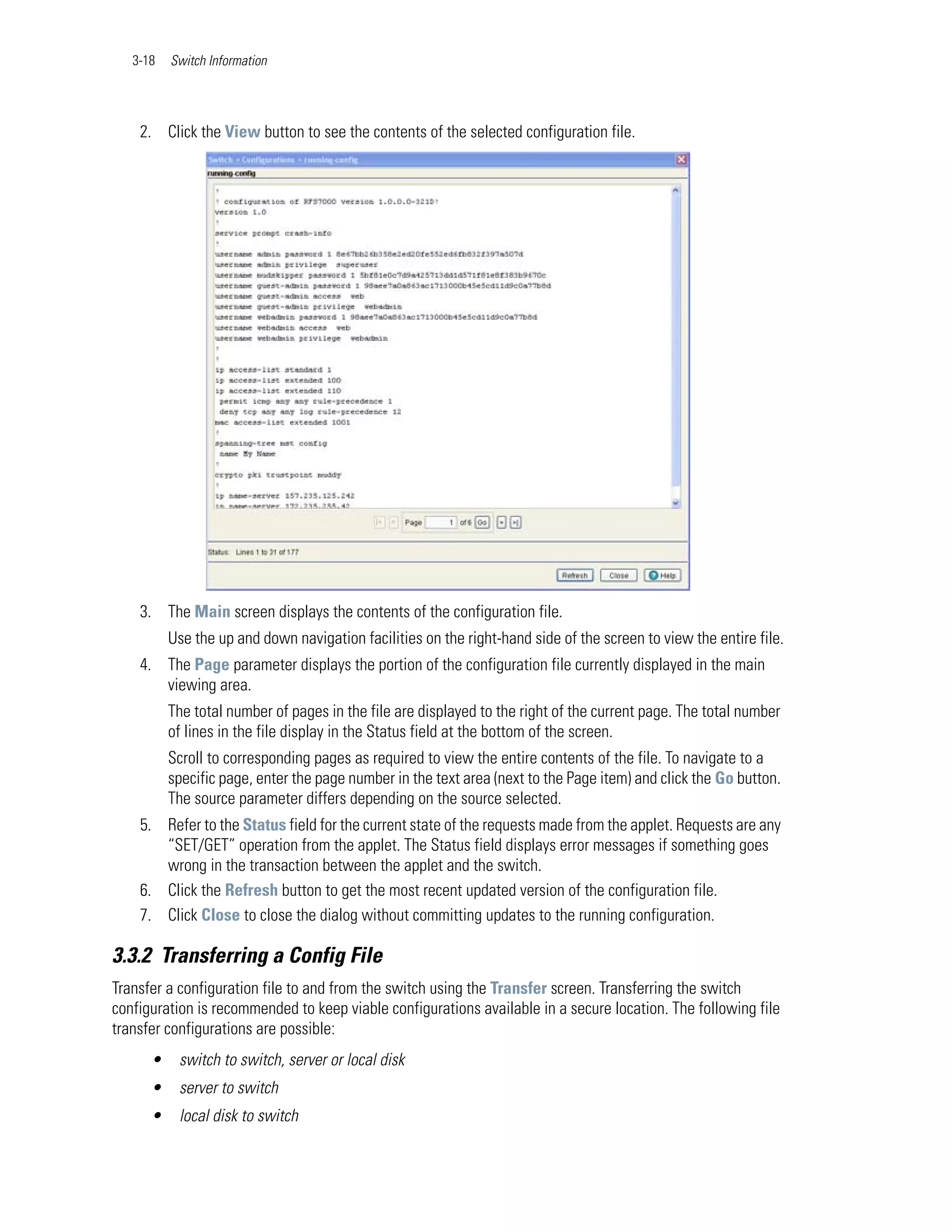 3-18   Switch Information




    2. Click the View button to see the contents of the selected configuration file.




    3. The Main screen displays the contents of the configuration file.
          Use the up and down navigation facilities on the right-hand side of the screen to view the entire file.
    4. The Page parameter displays the portion of the configuration file currently displayed in the main
       viewing area.
          The total number of pages in the file are displayed to the right of the current page. The total number
          of lines in the file display in the Status field at the bottom of the screen.
          Scroll to corresponding pages as required to view the entire contents of the file. To navigate to a
          specific page, enter the page number in the text area (next to the Page item) and click the Go button.
          The source parameter differs depending on the source selected.
    5. Refer to the Status field for the current state of the requests made from the applet. Requests are any
       “SET/GET” operation from the applet. The Status field displays error messages if something goes
       wrong in the transaction between the applet and the switch.
    6. Click the Refresh button to get the most recent updated version of the configuration file.
    7. Click Close to close the dialog without committing updates to the running configuration.

3.3.2 Transferring a Config File
Transfer a configuration file to and from the switch using the Transfer screen. Transferring the switch
configuration is recommended to keep viable configurations available in a secure location. The following file
transfer configurations are possible:
      •    switch to switch, server or local disk
      •    server to switch
      •    local disk to switch
 