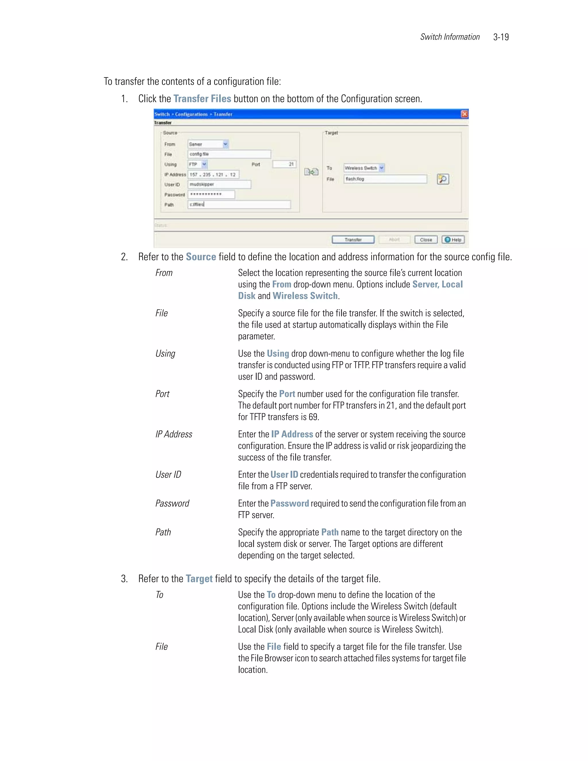 Switch Information   3-19



To transfer the contents of a configuration file:
    1. Click the Transfer Files button on the bottom of the Configuration screen.




    2. Refer to the Source field to define the location and address information for the source config file.
              From                   Select the location representing the source file’s current location
                                     using the From drop-down menu. Options include Server, Local
                                     Disk and Wireless Switch.
              File                   Specify a source file for the file transfer. If the switch is selected,
                                     the file used at startup automatically displays within the File
                                     parameter.
              Using                  Use the Using drop down-menu to configure whether the log file
                                     transfer is conducted using FTP or TFTP. FTP transfers require a valid
                                     user ID and password.
              Port                   Specify the Port number used for the configuration file transfer.
                                     The default port number for FTP transfers in 21, and the default port
                                     for TFTP transfers is 69.
              IP Address             Enter the IP Address of the server or system receiving the source
                                     configuration. Ensure the IP address is valid or risk jeopardizing the
                                     success of the file transfer.
              User ID                Enter the User ID credentials required to transfer the configuration
                                     file from a FTP server.
              Password               Enter the Password required to send the configuration file from an
                                     FTP server.
              Path                   Specify the appropriate Path name to the target directory on the
                                     local system disk or server. The Target options are different
                                     depending on the target selected.

    3. Refer to the Target field to specify the details of the target file.
              To                     Use the To drop-down menu to define the location of the
                                     configuration file. Options include the Wireless Switch (default
                                     location), Server (only available when source is Wireless Switch) or
                                     Local Disk (only available when source is Wireless Switch).
              File                   Use the File field to specify a target file for the file transfer. Use
                                     the File Browser icon to search attached files systems for target file
                                     location.
 