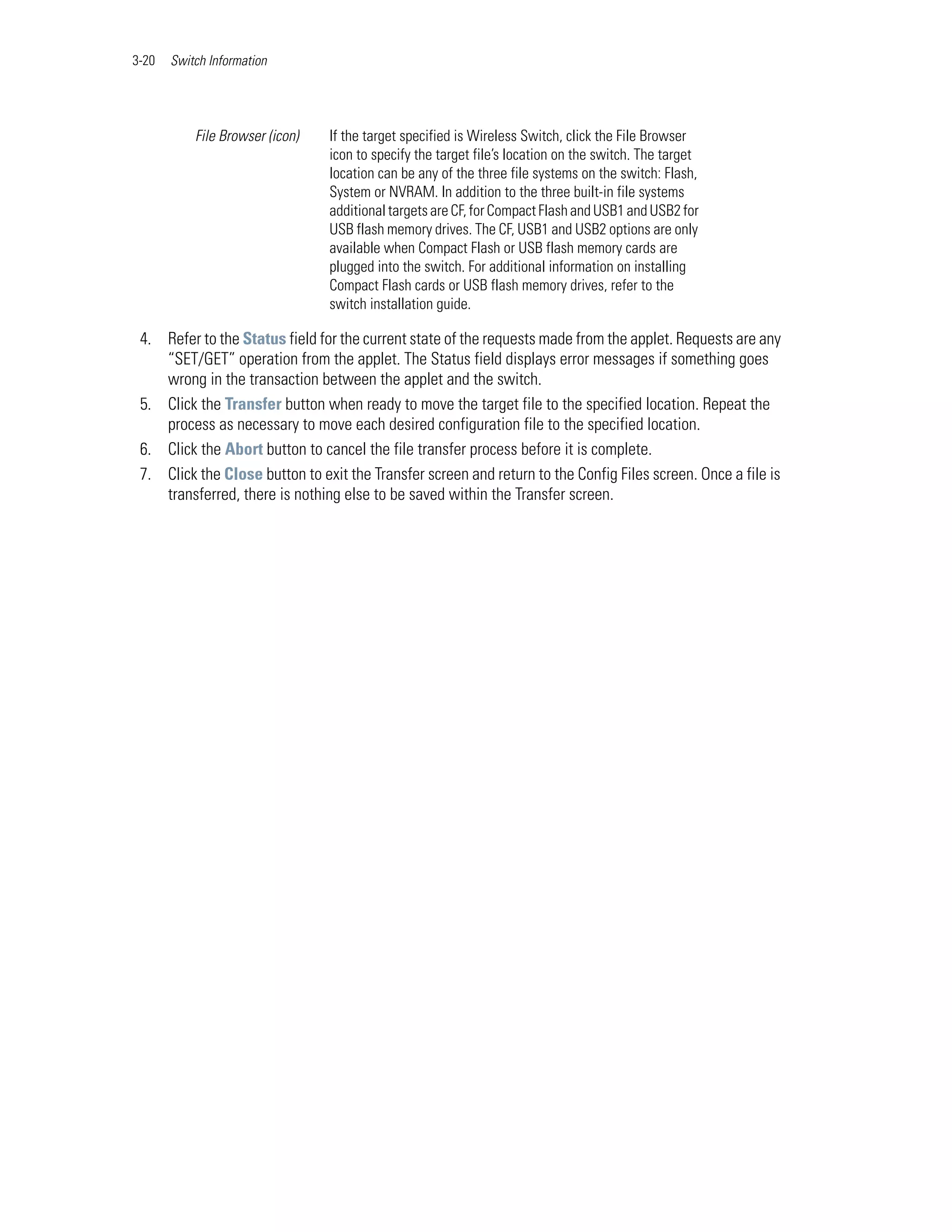 3-20   Switch Information




           File Browser (icon)   If the target specified is Wireless Switch, click the File Browser
                                 icon to specify the target file’s location on the switch. The target
                                 location can be any of the three file systems on the switch: Flash,
                                 System or NVRAM. In addition to the three built-in file systems
                                 additional targets are CF, for Compact Flash and USB1 and USB2 for
                                 USB flash memory drives. The CF, USB1 and USB2 options are only
                                 available when Compact Flash or USB flash memory cards are
                                 plugged into the switch. For additional information on installing
                                 Compact Flash cards or USB flash memory drives, refer to the
                                 switch installation guide.

 4. Refer to the Status field for the current state of the requests made from the applet. Requests are any
    “SET/GET” operation from the applet. The Status field displays error messages if something goes
    wrong in the transaction between the applet and the switch.
 5. Click the Transfer button when ready to move the target file to the specified location. Repeat the
    process as necessary to move each desired configuration file to the specified location.
 6. Click the Abort button to cancel the file transfer process before it is complete.
 7. Click the Close button to exit the Transfer screen and return to the Config Files screen. Once a file is
    transferred, there is nothing else to be saved within the Transfer screen.
 