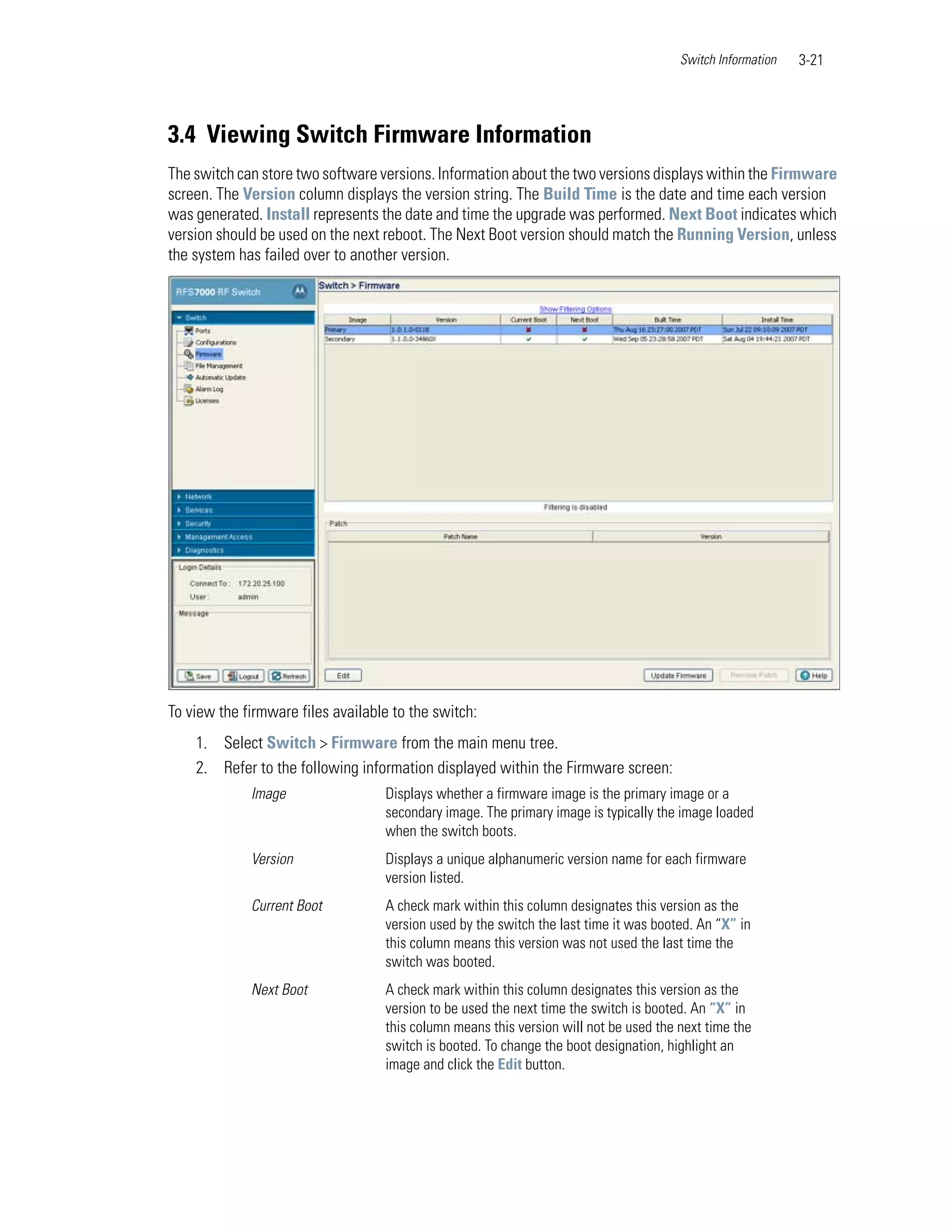 Switch Information   3-21




3.4 Viewing Switch Firmware Information
The switch can store two software versions. Information about the two versions displays within the Firmware
screen. The Version column displays the version string. The Build Time is the date and time each version
was generated. Install represents the date and time the upgrade was performed. Next Boot indicates which
version should be used on the next reboot. The Next Boot version should match the Running Version, unless
the system has failed over to another version.




To view the firmware files available to the switch:
    1. Select Switch > Firmware from the main menu tree.
    2. Refer to the following information displayed within the Firmware screen:
             Image                 Displays whether a firmware image is the primary image or a
                                   secondary image. The primary image is typically the image loaded
                                   when the switch boots.
             Version               Displays a unique alphanumeric version name for each firmware
                                   version listed.
             Current Boot          A check mark within this column designates this version as the
                                   version used by the switch the last time it was booted. An “X” in
                                   this column means this version was not used the last time the
                                   switch was booted.
             Next Boot             A check mark within this column designates this version as the
                                   version to be used the next time the switch is booted. An “X” in
                                   this column means this version will not be used the next time the
                                   switch is booted. To change the boot designation, highlight an
                                   image and click the Edit button.
 