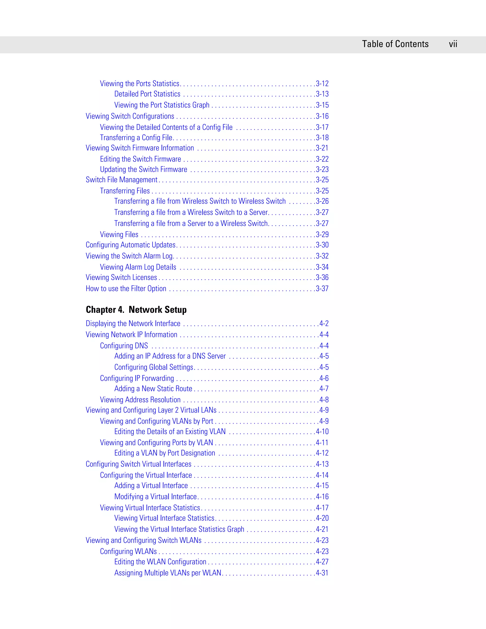Table of Contents   vii



     Viewing the Ports Statistics. . . . . . . . . . . . . . . . . . . . . . . . . . . . . . . . . . . . . . .3-12
          Detailed Port Statistics . . . . . . . . . . . . . . . . . . . . . . . . . . . . . . . . . . . . . .3-13
          Viewing the Port Statistics Graph . . . . . . . . . . . . . . . . . . . . . . . . . . . . . .3-15
Viewing Switch Configurations . . . . . . . . . . . . . . . . . . . . . . . . . . . . . . . . . . . . . . . .3-16
     Viewing the Detailed Contents of a Config File . . . . . . . . . . . . . . . . . . . . . . .3-17
     Transferring a Config File. . . . . . . . . . . . . . . . . . . . . . . . . . . . . . . . . . . . . . . . .3-18
Viewing Switch Firmware Information . . . . . . . . . . . . . . . . . . . . . . . . . . . . . . . . . .3-21
     Editing the Switch Firmware . . . . . . . . . . . . . . . . . . . . . . . . . . . . . . . . . . . . . .3-22
     Updating the Switch Firmware . . . . . . . . . . . . . . . . . . . . . . . . . . . . . . . . . . . .3-23
Switch File Management . . . . . . . . . . . . . . . . . . . . . . . . . . . . . . . . . . . . . . . . . . . . .3-25
     Transferring Files . . . . . . . . . . . . . . . . . . . . . . . . . . . . . . . . . . . . . . . . . . . . . . .3-25
          Transferring a file from Wireless Switch to Wireless Switch . . . . . . . .3-26
          Transferring a file from a Wireless Switch to a Server. . . . . . . . . . . . . .3-27
          Transferring a file from a Server to a Wireless Switch. . . . . . . . . . . . . .3-27
     Viewing Files . . . . . . . . . . . . . . . . . . . . . . . . . . . . . . . . . . . . . . . . . . . . . . . . . .3-29
Configuring Automatic Updates. . . . . . . . . . . . . . . . . . . . . . . . . . . . . . . . . . . . . . . .3-30
Viewing the Switch Alarm Log. . . . . . . . . . . . . . . . . . . . . . . . . . . . . . . . . . . . . . . . .3-32
     Viewing Alarm Log Details . . . . . . . . . . . . . . . . . . . . . . . . . . . . . . . . . . . . . . .3-34
Viewing Switch Licenses . . . . . . . . . . . . . . . . . . . . . . . . . . . . . . . . . . . . . . . . . . . . .3-36
How to use the Filter Option . . . . . . . . . . . . . . . . . . . . . . . . . . . . . . . . . . . . . . . . . .3-37

Chapter 4. Network Setup
Displaying the Network Interface . . . . . . . . . . . . . . . . . . . . . . . . . . . . . . . . . . . . . . .4-2
Viewing Network IP Information . . . . . . . . . . . . . . . . . . . . . . . . . . . . . . . . . . . . . . . .4-4
     Configuring DNS . . . . . . . . . . . . . . . . . . . . . . . . . . . . . . . . . . . . . . . . . . . . . . . .4-4
          Adding an IP Address for a DNS Server . . . . . . . . . . . . . . . . . . . . . . . . . .4-5
          Configuring Global Settings. . . . . . . . . . . . . . . . . . . . . . . . . . . . . . . . . . . .4-5
     Configuring IP Forwarding . . . . . . . . . . . . . . . . . . . . . . . . . . . . . . . . . . . . . . . . .4-6
          Adding a New Static Route . . . . . . . . . . . . . . . . . . . . . . . . . . . . . . . . . . . .4-7
     Viewing Address Resolution . . . . . . . . . . . . . . . . . . . . . . . . . . . . . . . . . . . . . . .4-8
Viewing and Configuring Layer 2 Virtual LANs . . . . . . . . . . . . . . . . . . . . . . . . . . . . .4-9
     Viewing and Configuring VLANs by Port . . . . . . . . . . . . . . . . . . . . . . . . . . . . . .4-9
          Editing the Details of an Existing VLAN . . . . . . . . . . . . . . . . . . . . . . . . .4-10
     Viewing and Configuring Ports by VLAN . . . . . . . . . . . . . . . . . . . . . . . . . . . . .4-11
          Editing a VLAN by Port Designation . . . . . . . . . . . . . . . . . . . . . . . . . . . .4-12
Configuring Switch Virtual Interfaces . . . . . . . . . . . . . . . . . . . . . . . . . . . . . . . . . . .4-13
     Configuring the Virtual Interface . . . . . . . . . . . . . . . . . . . . . . . . . . . . . . . . . . .4-14
          Adding a Virtual Interface . . . . . . . . . . . . . . . . . . . . . . . . . . . . . . . . . . . .4-15
          Modifying a Virtual Interface. . . . . . . . . . . . . . . . . . . . . . . . . . . . . . . . . .4-16
     Viewing Virtual Interface Statistics. . . . . . . . . . . . . . . . . . . . . . . . . . . . . . . . .4-17
          Viewing Virtual Interface Statistics. . . . . . . . . . . . . . . . . . . . . . . . . . . . .4-20
          Viewing the Virtual Interface Statistics Graph . . . . . . . . . . . . . . . . . . . .4-21
Viewing and Configuring Switch WLANs . . . . . . . . . . . . . . . . . . . . . . . . . . . . . . . .4-23
     Configuring WLANs . . . . . . . . . . . . . . . . . . . . . . . . . . . . . . . . . . . . . . . . . . . . .4-23
          Editing the WLAN Configuration . . . . . . . . . . . . . . . . . . . . . . . . . . . . . . .4-27
          Assigning Multiple VLANs per WLAN. . . . . . . . . . . . . . . . . . . . . . . . . . .4-31
 