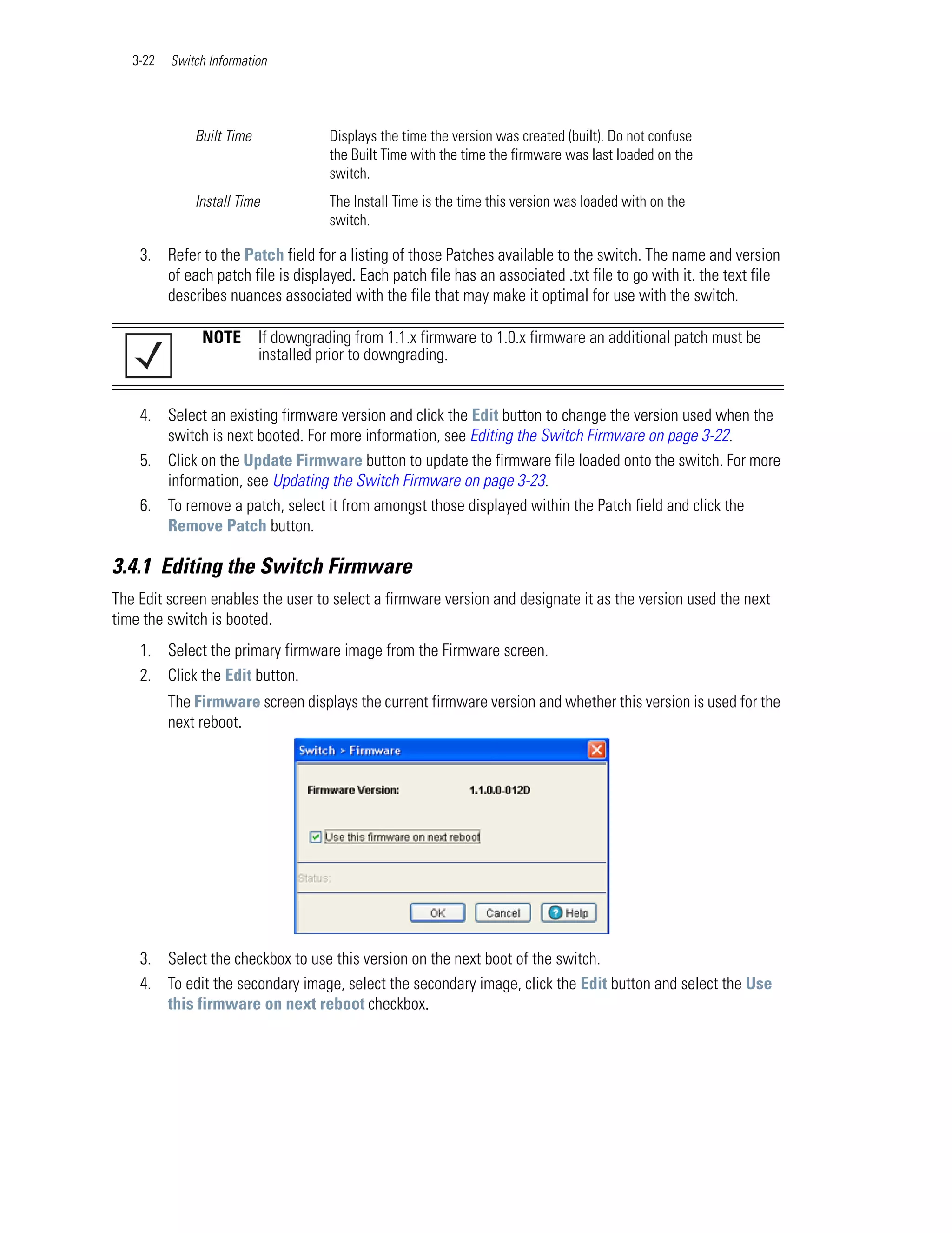 3-22   Switch Information




              Built Time              Displays the time the version was created (built). Do not confuse
                                      the Built Time with the time the firmware was last loaded on the
                                      switch.
              Install Time            The Install Time is the time this version was loaded with on the
                                      switch.

    3. Refer to the Patch field for a listing of those Patches available to the switch. The name and version
       of each patch file is displayed. Each patch file has an associated .txt file to go with it. the text file
       describes nuances associated with the file that may make it optimal for use with the switch.

               NOTE        If downgrading from 1.1.x firmware to 1.0.x firmware an additional patch must be
                           installed prior to downgrading.


    4. Select an existing firmware version and click the Edit button to change the version used when the
       switch is next booted. For more information, see Editing the Switch Firmware on page 3-22.
    5. Click on the Update Firmware button to update the firmware file loaded onto the switch. For more
       information, see Updating the Switch Firmware on page 3-23.
    6. To remove a patch, select it from amongst those displayed within the Patch field and click the
       Remove Patch button.

3.4.1 Editing the Switch Firmware
The Edit screen enables the user to select a firmware version and designate it as the version used the next
time the switch is booted.
    1. Select the primary firmware image from the Firmware screen.
    2. Click the Edit button.
          The Firmware screen displays the current firmware version and whether this version is used for the
          next reboot.




    3. Select the checkbox to use this version on the next boot of the switch.
    4. To edit the secondary image, select the secondary image, click the Edit button and select the Use
       this firmware on next reboot checkbox.
 